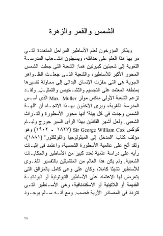 ‫ﺍﻟﺸﻤﺱ ﻭﺍﻟﻘﻤﺭ ﻭﺍﻟﺯﻫﺭﺓ‬

‫ﻭﻴﺫﻜﺭ ﺍﻟﻤﺅﺭﺨﻭﻥ ﻟﻌﻠﻡ ﺍﻷﺴﺎﻁﻴﺭ ﺍﻟﻤﺭﺍﺤل ﺍﻟﻤﺘﻌﺩﺩﺓ ﺍﻟﺘـﻰ‬
‫ﻤﺭ ﺒﻬﺎ ﻫﺫﺍ ﺍﻟﻌﻠﻡ ﻋﻠﻰ ﺤﺩﺍﺜﺘﻪ، ﻭﻴﺴﺠﻠﻭﻥ ﺍﻨﺸـﻌﺎﺏ ﺍﻟﻤﺩﺭﺴـﺔ‬
‫ﺍﻟﻠﻐﻭﻴﺔ ﺇﻟﻰ ﺸﻌﺒﺘﻴﻥ ﻜﺒﻴﺭﺘﻴﻥ ﻫﻤﺎ: ﺍﻟﺸﻌﺒﺔ ﺍﻟﺘﻰ ﺠﻌﻠﺕ ﺍﻟﺸﻤﺱ‬
‫ﺍﻟﻤﺤﻭﺭ ﺍﻷﻜﺒﺭ ﻟﻸﺴﺎﻁﻴﺭ، ﻭﺍﻟﺸﻌﺒﺔ ﺍﻟﺘـﻰ ﺠﻌﻠـﺕ ﺍﻟﻅـﻭﺍﻫﺭ‬
‫ﺍﻟﺠﻭﻴﺔ ﻫﻰ ﺍﻟﺘﻰ ﺤﻔﺯﺕ ﺍﻹﻨﺴﺎﻥ ﺍﻟﺒﺩﺍﺌﻰ ﺇﻟﻰ ﻤﺤﺎﻭﻟﺔ ﺘﻔﺴﻴﺭﻫﺎ‬
‫ﺒﻤﻨﻁﻘﻪ ﺍﻟﻤﻌﺘﻤﺩ ﻋﻠﻰ ﺍﻟﺘﺠﺴﻴﻡ ﻭﺍﻟﺘﺸـﺨﻴﺹ ﻭﺍﻟﺘﻤﺜﻴـل. ﻭﻟﻘـﺩ‬
‫ﺘﺯﻋﻡ ﺍﻟﺸﻌﺒﺔ ﺍﻷﻭﻟﻰ ﻤﺎﻜﺱ ﻤﻭﻟﺭ ‪ Max Muller‬ﺍﻟﺫﻯ ﺃﺴـﺱ‬
‫ﺍﻟﻤﺩﺭﺴﺔ ﺍﻟﻠﻐﻭﻴﺔ، ﻭﻴﺭﻯ ﺍﻵﺨﺫﻭﻥ ﺒﻬـﺫﺍ ﺍﻻﺘﺠـﺎﻩ ﺃﻥ "ﺁﻟﻬـﺔ‬
‫ﺍﻟﺸﻤﺱ ﻭﺠﺩﺕ ﻓﻰ ﻜل ﺒﻴﺌﺔ" ﺃﻨﻬﺎ ﻤﺤﻭﺭ ﺍﻷﺴﻁﻭﺭﺓ ﻭﺍﻟﺘـﺭﺍﺙ‬
‫ﺍﻟﺸﻌﺒﻰ. ﻭﻟﻌل ﺃﺸﻬﺭ ﺍﻟﻘﺎﺌﻠﻴﻥ ﺒﻬﺫﺍ ﺍﻟﺭﺃﻯ ﺍﻟﺴﻴﺭ ﺠﻭﺭﺝ ﻭﻟﻴـﺎﻡ‬
‫ﻜﻭﻜﺱ ‪ ١٨٢٧) Sir George William Cox‬ـ ٢٠٩١( ﻭﻫﻭ‬
‫ﻤﺅﻟﻑ ﻜﺘﺎﺏ "ﺍﻟﻤﺩﺨل ﺇﻟﻰ ﺍﻟﻤﻴﺜﻭﻟﻭﺠﻴﺎ ﻭﺍﻟﻔﻭﻟﻜﻠﻭﺭ" )١٨٨١(،‬
‫ﻭﻟﻘﺩ ﺃﻟﺢ ﻋﻠﻰ ﻋﺎﻟﻤﻴﺔ ﺍﻷﺴﻁﻭﺭﺓ ﺍﻟﺸﻤﺴﻴﺔ، ﻭﺍﻋﺘﻤﺩ ﻓﻰ ﺇﺜﺒـﺎﺕ‬
‫ﺭﺃﻴﻪ ﻋﻠﻰ ﺩﺭﺍﺴﺔ ﻋﻠﻤﻴﺔ ﻟﻌﺩﺩ ﻜﺒﻴﺭ ﻤﻥ ﺍﻷﺴﺎﻁﻴﺭ ﻭﺍﻟﺤﻜﺎﻴـﺎﺕ‬
‫ﺍﻟﺸﻌﺒﻴﺔ. ﻭﻟﻡ ﻴﻜﻥ ﻫﺫﺍ ﺍﻟﻌﺎﻟﻡ ﻤﻥ ﺍﻟﻤﺘﺸﺒﺜﻴﻥ ﺒﺎﻟﺘﻔﺴﻴﺭ ﺍﻟﻠﻐـﻭﻯ‬
‫ﻟﻸﺴﺎﻁﻴﺭ ﺘﺸﺒﺜﺎ ﻜﺎﻤ ﹰ، ﻭﻜﺎﻥ ﻋﻠﻰ ﻭﻋﻰ ﻜﺎﻤل ﺒﺎﻟﻤﺯﺍﻟﻕ ﺍﻟﺘﻰ‬
                                     ‫ﹰ ﻼ‬
‫ﻴﺘﻌﺭﺽ ﻟﻬﺎ ﺍﻻﻋﺘﻤﺎﺩ ﻋﻠﻰ ﺍﻷﺴﺎﻁﻴﺭ ﺍﻟﺘﻴﻭﺘﻭﻨﻴﺔ ﺃﻭ ﺍﻟﻴﻭﻨﺎﻨﻴـﺔ‬
‫ﺍﻟﻘﺩﻴﻤﺔ ﺃﻭ ﺍﻟﻼﺘﻴﻨﻴﺔ ﺃﻭ ﺍﻻﺴﻜﻨﺩﻨﺎﻓﻴﺔ، ﻭﻫﻰ ﺍﻷﺴـﺎﻁﻴﺭ ﺍﻟﺘـﻰ‬
‫ﺘﺘﺭﺩﺩ ﻓﻰ ﺍﻟﻤﺼﺎﺩﺭ ﺍﻵﺭﻴﺔ ﻓﺤﺴﺏ. ﻭﻤﻊ ﺃﻨـﻪ ﺴـﻠﻡ ﺒﻭﺠـﻭﺩ‬



‫٧٢‬
 