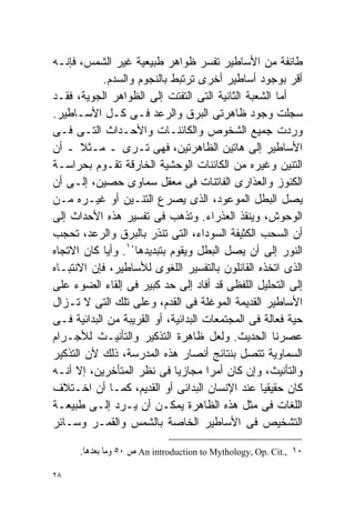 ‫ﻁﺎﺌﻔﺔ ﻤﻥ ﺍﻷﺴﺎﻁﻴﺭ ﺘﻔﺴﺭ ﻅﻭﺍﻫﺭ ﻁﺒﻴﻌﻴﺔ ﻏﻴﺭ ﺍﻟﺸﻤﺱ، ﻓﺈﻨـﻪ‬
            ‫ﺃﻗﺭ ﺒﻭﺠﻭﺩ ﺃﺴﺎﻁﻴﺭ ﺃﺨﺭﻯ ﺘﺭﺘﺒﻁ ﺒﺎﻟﻨﺠﻭﻡ ﻭﺍﻟﺴﺩﻡ.‬
‫ﺃﻤﺎ ﺍﻟﺸﻌﺒﺔ ﺍﻟﺜﺎﻨﻴﺔ ﺍﻟﺘﻰ ﺍﻟﺘﻔﺘﺕ ﺇﻟﻰ ﺍﻟﻅﻭﺍﻫﺭ ﺍﻟﺠﻭﻴﺔ، ﻓﻘـﺩ‬
‫ﺴﺠﻠﺕ ﻭﺠﻭﺩ ﻅﺎﻫﺭﺘﻰ ﺍﻟﺒﺭﻕ ﻭﺍﻟﺭﻋﺩ ﻓـﻰ ﻜـل ﺍﻷﺴـﺎﻁﻴﺭ.‬
‫ﻭﺭﺩﺕ ﺠﻤﻴﻊ ﺍﻟﺸﺨﻭﺹ ﻭﺍﻟﻜﺎﺌﻨـﺎﺕ ﻭﺍﻷﺤـﺩﺍﺙ ﺍﻟﺘـﻰ ﻓـﻰ‬
‫ﺍﻷﺴﺎﻁﻴﺭ ﺇﻟﻰ ﻫﺎﺘﻴﻥ ﺍﻟﻅﺎﻫﺭﺘﻴﻥ، ﻓﻬﻰ ﺘـﺭﻯ ـ ﻤـﺜﻼ ـ ﺃﻥ‬
       ‫ﹰ‬
‫ﺍﻟﺘﻨﻴﻥ ﻭﻏﻴﺭﻩ ﻤﻥ ﺍﻟﻜﺎﺌﻨﺎﺕ ﺍﻟﻭﺤﺸﻴﺔ ﺍﻟﺨﺎﺭﻗﺔ ﺘﻘـﻭﻡ ﺒﺤﺭﺍﺴـﺔ‬
‫ﺍﻟﻜﻨﻭﺯ ﻭﺍﻟﻌﺫﺍﺭﻯ ﺍﻟﻔﺎﺘﻨﺎﺕ ﻓﻰ ﻤﻌﻘل ﺴﻤﺎﻭﻯ ﺤﺼﻴﻥ، ﺇﻟـﻰ ﺃﻥ‬
‫ﻴﺼل ﺍﻟﺒﻁل ﺍﻟﻤﻭﻋﻭﺩ، ﺍﻟﺫﻯ ﻴﺼﺭﻉ ﺍﻟﺘﻨـﻴﻥ ﺃﻭ ﻏﻴـﺭﻩ ﻤـﻥ‬
‫ﺍﻟﻭﺤﻭﺵ، ﻭﻴﻨﻘﺫ ﺍﻟﻌﺫﺭﺍﺀ. ﻭﺘﺫﻫﺏ ﻓﻰ ﺘﻔﺴﻴﺭ ﻫﺫﻩ ﺍﻷﺤﺩﺍﺙ ﺇﻟﻰ‬
‫ﺃﻥ ﺍﻟﺴﺤﺏ ﺍﻟﻜﺜﻴﻔﺔ ﺍﻟﺴﻭﺩﺍﺀ، ﺍﻟﺘﻰ ﺘﻨﺫﺭ ﺒﺎﻟﺒﺭﻕ ﻭﺍﻟﺭﻋﺩ، ﺘﺤﺠﺏ‬
‫ﺍﻟﻨﻭﺭ ﺇﻟﻰ ﺃﻥ ﻴﺼل ﺍﻟﺒﻁل ﻭﻴﻘﻭﻡ ﺒﺘﺒﺩﻴﺩﻫﺎ٠١. ﻭﺃﻴﺎ ﻜﺎﻥ ﺍﻻﺘﺠﺎﻩ‬
            ‫ﹰ‬
‫ﺍﻟﺫﻯ ﺍﺘﺨﺫﻩ ﺍﻟﻘﺎﺌﻠﻭﻥ ﺒﺎﻟﺘﻔﺴﻴﺭ ﺍﻟﻠﻐﻭﻯ ﻟﻸﺴﺎﻁﻴﺭ، ﻓﺈﻥ ﺍﻻﻨﺘﺒـﺎﻩ‬
‫ﺇﻟﻰ ﺍﻟﺘﺤﻠﻴل ﺍﻟﻠﻔﻅﻰ ﻗﺩ ﺃﻓﺎﺩ ﺇﻟﻰ ﺤﺩ ﻜﺒﻴﺭ ﻓﻰ ﺇﻟﻘﺎﺀ ﺍﻟﻀﻭﺀ ﻋﻠﻰ‬
‫ﺍﻷﺴﺎﻁﻴﺭ ﺍﻟﻘﺩﻴﻤﺔ ﺍﻟﻤﻭﻏﻠﺔ ﻓﻰ ﺍﻟﻘﺩﻡ، ﻭﻋﻠﻰ ﺘﻠﻙ ﺍﻟﺘﻰ ﻻ ﺘـﺯﺍل‬
‫ﺤﻴﺔ ﻓﻌﺎﻟﺔ ﻓﻰ ﺍﻟﻤﺠﺘﻤﻌﺎﺕ ﺍﻟﺒﺩﺍﺌﻴﺔ، ﺃﻭ ﺍﻟﻘﺭﻴﺒﺔ ﻤﻥ ﺍﻟﺒﺩﺍﺌﻴﺔ ﻓـﻰ‬
‫ﻋﺼﺭﻨﺎ ﺍﻟﺤﺩﻴﺙ. ﻭﻟﻌل ﻅﺎﻫﺭﺓ ﺍﻟﺘﺫﻜﻴﺭ ﻭﺍﻟﺘﺄﻨﻴـﺙ ﻟﻸﺠـﺭﺍﻡ‬
‫ﺍﻟﺴﻤﺎﻭﻴﺔ ﺘﺘﺼل ﺒﻨﺘﺎﺌﺞ ﺃﻨﺼﺎﺭ ﻫﺫﻩ ﺍﻟﻤﺩﺭﺴﺔ، ﺫﻟﻙ ﻷﻥ ﺍﻟﺘﺫﻜﻴﺭ‬
‫ﻭﺍﻟﺘﺄﻨﻴﺙ، ﻭﺇﻥ ﻜﺎﻥ ﺃﻤﺭﺍ ﻤﺠﺎﺯﻴﺎ ﻓﻰ ﻨﻅﺭ ﺍﻟﻤﺘﺄﺨﺭﻴﻥ، ﺇﻻ ﺃﻨـﻪ‬
                             ‫ﹰ‬       ‫ﹰ‬
‫ﻜﺎﻥ ﺤﻘﻴﻘﻴﺎ ﻋﻨﺩ ﺍﻹﻨﺴﺎﻥ ﺍﻟﺒﺩﺍﺌﻰ ﺃﻭ ﺍﻟﻘﺩﻴﻡ، ﻜﻤـﺎ ﺃﻥ ﺍﺨـﺘﻼﻑ‬
                                                 ‫ﹰ‬
‫ﺍﻟﻠﻐﺎﺕ ﻓﻰ ﻤﺜل ﻫﺫﻩ ﺍﻟﻅﺎﻫﺭﺓ ﻴﻤﻜـﻥ ﺃﻥ ﻴـﺭﺩ ﺇﻟـﻰ ﻁﺒﻴﻌـﺔ‬
‫ﺍﻟﺘﺸﺨﻴﺹ ﻓﻰ ﺍﻷﺴﺎﻁﻴﺭ ﺍﻟﺨﺎﺼﺔ ﺒﺎﻟﺸﻤﺱ ﻭﺍﻟﻘﻤـﺭ ﻭﺴـﺎﺌﺭ‬

      ‫٠١ ,.‪ An introduction to Mythology, Op. Cit‬ﺹ ٠٥ ﻭﻣﺎ ﺑﻌﺪﻫﺎ.‬

‫٨٢‬
 