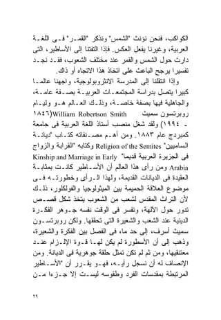 ‫ﺍﻟﻜﻭﺍﻜﺏ، ﻓﻨﺤﻥ ﻨﺅﻨﺙ "ﺍﻟﺸﻤﺱ" ﻭﻨﺫﻜﺭ "ﺍﻟﻘﻤـﺭ" ﻓـﻰ ﺍﻟﻠﻐـﺔ‬
‫ﺍﻟﻌﺭﺒﻴﺔ، ﻭﻏﻴﺭﻨﺎ ﻴﻔﻌل ﺍﻟﻌﻜﺱ. ﻓﺈﺫﺍ ﺍﻟﺘﻔﺘﻨﺎ ﺇﻟﻰ ﺍﻷﺴﺎﻁﻴﺭ، ﺍﻟﺘﻰ‬
‫ﺩﺍﺭﺕ ﺤﻭل ﺍﻟﺸﻤﺱ ﻭﺍﻟﻘﻤﺭ ﻋﻨﺩ ﻤﺨﺘﻠﻑ ﺍﻟﺸﻌﻭﺏ، ﻓﻘـﺩ ﻨﺠـﺩ‬
        ‫ﺘﻔﺴﻴﺭﺍ ﻴﺭﺠﺢ ﺍﻟﺒﺎﻋﺙ ﻋﻠﻰ ﺍﺘﺨﺎﺫ ﻫﺫﺍ ﺍﻻﺘﺠﺎﻩ ﺃﻭ ﺫﺍﻙ.‬
                                                   ‫ﹰ‬
‫ﻭﺇﺫﺍ ﺍﻨﺘﻘﻠﻨﺎ ﺇﻟﻰ ﺍﻟﻤﺩﺭﺴﺔ ﺍﻻﻨﺜﺭﻭﺒﻭﻟﻭﺠﻴﺔ، ﻭﺍﺠﻬﻨﺎ ﻋﺎﻟﻤـﺎ‬
‫ﹰ‬
‫ﻜﺒﻴﺭﺍ ﻴﺘﺼل ﺒﺩﺭﺍﺴﺔ ﺍﻟﻤﺠﺘﻤﻌـﺎﺕ ﺍﻟﻌﺭﺒﻴـﺔ ﺒﺼـﻔﺔ ﻋﺎﻤـﺔ،‬   ‫ﹰ‬
‫ﻭﺍﻟﺠﺎﻫﻠﻴﺔ ﻓﻴﻬﺎ ﺒﺼﻔﺔ ﺨﺎﺼـﺔ، ﻭﺫﻟـﻙ ﺍﻟﻌـﺎﻟﻡ ﻫـﻭ ﻭﻟﻴـﺎﻡ‬
‫‪١٨٤٦)William Robertson Smith‬‬             ‫ﺭﻭﺒﺭﺘﺴﻭﻥ ﺴﻤﻴﺙ‬
‫ـ ٤٩٩١( ﻭﻟﻘﺩ ﺸﻐل ﻤﻨﺼﺏ ﺃﺴﺘﺎﺫ ﺍﻟﻠﻐﺔ ﺍﻟﻌﺭﺒﻴﺔ ﻓﻰ ﺠﺎﻤﻌﺔ‬
‫ﻜﻤﺒﺭﺩﺝ ﻋﺎﻡ ٣٨٨١. ﻭﻤﻥ ﺃﻫـﻡ ﻤﺼـﻨﻔﺎﺘﻪ ﻜﺘـﺎﺏ "ﺩﻴﺎﻨـﺔ‬
‫ﺍﻟﺴﺎﻤﻴﻴﻥ" ‪ Religion of the Semites‬ﻭﻜﺘﺎﺒﻪ "ﺍﻟﻘﺭﺍﺒﺔ ﻭﺍﻟﺯﻭﺍﺝ‬
‫ﻓﻰ ﺍﻟﺠﺯﻴﺭﺓ ﺍﻟﻌﺭﺒﻴﺔ ﻗﺩﻴﻤﺎ" ‪Kinship and Marriage in Early‬‬
                                  ‫ﹰ‬
‫‪ Arabia‬ﻭﻤﻥ ﺭﺃﻯ ﻫﺫﺍ ﺍﻟﻌﺎﻟﻡ ﺃﻥ ﺍﻷﺴـﺎﻁﻴﺭ ﻜﺎﻨـﺕ ﺒﻤﺜﺎﺒـﺔ‬
‫ﺍﻟﻌﻘﻴﺩﺓ ﻓﻰ ﺍﻟﺩﻴﺎﻨﺎﺕ ﺍﻟﻘﺩﻴﻤﺔ، ﻭﻟﻬﺫﺍ ﺍﻟـﺭﺃﻯ ﻭﺨﻁﻭﺭﺘـﻪ ﻓـﻰ‬
‫ﻤﻭﻀﻭﻉ ﺍﻟﻌﻼﻗﺔ ﺍﻟﺤﻤﻴﻤﺔ ﺒﻴﻥ ﺍﻟﻤﻴﺜﻭﻟﻭﺠﻴﺎ ﻭﺍﻟﻔﻭﻟﻜﻠﻭﺭ، ﺫﻟـﻙ‬
‫ﻷﻥ ﺍﻟﺘﺭﺍﺙ ﺍﻟﻤﻘﺩﺱ ﻟﺸﻌﺏ ﻤﻥ ﺍﻟﺸﻌﻭﺏ ﻴﺘﺨﺫ ﺸﻜل ﻗﺼـﺹ‬
‫ﺘﺩﻭﺭ ﺤﻭل ﺍﻵﻟﻬﺔ، ﻭﺘﻔﺴﺭ ﻓﻰ ﺍﻟﻭﻗﺕ ﻨﻔﺴﻪ ﺠـﻭﻫﺭ ﺍﻟﻔﻜـﺭﺓ‬
‫ﺍﻟﺩﻴﻨﻴﺔ ﻋﻨﺩ ﺍﻟﺸﻌﺏ ﻭﺍﻟﺸﻌﻴﺭﺓ ﺍﻟﺘﻰ ﺘﺤﻘﻘﻬﺎ. ﻭﻟﻜﻥ ﺭﻭﺒﺭﺘﺴـﻭﻥ‬
‫ﺴﻤﻴﺙ ﺃﺴﺭﻑ، ﺇﻟﻰ ﺤﺩ ﻤﺎ، ﻓﻰ ﺍﻟﻔﺼل ﺒﻴﻥ ﺍﻟﻔﻜﺭﺓ ﻭﺍﻟﺸﻌﻴﺭﺓ،‬
‫ﻭﺫﻫﺏ ﺇﻟﻰ ﺃﻥ ﺍﻷﺴﻁﻭﺭﺓ ﻟﻡ ﻴﻜﻥ ﻟﻬـﺎ ﻗـﻭﺓ ﺍﻹﻟـﺯﺍﻡ ﻋﻨـﺩ‬
‫ﻤﻌﺘﻨﻘﻴﻬﺎ، ﻭﻤﻥ ﺜﻡ ﻟﻡ ﺘﻜﻥ ﺘﻤﺜل ﺤﻠﻘﺔ ﺠﻭﻫﺭﻴﺔ ﻓﻰ ﺍﻟﺩﻴﺎﻨﺔ. ﻭﻤﻥ‬
‫ﺍﻹﻨﺼﺎﻑ ﻟﻪ ﺃﻥ ﻨﺴﺠل ﺭﺃﻴـﻪ، ﻓﻬـﻭ ﻴﻘـﺭﺭ ﺃﻥ "ﺍﻷﺴـﺎﻁﻴﺭ‬
‫ﺍﻟﻤﺭﺘﺒﻁﺔ ﺒﻤﻘﺩﺴﺎﺕ ﺍﻟﻔﺭﺩ ﻭﻁﻘﻭﺴﻪ ﻟﻴﺴـﺕ ﺇﻻ ﺠـﺯﺀﺍ ﻤـﻥ‬
      ‫ﹰ‬

‫٩٢‬
 