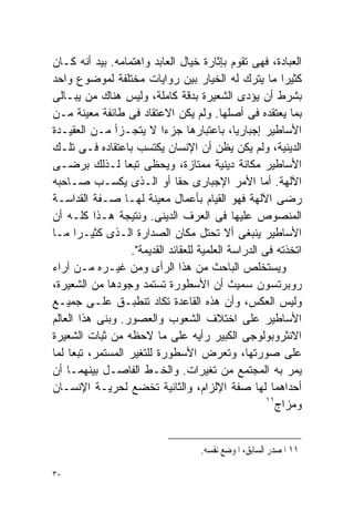 ‫ﺍﻟﻌﺒﺎﺩﺓ، ﻓﻬﻰ ﺘﻘﻭﻡ ﺒﺈﺜﺎﺭﺓ ﺨﻴﺎل ﺍﻟﻌﺎﺒﺩ ﻭﺍﻫﺘﻤﺎﻤﻪ. ﺒﻴﺩ ﺃﻨﻪ ﻜـﺎﻥ‬
‫ﻜﺜﻴﺭﺍ ﻤﺎ ﻴﺘﺭﻙ ﻟﻪ ﺍﻟﺨﻴﺎﺭ ﺒﻴﻥ ﺭﻭﺍﻴﺎﺕ ﻤﺨﺘﻠﻔﺔ ﻟﻤﻭﻀﻭﻉ ﻭﺍﺤﺩ‬     ‫ﹰ‬
‫ﺒﺸﺭﻁ ﺃﻥ ﻴﺅﺩﻯ ﺍﻟﺸﻌﻴﺭﺓ ﺒﺩﻗﺔ ﻜﺎﻤﻠﺔ، ﻭﻟﻴﺱ ﻫﻨﺎﻙ ﻤﻥ ﻴﺒـﺎﻟﻰ‬
‫ﺒﻤﺎ ﻴﻌﺘﻘﺩﻩ ﻓﻰ ﺃﺼﻠﻬﺎ. ﻭﻟﻡ ﻴﻜﻥ ﺍﻻﻋﺘﻘﺎﺩ ﻓﻰ ﻁﺎﺌﻔﺔ ﻤﻌﻴﻨﺔ ﻤـﻥ‬
‫ﺍﻷﺴﺎﻁﻴﺭ ﺇﺠﺒﺎﺭﻴﹰ، ﺒﺎﻋﺘﺒﺎﺭﻫﺎ ﺠﺯﺀﺍ ﻻ ﻴﺘﺠـﺯﺃ ﻤـﻥ ﺍﻟﻌﻘﻴـﺩﺓ‬
                           ‫ﹰ‬                  ‫ﺎ‬
‫ﺍﻟﺩﻴﻨﻴﺔ، ﻭﻟﻡ ﻴﻜﻥ ﻴﻅﻥ ﺃﻥ ﺍﻹﻨﺴﺎﻥ ﻴﻜﺘﺴﺏ ﺒﺎﻋﺘﻘﺎﺩﻩ ﻓـﻰ ﺘﻠـﻙ‬
‫ﺍﻷﺴﺎﻁﻴﺭ ﻤﻜﺎﻨﺔ ﺩﻴﻨﻴﺔ ﻤﻤﺘﺎﺯﺓ، ﻭﻴﺤﻅﻰ ﺘﺒﻌﺎ ﻟـﺫﻟﻙ ﺒﺭﻀـﻰ‬
                 ‫ﹰ‬
‫ﺍﻵﻟﻬﺔ. ﺃﻤﺎ ﺍﻷﻤﺭ ﺍﻹﺠﺒﺎﺭﻯ ﺤﻘﺎ ﺃﻭ ﺍﻟـﺫﻯ ‪‬ﻜﺴـﺏ ﺼـﺎﺤﺒﻪ‬
                 ‫ﻴ‬             ‫ﹰ‬
‫ﺭﻀﻰ ﺍﻵﻟﻬﺔ ﻓﻬﻭ ﺍﻟﻘﻴﺎﻡ ﺒﺄﻋﻤﺎل ﻤﻌﻴﻨﺔ ﻟﻬـﺎ ﺼـﻔﺔ ﺍﻟﻘﺩﺍﺴـﺔ‬
‫ﺍﻟﻤﻨﺼﻭﺹ ﻋﻠﻴﻬﺎ ﻓﻰ ﺍﻟﻌﺭﻑ ﺍﻟﺩﻴﻨﻰ. ﻭﻨﺘﻴﺠﺔ ﻫـﺫﺍ ﻜﻠـﻪ ﺃﻥ‬
‫ﺍﻷﺴﺎﻁﻴﺭ ﻴﻨﺒﻐﻰ ﺃﻻ ﺘﺤﺘل ﻤﻜﺎﻥ ﺍﻟﺼﺩﺍﺭﺓ ﺍﻟـﺫﻯ ﻜﺜﻴـﺭﺍ ﻤـﺎ‬
      ‫ﹰ‬
                   ‫ﺍﺘﺨﺫﺘﻪ ﻓﻰ ﺍﻟﺩﺭﺍﺴﺔ ﺍﻟﻌﻠﻤﻴﺔ ﻟﻠﻌﻘﺎﺌﺩ ﺍﻟﻘﺩﻴﻤﺔ".‬
‫ﻭﻴﺴﺘﺨﻠﺹ ﺍﻟﺒﺎﺤﺙ ﻤﻥ ﻫﺫﺍ ﺍﻟﺭﺃﻯ ﻭﻤﻥ ﻏﻴـﺭﻩ ﻤـﻥ ﺁﺭﺍﺀ‬
‫ﺭﻭﺒﺭﺘﺴﻭﻥ ﺴﻤﻴﺙ ﺃﻥ ﺍﻷﺴﻁﻭﺭﺓ ﺘﺴﺘﻤﺩ ﻭﺠﻭﺩﻫﺎ ﻤﻥ ﺍﻟﺸﻌﻴﺭﺓ،‬
‫ﻭﻟﻴﺱ ﺍﻟﻌﻜﺱ، ﻭﺃﻥ ﻫﺫﻩ ﺍﻟﻘﺎﻋﺩﺓ ﺘﻜﺎﺩ ﺘﻨﻁﺒـﻕ ﻋﻠـﻰ ﺠﻤﻴـﻊ‬
‫ﺍﻷﺴﺎﻁﻴﺭ ﻋﻠﻰ ﺍﺨﺘﻼﻑ ﺍﻟﺸﻌﻭﺏ ﻭﺍﻟﻌﺼﻭﺭ. ﻭﺒﻨﻰ ﻫﺫﺍ ﺍﻟﻌﺎﻟﻡ‬
‫ﺍﻻﻨﺜﺭﻭﺒﻭﻟﻭﺠﻰ ﺍﻟﻜﺒﻴﺭ ﺭﺃﻴﻪ ﻋﻠﻰ ﻤﺎ ﻻﺤﻅﻪ ﻤﻥ ﺜﺒﺎﺕ ﺍﻟﺸﻌﻴﺭﺓ‬
‫ﻋﻠﻰ ﺼﻭﺭﺘﻬﺎ، ﻭﺘﻌﺭﺽ ﺍﻷﺴﻁﻭﺭﺓ ﻟﻠﺘﻐﻴﺭ ﺍﻟﻤﺴﺘﻤﺭ، ﺘﺒﻌﺎ ﻟﻤﺎ‬
    ‫ﹰ‬
‫ﻴﻤﺭ ﺒﻪ ﺍﻟﻤﺠﺘﻤﻊ ﻤﻥ ﺘﻐﻴﺭﺍﺕ. ﻭﺍﻟﺨـﻁ ﺍﻟﻔﺎﺼـل ﺒﻴﻨﻬﻤـﺎ ﺃﻥ‬
‫ﺃﺤﺩﺍﻫﻤﺎ ﻟﻬﺎ ﺼﻔﺔ ﺍﻹﻟﺯﺍﻡ، ﻭﺍﻟﺜﺎﻨﻴﺔ ﺘﺨﻀﻊ ﻟﺤﺭﻴـﺔ ﺍﻹﻨﺴـﺎﻥ‬
                                                      ‫١١‬
                                                         ‫ﻭﻤﺯﺍﺝ‬


                                    ‫١١ ﺍﳌﺼﺪﺭ ﺍﻟﺴﺎﺑﻖ، ﺍﳌﻮﺿﻊ ﻧﻔﺴﻪ.‬

‫٠٣‬
 