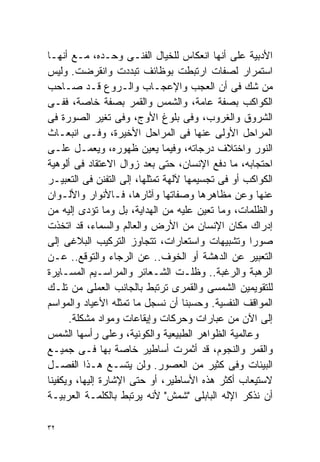 ‫ﺍﻷﺩﺒﻴﺔ ﻋﻠﻰ ﺃﻨﻬﺎ ﺍﻨﻌﻜﺎﺱ ﻟﻠﺨﻴﺎل ﺍﻟﻔﻨـﻰ ﻭﺤـﺩﻩ، ﻤـﻊ ﺃﻨﻬـﺎ‬
‫ﺍﺴﺘﻤﺭﺍﺭ ﻟﺼﻔﺎﺕ ﺍﺭﺘﺒﻁﺕ ﺒﻭﻅﺎﺌﻑ ﺘﺒﺩﺩﺕ ﻭﺍﻨﻘﺭﻀﺕ. ﻭﻟﻴﺱ‬
‫ﻤﻥ ﺸﻙ ﻓﻰ ﺃﻥ ﺍﻟﻌﺠﺏ ﻭﺍﻹﻋﺠـﺎﺏ ﻭﺍﻟـﺭﻭﻉ ﻗـﺩ ﺼـﺎﺤﺏ‬
‫ﺍﻟﻜﻭﺍﻜﺏ ﺒﺼﻔﺔ ﻋﺎﻤﺔ، ﻭﺍﻟﺸﻤﺱ ﻭﺍﻟﻘﻤﺭ ﺒﺼﻔﺔ ﺨﺎﺼﺔ، ﻓﻔـﻰ‬
‫ﺍﻟﺸﺭﻭﻕ ﻭﺍﻟﻐﺭﻭﺏ، ﻭﻓﻰ ﺒﻠﻭﻍ ﺍﻷﻭﺝ، ﻭﻓﻰ ﺘﻐﻴﺭ ﺍﻟﺼﻭﺭﺓ ﻓﻰ‬
‫ﺍﻟﻤﺭﺍﺤل ﺍﻷﻭﻟﻰ ﻋﻨﻬﺎ ﻓﻰ ﺍﻟﻤﺭﺍﺤل ﺍﻷﺨﻴﺭﺓ، ﻭﻓـﻰ ﺍﻨﺒﻌـﺎﺙ‬
‫ﺍﻟﻨﻭﺭ ﻭﺍﺨﺘﻼﻑ ﺩﺭﺠﺎﺘﻪ، ﻭﻓﻴﻤﺎ ﻴﻌﻴﻥ ﻅﻬﻭﺭﻩ، ﻭﻴﻌﻤـل ﻋﻠـﻰ‬
‫ﺍﺤﺘﺠﺎﺒﻪ، ﻤﺎ ﺩﻓﻊ ﺍﻹﻨﺴﺎﻥ، ﺤﺘﻰ ﺒﻌﺩ ﺯﻭﺍل ﺍﻻﻋﺘﻘﺎﺩ ﻓﻰ ﺃﻟﻭﻫﻴﺔ‬
‫ﺍﻟﻜﻭﺍﻜﺏ ﺃﻭ ﻓﻰ ﺘﺠﺴﻴﻤﻬﺎ ﻵﻟﻬﺔ ﺘﻤﺜﻠﻬﺎ، ﺇﻟﻰ ﺍﻟﺘﻔﻨﻥ ﻓﻰ ﺍﻟﺘﻌﺒﻴـﺭ‬
‫ﻋﻨﻬﺎ ﻭﻋﻥ ﻤﻅﺎﻫﺭﻫﺎ ﻭﺼﻔﺎﺘﻬﺎ ﻭﺁﺜﺎﺭﻫﺎ، ﻓـﺎﻷﻨﻭﺍﺭ ﻭﺍﻷﻟـﻭﺍﻥ‬
‫ﻭﺍﻟﻅﻠﻤﺎﺕ، ﻭﻤﺎ ﺘﻌﻴﻥ ﻋﻠﻴﻪ ﻤﻥ ﺍﻟﻬﺩﺍﻴﺔ، ﺒل ﻭﻤﺎ ﺘﺅﺩﻯ ﺇﻟﻴﻪ ﻤﻥ‬
‫ﺇﺩﺭﺍﻙ ﻤﻜﺎﻥ ﺍﻹﻨﺴﺎﻥ ﻤﻥ ﺍﻷﺭﺽ ﻭﺍﻟﻌﺎﻟﻡ ﻭﺍﻟﺴﻤﺎﺀ، ﻗﺩ ﺍﺘﺨﺫﺕ‬
‫ﺼﻭﺭﺍ ﻭﺘﺸﺒﻴﻬﺎﺕ ﻭﺍﺴﺘﻌﺎﺭﺍﺕ، ﺘﺘﺠﺎﻭﺯ ﺍﻟﺘﺭﻜﻴﺏ ﺍﻟﺒﻼﻏﻰ ﺇﻟﻰ‬ ‫ﹰ‬
‫ﺍﻟﺘﻌﺒﻴﺭ ﻋﻥ ﺍﻟﺩﻫﺸﺔ ﺃﻭ ﺍﻟﺨﻭﻑ.. ﻋﻥ ﺍﻟﺭﺠﺎﺀ ﻭﺍﻟﺘﻭﻗﻊ.. ﻋـﻥ‬
‫ﺍﻟﺭﻫﺒﺔ ﻭﺍﻟﺭﻏﺒﺔ.. ﻭﻅﻠـﺕ ﺍﻟﺸـﻌﺎﺌﺭ ﻭﺍﻟﻤﺭﺍﺴـﻴﻡ ﺍﻟﻤﺴـﺎﻴﺭﺓ‬
‫ﻟﻠﺘﻘﻭﻴﻤﻴﻥ ﺍﻟﺸﻤﺴﻰ ﻭﺍﻟﻘﻤﺭﻯ ﺘﺭﺘﺒﻁ ﺒﺎﻟﺠﺎﻨﺏ ﺍﻟﻌﻤﻠﻰ ﻤﻥ ﺘﻠـﻙ‬
‫ﺍﻟﻤﻭﺍﻗﻑ ﺍﻟﻨﻔﺴﻴﺔ. ﻭﺤﺴﺒﻨﺎ ﺃﻥ ﻨﺴﺠل ﻤﺎ ﺘﻤﺜﻠﻪ ﺍﻷﻋﻴﺎﺩ ﻭﺍﻟﻤﻭﺍﺴﻡ‬
      ‫ﺇﻟﻰ ﺍﻵﻥ ﻤﻥ ﻋﺒﺎﺭﺍﺕ ﻭﺤﺭﻜﺎﺕ ﻭﺇﻴﻘﺎﻋﺎﺕ ﻭﻤﻭﺍﺩ ﻤﺸﻜﻠﺔ.‬
‫ﻭﻋﺎﻟﻤﻴﺔ ﺍﻟﻅﻭﺍﻫﺭ ﺍﻟﻁﺒﻴﻌﻴﺔ ﻭﺍﻟﻜﻭﻨﻴﺔ، ﻭﻋﻠﻰ ﺭﺃﺴﻬﺎ ﺍﻟﺸﻤﺱ‬
‫ﻭﺍﻟﻘﻤﺭ ﻭﺍﻟﻨﺠﻭﻡ، ﻗﺩ ﺃﺜﻤﺭﺕ ﺃﺴﺎﻁﻴﺭ ﺨﺎﺼﺔ ﺒﻬﺎ ﻓـﻰ ﺠﻤﻴـﻊ‬
‫ﺍﻟﺒﻴﺌﺎﺕ ﻭﻓﻰ ﻜﺜﻴﺭ ﻤﻥ ﺍﻟﻌﺼﻭﺭ. ﻭﻟﻥ ﻴﺘﺴـﻊ ﻫـﺫﺍ ﺍﻟﻔﺼـل‬
‫ﻻﺴﺘﻴﻌﺎﺏ ﺃﻜﺜﺭ ﻫﺫﻩ ﺍﻷﺴﺎﻁﻴﺭ، ﺃﻭ ﺤﺘﻰ ﺍﻹﺸﺎﺭﺓ ﺇﻟﻴﻬﺎ، ﻭﻴﻜﻔﻴﻨﺎ‬
‫ﺃﻥ ﻨﺫﻜﺭ ﺍﻹﻟﻪ ﺍﻟﺒﺎﺒﻠﻰ "ﺸﻤﺵ" ﻷﻨﻪ ﻴﺭﺘﺒﻁ ﺒﺎﻟﻜﻠﻤـﺔ ﺍﻟﻌﺭﺒﻴـﺔ‬

‫٢٣‬
 