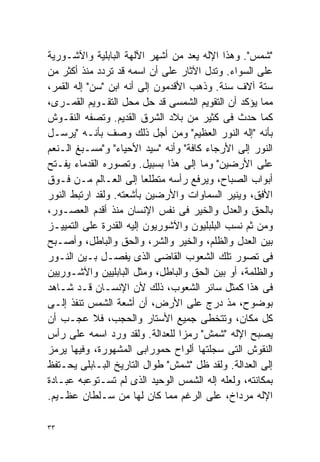 ‫"ﺸﻤﺱ". ﻭﻫﺫﺍ ﺍﻹﻟﻪ ﻴﻌﺩ ﻤﻥ ﺃﺸﻬﺭ ﺍﻵﻟﻬﺔ ﺍﻟﺒﺎﺒﻠﻴﺔ ﻭﺍﻵﺸـﻭﺭﻴﺔ‬
‫ﻋﻠﻰ ﺍﻟﺴﻭﺍﺀ. ﻭﺘﺩل ﺍﻵﺜﺎﺭ ﻋﻠﻰ ﺃﻥ ﺍﺴﻤﻪ ﻗﺩ ﺘﺭﺩﺩ ﻤﻨﺫ ﺃﻜﺜﺭ ﻤﻥ‬
‫ﺴﺘﺔ ﺁﻻﻑ ﺴﻨﺔ. ﻭﺫﻫﺏ ﺍﻷﻗﺩﻤﻭﻥ ﺇﻟﻰ ﺃﻨﻪ ﺍﺒﻥ "ﺴﻥ" ﺇﻟﻪ ﺍﻟﻘﻤﺭ،‬
‫ﻤﻤﺎ ﻴﺅﻜﺩ ﺃﻥ ﺍﻟﺘﻘﻭﻴﻡ ﺍﻟﺸﻤﺴﻰ ﻗﺩ ﺤل ﻤﺤل ﺍﻟﺘﻘـﻭﻴﻡ ﺍﻟﻘﻤـﺭﻯ،‬
‫ﻜﻤﺎ ﺤﺩﺙ ﻓﻰ ﻜﺜﻴﺭ ﻤﻥ ﺒﻼﺩ ﺍﻟﺸﺭﻕ ﺍﻟﻘﺩﻴﻡ. ﻭﺘﺼﻔﻪ ﺍﻟﻨﻘـﻭﺵ‬
‫ﺒﺄﻨﻪ "ﺇﻟﻪ ﺍﻟﻨﻭﺭ ﺍﻟﻌﻅﻴﻡ" ﻭﻤﻥ ﺃﺠل ﺫﻟﻙ ﻭﺼﻑ ﺒﺄﻨـﻪ "ﻴﺭﺴـل‬
‫ﺍﻟﻨﻭﺭ ﺇﻟﻰ ﺍﻷﺭﺠﺎﺀ ﻜﺎﻓﺔ" ﻭﺃﻨﻪ "ﺴﻴﺩ ﺍﻷﺤﻴﺎﺀ" ﻭ"ﻤﺴـﺒﻎ ﺍﻟـﻨﻌﻡ‬
‫ﻋﻠﻰ ﺍﻷﺭﻀﻴﻥ" ﻭﻤﺎ ﺇﻟﻰ ﻫﺫﺍ ﺒﺴﺒﻴل. ﻭﺘﺼﻭﺭﻩ ﺍﻟﻘﺩﻤﺎﺀ ﻴﻔـﺘﺢ‬
‫ﺃﺒﻭﺍﺏ ﺍﻟﺼﺒﺎﺡ، ﻭﻴﺭﻓﻊ ﺭﺃﺴﻪ ﻤﺘﻁﻠﻌﺎ ﺇﻟﻰ ﺍﻟﻌـﺎﻟﻡ ﻤـﻥ ﻓـﻭﻕ‬
                         ‫ﹰ‬
‫ﺍﻷﻓﻕ، ﻭﻴﻨﻴﺭ ﺍﻟﺴﻤﺎﻭﺍﺕ ﻭﺍﻷﺭﻀﻴﻥ ﺒﺄﺸﻌﺘﻪ. ﻭﻟﻘﺩ ﺍﺭﺘﺒﻁ ﺍﻟﻨﻭﺭ‬
‫ﺒﺎﻟﺤﻕ ﻭﺍﻟﻌﺩل ﻭﺍﻟﺨﻴﺭ ﻓﻰ ﻨﻔﺱ ﺍﻹﻨﺴﺎﻥ ﻤﻨﺫ ﺃﻗﺩﻡ ﺍﻟﻌﺼـﻭﺭ،‬
‫ﻭﻤﻥ ﺜﻡ ﻨﺴﺏ ﺍﻟﺒﻠﺒﻠﻴﻭﻥ ﻭﺍﻵﺸﻭﺭﻴﻭﻥ ﺇﻟﻴﻪ ﺍﻟﻘﺩﺭﺓ ﻋﻠﻰ ﺍﻟﺘﻤﻴﻴـﺯ‬
‫ﺒﻴﻥ ﺍﻟﻌﺩل ﻭﺍﻟﻅﻠﻡ، ﻭﺍﻟﺨﻴﺭ ﻭﺍﻟﺸﺭ، ﻭﺍﻟﺤﻕ ﻭﺍﻟﺒﺎﻁل، ﻭﺃﺼـﺒﺢ‬
‫ﻓﻰ ﺘﺼﻭﺭ ﺘﻠﻙ ﺍﻟﺸﻌﻭﺏ ﺍﻟﻘﺎﻀﻰ ﺍﻟﺫﻯ ﻴﻔﺼـل ﺒـﻴﻥ ﺍﻟﻨـﻭﺭ‬
‫ﻭﺍﻟﻅﻠﻤﺔ، ﺃﻭ ﺒﻴﻥ ﺍﻟﺤﻕ ﻭﺍﻟﺒﺎﻁل، ﻭﻤﺜل ﺍﻟﺒﺎﺒﻠﻴﻴﻥ ﻭﺍﻵﺸـﻭﺭﻴﻴﻥ‬
‫ﻓﻰ ﻫﺫﺍ ﻜﻤﺜل ﺴﺎﺌﺭ ﺍﻟﺸﻌﻭﺏ، ﺫﻟﻙ ﻷﻥ ﺍﻹﻨﺴـﺎﻥ ﻗـﺩ ﺸـﺎﻫﺩ‬
‫ﺒﻭﻀﻭﺡ، ﻤﺫ ﺩﺭﺝ ﻋﻠﻰ ﺍﻷﺭﺽ، ﺃﻥ ﺃﺸﻌﺔ ﺍﻟﺸﻤﺱ ﺘﻨﻔﺫ ﺇﻟـﻰ‬
‫ﻜل ﻤﻜﺎﻥ، ﻭﺘﺘﺨﻁﻰ ﺠﻤﻴﻊ ﺍﻷﺴﺘﺎﺭ ﻭﺍﻟﺤﺠﺏ، ﻓﻼ ﻋﺠـﺏ ﺃﻥ‬
‫ﻴﺼﺒﺢ ﺍﻹﻟﻪ "ﺸﻤﺵ" ﺭﻤﺯﺍ ﻟﻠﻌﺩﺍﻟﺔ. ﻭﻟﻘﺩ ﻭﺭﺩ ﺍﺴﻤﻪ ﻋﻠﻰ ﺭﺃﺱ‬
                                 ‫ﹰ‬
‫ﺍﻟﻨﻘﻭﺵ ﺍﻟﺘﻰ ﺴﺠﻠﺘﻬﺎ ﺃﻟﻭﺍﺡ ﺤﻤﻭﺭﺍﺒﻰ ﺍﻟﻤﺸﻬﻭﺭﺓ، ﻭﻓﻴﻬﺎ ﻴﺭﻤﺯ‬
‫ﺇﻟﻰ ﺍﻟﻌﺩﺍﻟﺔ. ﻭﻟﻘﺩ ﻅل "ﺸﻤﺵ" ﻁﻭﺍل ﺍﻟﺘﺎﺭﻴﺦ ﺍﻟﺒـﺎﺒﻠﻰ ﻴﺤـﺘﻔﻅ‬
‫ﺒﻤﻜﺎﻨﺘﻪ، ﻭﻟﻌﻠﻪ ﺇﻟﻪ ﺍﻟﺸﻤﺱ ﺍﻟﻭﺤﻴﺩ ﺍﻟﺫﻯ ﻟﻡ ﺘﺴـﺘﻭﻋﺒﻪ ﻋﺒـﺎﺩﺓ‬
‫ﺍﻹﻟﻪ ﻤﺭﺩﺍﺥ، ﻋﻠﻰ ﺍﻟﺭﻏﻡ ﻤﻤﺎ ﻜﺎﻥ ﻟﻬﺎ ﻤﻥ ﺴـﻠﻁﺎﻥ ﻋﻅـﻴﻡ.‬

‫٣٣‬
 