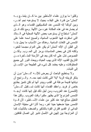 ‫ﻭﻜﺜﻴﺭﺍ ﻤﺎ ﻴﻭﺍﺯﻥ ﻋﻠﻤﺎﺀ ﺍﻷﺴﺎﻁﻴﺭ ﺒﻴﻥ ﻤﺎ ﻜـﺎﻥ ﻴﺘﻤﺘـﻊ ﺒـﻪ‬ ‫ﹰ‬
‫"ﺸﻤﺵ" ﻤﻥ ﻗﺩﺭﺓ ﻋﻠﻰ ﺍﻟﺒﻘﺎﺀ، ﺒﺤﻴﺙ ﻻ ﻴﺴﺘﻭﻋﺒﻪ ﻨﺠﻡ ﺁﺨـﺭ،‬
‫ﻭﺒﻴﻥ "ﺘﻭﺘﻙ" ﺇﻟﻪ ﺍﻟﺸﻤﺱ ﻋﻨﺩ ﺍﻟﻤﻜﺴﻴﻜﻴﻴﻥ ﺍﻟﻘﺩﻤﺎﺀ، ﻭﻫﻭ ﺍﻟـﺫﻯ‬
‫ﻟﻡ ﻴﻀﺎﺭﻋﻪ ﻓﻰ ﻫﺫﻩ ﺍﻟﻤﻜﺎﻨﺔ ﻏﻴﺭﻩ ﻤﻥ ﺍﻵﻟﻬﺔ. ﻭﻤﻊ ﺫﻟﻙ ﻓـﺈﻥ‬
‫"ﺸﻤﺵ" ﺍﺴﺘﻁﺎﻉ ﺃﻥ ﻴﺴﺘﻭﻋﺏ ﺒﻌﺽ ﺍﻵﻟﻬﺔ ﺍﻟﻤﺤﻠﻴﺔ ﻓﻰ ﺍﻟـﺒﻼﺩ‬
‫ﺍﻟﺘﻰ ﺍﺴﺘﻘﺭﺕ ﻓﻴﻬﺎ ﺍﻟﺸﻌﻭﺏ ﺍﻟﺴﺎﻤﻴﺔ، ﻭﺃﺼﺒﺢ ﺍﺴﻤﻪ ﻋﻠﻤﺎ ﻋﻠﻰ‬
     ‫ﹰ‬
‫ﺍﻟﺸﻤﺱ ﻓﻰ ﺍﻟﻠﻐﺎﺕ ﺍﻟﺴﺎﻤﻴﺔ. ﻭﻫﻨﺎﻙ ﻤﻥ ﺍﻷﺴﺒﺎﺏ ﻤﺎ ﻴﻤﻴل ﺒﻨـﺎ‬
‫ﺇﻟﻰ ﺍﻟﻅﻥ ﺃﻥ ﺍﻹﻟﻪ "ﺸﻤﺵ" ﻟﻡ ﻴﻜﻥ ﻋﻠﻰ ﺍﻟﺩﻭﺍﻡ ﻤﺠﺴﻤﺎ ﻟﻠﺨﻴﺭ،‬
        ‫ﹰ‬
‫ﻭﻟﻜﻨﻪ ﻜﺎﻥ ﻓﻰ ﺒﻌﺽ ﺍﻟﻤﻨﺎﺴﺒﺎﺕ ﻴﺭﻤﺯ ﺇﻟﻰ ﺍﻟﺤـﺭﺏ. ﻭﻟﻜـﻥ‬
‫ﺍﻟﻨﺼﻭﺹ ﺘﺩل ﻋﻠﻰ ﺃﻨﻪ ﻜﺎﻥ ‪‬ﻌﺩ ﻓﻰ ﺍﻷﺯﻤﻨﺔ ﺍﻟﻤﺘـﺄﺨﺭﺓ ﻤـﻥ‬
                              ‫ﻴ‬
‫ﺍﻟﺘﺎﺭﻴﺦ ﺍﻟﻘﺩﻴﻡ، ﺍﻹﻟﻪ ﺍﻟﺫﻯ ﻴﻬﺏ ﺍﻟﺤﻴﺎﺓ، ﻭﻴﺒﻌﺙ ﺍﻟﻨﻭﺭ ﺇﻟﻰ ﺠﻤﻴﻊ‬
‫ﺍﻟﻤﺨﻠﻭﻗﺎﺕ، ﻭﻋﻠﻴﻪ ﻴﻌﺘﻤﺩ ﻜل ﺸﻰﺀ ﻓﻰ ﺍﻟﻁﺒﻴﻌﺔ ﻤﻥ ﺍﻹﻨﺴـﺎﻥ‬
                                                 ‫ﺇﻟﻰ ﺍﻟﻨﺒﺎﺕ.‬
‫ﻭﻻ ﻴﺴﺘﻁﻴﻊ ﺍﻟﺒﺎﺤﺙ ﺃﻥ ﻴﻌﺭﺽ ﻟﻺﻟـﻪ "ﺸـﻤﺵ" ﺩﻭﻥ ﺃﻥ‬
‫ﻴﺫﻜﺭ ﻗﺭﻴﻨﺘﻪ ﺍﻟﺭﺒﺔ "ﺁﻴﺔ" ﺍﻟﺘﻰ ﻜﺎﻨﺕ ﺘﻌﺒﺩ ﻤﻌـﻪ. ﻭﺍﻟـﺭﺍﺠﺢ ﺃﻥ‬
‫ﺩﻴﺎﻨﺘﻬﺎ ﻗﺩﻴﻤﺔ ﻤﻭﻏﻠﺔ ﻓﻰ ﺍﻟﻘﺩﻡ، ﻭﻴﺒﺩﻭ ﺃﻨﻬﺎ ﻟﻡ ﺘﻜﻥ ﺘﺘﻤﻴﺯ ﺒﻁﺎﺒﻊ‬
‫ﺨﺎﺹ ﺃﻭ ﻓﺭﻴﺩ. ﻭﺍﻋﺘﻘﺩ ﺍﻟﻘﺩﻤﺎﺀ ﺃﻨﻬﺎ ﻜﺎﻨﺕ ﺘﺴـﺘﻘﺒل "ﺸـﻤﺵ"‬
‫)ﺍﻟﺸﻤﺱ( ﻋﻨﺩ ﺍﻟﻐﺭﻭﺏ، ﻭﻤﻥ ﺃﺠل ﺫﻟﻙ ﻗﻴل ﺇﻨﻬﺎ ﻜﺎﻨﺕ "ﻭﺠـﻪ‬
‫ﺍﻟﺸﻤﺱ ﺍﻟﻤﺯﺩﻭﺝ" ﺍﻟﺫﻯ ﻴﻅﻬﺭ ﻤﻜﺒﺭﺍ ﻭﻗﺕ ﺍﻟﻐﺭﻭﺏ. ﻭﻟﻜﻥ ﻫﺫﺍ‬
                         ‫ﹰ‬
‫ﺍﻟﺘﻌﻠﻴل ﻤﺒﺎﻟﻎ ﻓﻴﻪ ﻋﻨﺩ ﻜﺜﻴﺭ ﻤﻥ ﻋﻠﻤﺎﺀ ﺍﻷﺴـﺎﻁﻴﺭ، ﻷﻥ ﻗـﻭﺓ‬
‫ﺍﻟﺸﻤﺱ ﺤﻴﻨﺎ ﻀﻌﻔﻬﺎ ﺤﻴﻨﺎ ﺁﺨﺭ، ﺭﺒﻤﺎ ﺃﺜﺎﺭﺍ ﻓﻰ ﻤﺨﻴﻠﺔ ﺍﻹﻨﺴﺎﻥ‬
                                   ‫ﹰ‬           ‫ﹰ‬
‫ﺍﻟﺒﺩﺍﺌﻰ ﺃﻭ ﺍﻟﻘﺩﻴﻡ ﺍﻗﺘﺭﺍﻥ ﺍﻟﻘﻭﺓ ﺒﺎﻟﺘﺫﻜﻴﺭ ﻭﺍﻟﻀﻌﻑ ﺒﺎﻟﺘﺄﻨﻴﺙ، ﻜﻤﺎ‬
‫ﺃﻥ ﺍﻟﻤﺯﺍﻭﺠﺔ ﺒﻴﻥ ﺇﻟﻬﻴﻥ ﻓﻰ ﺍﻷﺼل ﺘﺸﻴﺭ ﺇﻟﻰ ﺍﺘﺼﺎل ﺜﻘﺎﻓﺘﻴﻥ.‬

‫٤٣‬
 