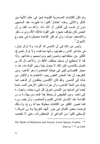 ‫ﻭﻟﻡ ﺘﻜﻥ ﺍﻟﻜﺘﺎﺒﺎﺕ ﺍﻟﻤﺴﻤﺎﺭﻴﺔ ﺍﻟﻘﺩﻴﻤﺔ ﺘﻤﻴﺯ ﻓﻰ ﻋﺎﻟﻡ ﺍﻵﻟﻬﺔ ﺒﻴﻥ‬
‫ﺍﻟﺫﻜﺭ ﻭﺍﻷﻨﺜﻰ. ﻭﻫﺫﻩ "ﻋﺸﺘﺎﺭ" ﻜﺜﻴﺭﺍ ﻤﺎ ﻅﻬﺭﺕ ﻋﻨﺩ ﺍﻟﺴﺎﻤﻴﻴﻥ‬
                       ‫ﹰ‬
‫ﺩﻭﻥ ﺃﻥ ﺘﻨﺴﺏ ﺇﻟﻰ ﺍﻟﺫﻜﻭﺭ ﺃﻭ ﺍﻹﻨـﺎﺙ. ﻭﺃﻏﻠـﺏ ﺍﻟﻅـﻥ ﺃﻥ‬
‫ﺍﻟﺠﻨﺱ ﻜﺎﻥ ﻴﺘﻭﻗﻑ ﺘﻤﻴﻴﺯﻩ ﻋﻠﻰ ﺍﻟﻘﻭﺓ، ﻓﺎﻹﻟﻪ ﺍﻷﻗـﻭﻯ ﻤـﺫﻜﺭ‬
‫ﻭﺍﻻﻀﻌﻑ ﻤﺅﻨﺙ، ﻭﺇﻥ ﻟﻡ ﺘﻜﻥ ﺍﻟﻘﺎﻋﺩﺓ ﻤﻀﻁﺭﺩﺓ ﻓﻰ ﺠﻤﻴـﻊ‬
                                               ‫ﺍﻷﺤﻭﺍل٢١.‬
‫ﻭﻟﻴﺱ ﻤﻥ ﺸﻙ ﻓﻰ ﺃﻥ ﺍﻟﺸﻤﺱ ﻗﺩ ﺃﺜﺭﺕ، ﻭﻻ ﺘﺯﺍل ﺘﺅﺜﺭ،‬
‫ﻓﻰ ﻤﺸﺎﻋﺭ ﺍﻟﻨﺎﺱ ﻭﻋﻘﻭﻟﻬﻡ، ﻭﺃﻨﻬﺎ ﺼﺎﻏﺕ، ﻭﻻ ﺘﺯﺍل ﺘﺼﻭﻍ،‬
‫ﺍﻟﻜﺜﻴﺭ ﻤﻥ ﻤﻌﺘﻘﺩﺍﺘﻬﻡ ﻭﺘﺼﻭﺭﺍﺘﻬﻡ ﻭﻤﺭﺍﺴﻴﻤﻬﻡ ﻭﻋﺎﺩﺍﺘﻬﻡ. ﻭﺇﺫﺍ‬
‫ﻜﻨﺎ ﻻ ﻨﺴﺘﻁﻴﻊ ﺃﻥ ﻨﺴﺠل ﻤﺨﺘﻠﻑ ﺍﻷﻓﻜـﺎﺭ ﻭﺍﻷﻋﻤـﺎل ﺍﻟﺘـﻰ‬
‫ﺘﺘﺼل ﺒﺎﻟﺸﻤﺱ، ﻓﺈﻥ ﺫﻟﻙ ﻻ ﻴﺤﻭل ﺒﻴﻨﻨﺎ ﻭﺒﻴﻥ ﺍﻟﺘﻭﻗـﻑ ﻋﻨـﺩ‬
‫ﻤﻌﻴﺎﺭ ﺍﻗﺘﺼﺎﺩﻯ ﻜﺒﻴﺭ ﻓﻰ ﺤﻴﺎﺘﻨﺎ ﺍﻟﻤﻌﺎﺼﺭﺓ ﻭﻫﻭ ﺍﻟﺫﻫﺏ. ﻭﻤﻥ‬
‫ﺍﻟﻁﺭﻴﻑ ﺃﻥ ﻫﺫﺍ ﺍﻟﻤﻌﺩﻥ ﺍﻟﻨﻔﻴﺱ ﻴﻌﻭﺩ ﺍﻻﻫﺘﻤﺎﻡ ﺒﻪ ﻭﺍﻹﻜﺒﺎﺭ ﻤﻥ‬
‫ﺸﺄﻨﻪ ﺇﻟﻰ ﺍﻟﺸﻤﺱ. ﻭﻟﻘﺩ ﻜﺎﻥ ﺍﻷﻗﺩﻤﻭﻥ ﻴﻌﺘﻘﺩﻭﻥ ﺃﻥ ﺍﻟﺫﻫﺏ ﺇﻨﻤﺎ‬
‫ﻴﺘﻭﻟﺩ ﻤﻥ ﺃﺸﻌﺔ ﺍﻟﺸﻤﺱ، ﻭﺃﻥ ﺤﺭﺍﺭﺓ ﺒﺎﻁﻥ ﺍﻷﺭﺽ ﺍﻟﻤﺴـﺘﻤﺩﺓ‬
‫ﺃﻴﻀﺎ ﻓﻰ ﺃﺼﻠﻬﺎ ﻤﻥ ﺍﻟﺸﻤﺱ ﺘﺤﺭﻕ ﻜل ﺸﻰﺀ ﺒﺒﻁﺀ، ﻭﺘﺤﻭﻟـﻪ‬    ‫ﹰ‬
‫ﺇﻟﻰ ﺫﻫﺏ. ﻭﻤﻥ ﺍﻟﻁﺒﻴﻌﻰ ﺃﻥ ﻴﺤﺎﻁ ﻫﺫﺍ ﺍﻟﻤﻌـﺩﻥ ﺒﻬﺎﻟـﺔ ﻤـﻥ‬
‫ﺍﻟﻘﺩﺍﺴﺔ ﻋﻨﺩ ﺍﻹﻨﺴﺎﻥ ﺍﻟﺒﺩﺍﺌﻰ ﺍﻟﻘﺩﻴﻡ ﻭﺍﻟﻤﻌﺎﺼﺭ، ﻭﺃﻥ ﻴﺘﺼـﻭﺭﻩ‬
‫ﻜﻤﺎ ﺘﺼﻭﺭ ﺍﻟﻜﺜﻴﺭ ﻤﻥ ﺍﻟﻜﺎﺌﻨﺎﺕ ﻤﺨﻠﻭﻗﺎ ﺤﻴﺎ ﻟﻪ ﺭﻭﺡ، ﻭﻟـﺫﻟﻙ‬
                 ‫ﹰ ﹰ‬
‫ﻓﺭﻀﺕ ﺒﻌﺽ ﺍﻟﻘﺒﺎﺌل ﻓﻰ ﺠﺯﺭ ﺍﻟﻬﻨﺩ ﺍﻟﻐﺭﺒﻴﺔ ﻭﻓـﻰ ﺃﻤﺭﻴﻜـﺎ‬
‫ﺍﻟﻭﺴﻁﻰ ﻜﺜﻴﺭﺍ ﻤﻥ ﺍﻟﻨﻭﺍﻫﻰ ﺃﻭ ﺍﻟﻤﺤﻅﻭﺭﺍﺕ، ﺤﺘﻰ ﻻ ﺘﻐﻀﺏ‬
                                           ‫ﹰ‬

‫٢١ ‪The Myths of Babylonia and Assyria: Lewis Spence, London‬‬
                                       ‫8291 ﺹ ٩٠١ ﻭﻣﺎ ﺑﻌﺪﻫﺎ.‬

‫٥٣‬
 