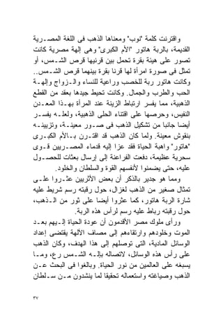 ‫ﻭﺍﻗﺘﺭﻨﺕ ﻜﻠﻤﺔ "ﻨﻭﺏ" ﻭﻤﻌﻨﺎﻫﺎ ﺍﻟﺫﻫﺏ ﻓﻰ ﺍﻟﻠﻐﺔ ﺍﻟﻤﺼـﺭﻴﺔ‬
‫ﺍﻟﻘﺩﻴﻤﺔ، ﺒﺎﻟﺭﺒﺔ ﻫﺎﺘﻭﺭ "ﺍﻷﻡ ﺍﻟﻜﺒﺭﻯ" ﻭﻫﻰ ﺇﻟﻬﺔ ﻤﺼﺭﻴﺔ ﻜﺎﻨﺕ‬
‫ﹸﺼﻭﺭ ﻋﻠﻰ ﻫﻴﺌﺔ ﺒﻘﺭﺓ ﺘﺤﻤل ﺒﻴﻥ ﻗﺭﻨﻴﻬﺎ ﻗﺭﺹ ﺍﻟﺸـﻤﺱ، ﺃﻭ‬      ‫ﺘ‬
‫ﺘﻤﺜل ﻓﻰ ﺼﻭﺭﺓ ﺍﻤﺭﺃﺓ ﻟﻬﺎ ﻗﺭﻨﺎ ﺒﻘﺭﺓ ﺒﻴﻨﻬﻤﺎ ﻗﺭﺹ ﺍﻟﺸـﻤﺱ..‬
‫ﻭﻜﺎﻨﺕ ﻫﺎﺘﻭﺭ ﺭﺒﺔ ﻟﻠﺨﺼﺏ ﻭﺭﺍﻋﻴﺔ ﻟﻠﻨﺴﺎﺀ ﻭﺍﻟـﺯﻭﺍﺝ ﻭﺇﻟﻬـﺔ‬
‫ﺍﻟﺤﺏ ﻭﺍﻟﻁﺭﺏ ﻭﺍﻟﺠﻤﺎل. ﻭﻜﺎﻨﺕ ﺘﺤﻴﻁ ﺠﻴﺩﻫﺎ ﺒﻌﻘﺩ ﻤﻥ ﺍﻟﻘﻁﻊ‬
‫ﺍﻟﺫﻫﺒﻴﺔ، ﻤﻤﺎ ﻴﻔﺴﺭ ﺍﺭﺘﺒﺎﻁ ﺍﻟﺯﻴﻨﺔ ﻋﻨﺩ ﺍﻟﻤﺭﺃﺓ ﺒﻬـﺫﺍ ﺍﻟﻤﻌـﺩﻥ‬
‫ﺍﻟﻨﻔﻴﺱ، ﻭﺤﺭﺼﻬﺎ ﻋﻠﻰ ﺍﻗﺘﻨﺎﺀ ﺍﻟﺤﻠﻰ ﺍﻟﺫﻫﺒﻴﺔ، ﻭﻟﻌﻠـﻪ ﻴﻔﺴـﺭ‬
‫ﺃﻴﻀﺎ ﺠﺎﻨﺒﺎ ﻤﻥ ﺘﺸﻜﻴل ﺍﻟﺫﻫﺏ ﻓﻰ ﺼـﻭﺭ ﻤﻌﻴﻨـﺔ، ﻭﺘﺯﻴﻴﻨـﻪ‬
                                              ‫ﹰ‬    ‫ﹰ‬
‫ﺒﻨﻘﻭﺵ ﻤﻌﻴﻨﺔ. ﻭﻟﻤﺎ ﻜﺎﻥ ﺍﻟﺫﻫﺏ ﻗﺩ ﺍﻗﺘـﺭﻥ ﺒـﺎﻷﻡ ﺍﻟﻜﺒـﺭﻯ‬
‫"ﻫﺎﺘﻭﺭ" ﻭﺍﻫﺒﺔ ﺍﻟﺤﻴﺎﺓ ﻓﻘﺩ ﻋﺯﺍ ﺇﻟﻴﻪ ﻗﺩﻤﺎﺀ ﺍﻟﻤﺼـﺭﻴﻴﻥ ﻗـﻭﻯ‬
‫ﺴﺤﺭﻴﺔ ﻋﻅﻴﻤﺔ، ﺩﻓﻌﺕ ﺍﻟﻔﺭﺍﻋﻨﺔ ﺇﻟﻰ ﺇﺭﺴﺎل ﺒﻌﺜﺎﺕ ﻟﻠﺤﺼـﻭل‬
       ‫ﻋﻠﻴﻪ، ﺤﺘﻰ ﻴﻀﻤﻨﻭﺍ ﻷﻨﻔﺴﻬﻡ ﺍﻟﻘﻭﺓ ﻭﺍﻟﺴﻠﻁﺎﻥ ﻭﺍﻟﺨﻠﻭﺩ.‬
‫ﻭﻤﻤﺎ ﻫﻭ ﺠﺩﻴﺭ ﺒﺎﻟﺫﻜﺭ ﺃﻥ ﺒﻌﺽ ﺍﻷﺜﺭﻴﻴﻥ ﻋﺜـﺭﻭﺍ ﻋﻠـﻰ‬
‫ﺘﻤﺜﺎل ﺼﻐﻴﺭ ﻤﻥ ﺍﻟﺫﻫﺏ ﻟﻐﺯﺍل، ﺤﻭل ﺭﻗﺒﺘﻪ ﺭﺴﻡ ﺸﺭﻴﻁ ﻋﻠﻴﻪ‬
‫ﺸﺎﺭﺓ ﺍﻟﺭﺒﺔ ﻫﺎﺘﻭﺭ، ﻜﻤﺎ ﻋﺜﺭﻭﺍ ﺃﻴﻀﺎ ﻋﻠﻰ ﺜﻭﺭ ﻤﻥ ﺍﻟـﺫﻫﺏ،‬
                        ‫ﹰ‬
               ‫ﺤﻭل ﺭﻗﺒﺘﻪ ﺭﺒﺎﻁ ﻋﻠﻴﻪ ﺭﺴﻡ ﻟﺭﺃﺱ ﻫﺫﻩ ﺍﻟﺭﺒﺔ.‬
‫ﻭﺭﺃﻯ ﻤﻠﻭﻙ ﻤﺼﺭ ﺍﻷﻗﺩﻤﻭﻥ ﺃﻥ ﻋﻭﺩﺓ ﺍﻟﺤﻴﺎﺓ ﺇﻟـﻴﻬﻡ ﺒﻌـﺩ‬
‫ﺍﻟﻤﻭﺕ ﻭﺨﻠﻭﺩﻫﻡ ﻭﺍﺭﺘﻘﺎﺀﻫﻡ ﺇﻟﻰ ﻤﺼﺎﻑ ﺍﻵﻟﻬﺔ ﻴﻘﺘﻀﻰ ﺇﻋﺩﺍﺩ‬
‫ﺍﻟﻭﺴﺎﺌل ﺍﻟﻤﺎﺩﻴﺔ، ﺍﻟﺘﻰ ﺘﻭﺼﻠﻬﻡ ﺇﻟﻰ ﻫﺫﺍ ﺍﻟﻬﺩﻑ، ﻭﻜﺎﻥ ﺍﻟﺫﻫﺏ‬
‫ﻋﻠﻰ ﺭﺃﺱ ﻫﺫﻩ ﺍﻟﻭﺴﺎﺌل، ﻻﺘﺼﺎﻟﻪ ﺒﺈﻟـﻪ ﺍﻟﺸـﻤﺱ ﺭﻉ، ﻭﻤـﺎ‬
‫ﻴﺴﺒﻐﻪ ﻋﻠﻰ ﺍﻟﻌﺎﻟﻤﻴﻥ ﻤﻥ ﻨﻭﺭ ﺍﻟﺤﻴﺎﺓ. ﻭﺒﺎﻟﻐﻭﺍ ﻓﻰ ﺍﻟﺒﺤﺙ ﻋـﻥ‬
‫ﺍﻟﺫﻫﺏ ﻭﺼﻴﺎﻏﺘﻪ ﻭﺍﺴﺘﻌﻤﺎﻟﻪ ﺘﺤﻘﻴﻘﺎ ﻟﻤﺎ ﻴﻨﺸﺩﻭﻥ ﻤـﻥ ﺴـﻠﻁﺎﻥ‬
                          ‫ﹰ‬

‫٧٣‬
 