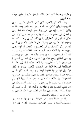 ‫ﻭﺨﻠﻭﺩ، ﻭﺤﺴﺒﻨﺎ ﺸﺎﻫﺩﺍ ﻋﻠﻰ ﺫﻟﻙ ﻤﺎ ﻋﺜﺭ ﻋﻠﻴﻪ ﻓﻰ ﻤﻘﺒﺭﺓ ﺘﻭﺕ‬
                                    ‫ﹰ‬
                                               ‫ﻋﻨﺦ ﺁﻤﻭﻥ.‬
‫ﻭﻫﺫﺍ ﺍﻻﻫﺘﻤﺎﻡ ﺒﺎﻟﺫﻫﺏ، ﺍﻟﺫﻯ ﺸﻐل ﺍﻹﻨﺴﺎﻥ ﻋﻠـﻰ ﻤـﺩﻯ‬
‫ﺍﻟﺘﺎﺭﻴﺦ، ﻟﻡ ﻴﻜﻥ ﻟﻤﺎ ﻓﻰ ﻫﺫﺍ ﺍﻟﻤﻌﺩﻥ ﻤﻥ ﺨﺼﺎﺌﺹ ﻭﺼـﻔﺎﺕ،‬
‫ﻭﻟﻜﻥ ﻟﻤﺎ ﻨﺴﺏ ﺇﻟﻴﻪ ﻤﻥ ﺘﺄﺜﻴﺭ. ﻭﻟﻘﺩ ﺤﻔﺯ ﺍﻟﺒﺤﺙ ﻋﻨﻪ ﺍﻟﻨﻔـﻭﺱ‬
‫ﻭﺍﻟﻌﻘﻭل ﺇﻟﻰ ﻤﻐﺎﻤﺭﺍﺕ، ﺭﺒﻤﺎ ﺘﺠﺎﻭﺯﺕ ﻓﻰ ﺒﻌـﺽ ﺍﻷﺤﻴـﺎﻥ‬
‫ﻨﻁﺎﻕ ﺍﻟﻤﻘﺒﻭل ﺃﻭ ﺍﻟﻤﻌﻘﻭل. ﻭﺃﺩﻯ ﺫﻟﻙ ﺇﻟﻰ ﺃﻥ ﻴﺒﺤﺙ ﺍﻟﻘﺩﻤﺎﺀ،‬
‫ﺒﻤﻨﻬﺞ ﺸﺒﻪ ﻋﻠﻤﻰ، ﻋﻥ ﻭﺴﻴﻠﺔ ﺘﺤﻴل ﺍﻟﻤﻌﺎﺩﻥ ﺍﻷﺨـﺭﻯ ﺇﻟـﻰ‬
‫ﺫﻫﺏ. ﻭﺒﺫل ﺍﻟﻜﻴﻤﻴﺎﺌﻴﻭﻥ ﻓﻰ ﺍﻟﻌﺼـﻭﺭ ﺍﻟﻘﺩﻴﻤـﺔ ﻭﺍﻟﻭﺴـﻁﻰ‬
‫ﺠﻬﻭﺩﺍ ﻤﻀﻨﻴﺔ ﻟﻠﻜﺸﻑ ﻋﻤﺎ ﺃﺴﻤﻭﻩ "ﺤﺠﺭ ﺍﻟﻔﻼﺴﻔﺔ"، ﻭﻫـﻭ ـ‬   ‫ﹰ‬
‫ﻜﻤﺎ ﻜﺎﻨﻭﺍ ﻴﻌﺘﻘﺩﻭﻥ ـ ﺤﺠﺭ ﻴﻤﺘﺎﺯ ﺒﺄﻨﻪ ﺇﺫﺍ ‪‬ﺤﻕ ﻭﻤﺯﺝ ﺒﺎﻟﻤﺎﺀ‬
                 ‫ﺴ‬
‫ﻭﺒﻌﺽ ﺍﻟﻌﻘﺎﻗﻴﺭ ﻴﻨﺘﺞ "ﺍﻻﻜﺴﻴﺭ"، ﺍﻟﺫﻯ ﻴﺤﻭل ﺍﻟﻤﻌﺎﺩﻥ ﺍﻟﺨﺴﻴﺴﺔ‬
‫ﺇﻟﻰ ﻤﻌﺎﺩﻥ ﺜﻤﻴﻨﺔ، ﻭﻋﻠﻰ ﺭﺃﺴﻬﺎ ﺍﻟﺫﻫﺏ ﺒﻁﺒﻴﻌﺔ ﺍﻟﺤﺎل. ﻭﻜﻠﻤـﺎ‬
‫ﺍﺼﻁﻠﺤﻨﺎ ﻓﻰ ﻤﻌﺎﻤﻼﺘﻨﺎ ﻋﻠﻰ ﺍﺴﺘﺨﺩﺍﻡ ﺍﻟﺫﻫﺏ، ﻻﺒﺩ ﺃﻥ ﻨـﺫﻜﺭ‬
‫ﺍﻷﺼﻭل ﺍﻷﺴﻁﻭﺭﻴﺔ ﺍﻟﻘﺩﻴﻤﺔ ﻟﻬﺫﺍ ﺍﻻﺘﺠـﺎﻩ، ﻭﺃﻥ ﻨـﺫﻜﺭ ﺇﻟـﻰ‬
‫ﺠﺎﻨﺒﻪ ﺍﻟﻤﻤﺎﺭﺴﺎﺕ ﻭﺍﻟﺘﻌﺎﺒﻴﺭ ﺍﻟﻜﺜﻴﺭﺓ، ﺍﻟﺘﻰ ﺭﺒﻁﺕ ﺒﻴﻥ ﺍﻟﺸﻤﺱ،‬
‫ﻜﻅﺎﻫﺭﺓ، ﻭﺒﻴﻥ ﺍﻟﺫﻫﺏ، ﻜﻤﻌﺩﻥ ﻟﻪ ﺒﻌﺽ ﺍﻟﻤﺸـﺎﺒﻬﺔ ﻟﻠﺠـﺭﻡ‬
‫ﺍﻟﺴﻤﺎﻭﻯ، ﻤﻥ ﺤﻴﺙ ﺍﻟﻠﻭﻥ ﻭﺍﻟﺒﺭﻴﻕ. ﻭﻤﺎ ﻨﺤﺏ ﺃﻥ ﻨﺴﺭﻑ ﻓﻰ‬
‫ﺭﺩ ﺠﻤﻴﻊ ﺍﻟﺘﺼـﺭﻓﺎﺕ ﻭﺍﻷﻓﻌـﺎل ﻭﺍﻟﺘﻌـﺎﺒﻴﺭ ﺇﻟـﻰ ﺃﺼـﻭل‬
‫ﻤﻴﺜﻭﻟﻭﺠﻴﺔ، ﻭﻟﻜﻨﻨﺎ ﻨﺴﺠل ﻓﻘﻁ ﺃﻥ ﺍﻟﻜﺜﻴﺭ ﻤﻥ ﺘﺭﺍﺜﻨﺎ ﺍﻟﺸﻌﺒﻰ ﻟﻪ‬
                           ‫ﻋﻼﻗﺔ ﻗﺭﻴﺒﺔ ﺃﻭ ﺒﻌﻴﺩﺓ ﺒﺎﻷﺴﺎﻁﻴﺭ.‬
‫ﻭﻟﻠﺫﻫﺏ ﻤﻜﺎﻨﺔ ﻤﻤﺘﺎﺯﺓ ﻓﻰ ﺍﻟﻔﻭﻟﻜﻠـﻭﺭ، ﻻ ﻷﻨـﻪ ﻤﺤـﻭﺭ‬
‫ﺭﺌﻴﺴﻰ ﻤﻥ ﻤﺤﺎﻭﺭ ﺒﻌﺽ ﺍﻷﺴﺎﻁﻴﺭ ﻓﺤﺴﺏ، ﻭﻟﻜـﻥ ﻷﻨـﻪ ﻻ‬

‫٨٣‬
 