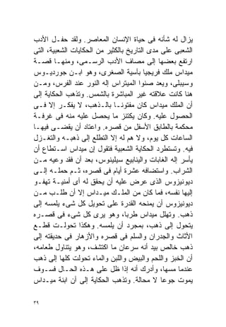 ‫ﻴﺯﺍل ﻟﻪ ﺸﺄﻨﻪ ﻓﻰ ﺤﻴﺎﺓ ﺍﻹﻨﺴﺎﻥ ﺍﻟﻤﻌﺎﺼﺭ. ﻭﻟﻘﺩ ﺤﻔـل ﺍﻷﺩﺏ‬
‫ﺍﻟﺸﻌﺒﻰ ﻋﻠﻰ ﻤﺩﻯ ﺍﻟﺘﺎﺭﻴﺦ ﺒﺎﻟﻜﺜﻴﺭ ﻤﻥ ﺍﻟﺤﻜﺎﻴﺎﺕ ﺍﻟﺸﻌﺒﻴﺔ، ﺍﻟﺘﻰ‬
‫ﺍﺭﺘﻔﻊ ﺒﻌﻀﻬﺎ ﺇﻟﻰ ﻤﺼﺎﻑ ﺍﻷﺩﺏ ﺍﻟﺭﺴـﻤﻰ، ﻭﻤﻨﻬـﺎ ﻗﺼـﺔ‬
‫ﻤﻴﺩﺍﺱ ﻤﻠﻙ ﻓﺭﻴﺠﻴﺎ ﺒﺂﺴﻴﺔ ﺍﻟﺼﻐﺭﻯ، ﻭﻫﻭ ﺍﺒـﻥ ﺠﻭﺭﺩﻴـﻭﺱ‬
‫ﻭﺴﻴﺒﻠﻰ، ﻭﻴﻌﺩ ﺼﻨﻭﺍ ﺍﻟﻤﻴﺘﺭﺍﺱ ﺇﻟﻪ ﺍﻟﻨﻭﺭ ﻋﻨﺩ ﺍﻟﻔﺭﺱ، ﻭﻤـﻥ‬
                                      ‫ﹰ‬
‫ﻫﻨﺎ ﻜﺎﻨﺕ ﻋﻼﻗﺘﻪ ﻏﻴﺭ ﺍﻟﻤﺒﺎﺸﺭﺓ ﺒﺎﻟﺸﻤﺱ. ﻭﺘﺫﻫﺏ ﺍﻟﺤﻜﺎﻴﺔ ﺇﻟﻰ‬
‫ﺃﻥ ﺍﻟﻤﻠﻙ ﻤﻴﺩﺍﺱ ﻜﺎﻥ ﻤﻔﺘﻭﻨـﺎ ﺒﺎﻟـﺫﻫﺏ، ﻻ ﻴﻔﻜـﺭ ﺇﻻ ﻓـﻰ‬
                             ‫ﹰ‬
‫ﺍﻟﺤﺼﻭل ﻋﻠﻴﻪ. ﻭﻜﺎﻥ ﻴﻜﺘﻨﺯ ﻤﺎ ﻴﺤﺼل ﻋﻠﻴﻪ ﻤﻨﻪ ﻓﻰ ﻏﺭﻓـﺔ‬
‫ﻤﺤﻜﻤﺔ ﺒﺎﻟﻁﺎﺒﻕ ﺍﻷﺴﻔل ﻤﻥ ﻗﺼﺭﻩ. ﻭﺍﻋﺘﺎﺩ ﺃﻥ ﻴﻘﻀـﻰ ﻓﻴﻬـﺎ‬
‫ﺍﻟﺴﺎﻋﺎﺕ ﻜل ﻴﻭﻡ، ﻭﻻ ﻫﻡ ﻟﻪ ﺇﻻ ﺍﻟﺘﻁﻠﻊ ﺇﻟﻰ ﺫﻫﺒـﻪ ﻭﺍﻟﺘﻐـﺯل‬
‫ﻓﻴﻪ. ﻭﺘﺴﺘﻁﺭﺩ ﺍﻟﺤﻜﺎﻴﺔ ﺍﻟﺸﻌﺒﻴﺔ ﻓﺘﻘﻭل ﺇﻥ ﻤﻴﺩﺍﺱ ﺍﺴـﺘﻁﺎﻉ ﺃﻥ‬
‫ﻴﺄﺴﺭ ﺇﻟﻪ ﺍﻟﻐﺎﺒﺎﺕ ﻭﺍﻟﻴﻨﺎﺒﻴﻊ ﺴﻴﻠﻴﻨﻭﺱ، ﺒﻌﺩ ﺃﻥ ﻓﻘﺩ ﻭﻋﻴﻪ ﻤـﻥ‬
‫ﺍﻟﺸﺭﺍﺏ. ﻭﺍﺴﺘﻀﺎﻓﻪ ﻋﺸﺭﺓ ﺃﻴﺎﻡ ﻓﻰ ﻗﺼﺭﻩ، ﺜـﻡ ﺤﻤﻠـﻪ ﺇﻟـﻰ‬
‫ﺩﻴﻭﻨﻴﺯﻭﺱ ﺍﻟﺫﻯ ﻋﺭﺽ ﻋﻠﻴﻪ ﺃﻥ ﻴﺤﻘﻕ ﻟﻪ ﺃﻯ ﺃﻤﻨﻴـﺔ ﺘﻬﻔـﻭ‬
‫ﺇﻟﻴﻬﺎ ﻨﻔﺴﻪ، ﻓﻤﺎ ﻜﺎﻥ ﻤﻥ ﺍﻟﻤﻠـﻙ ﻤﻴـﺩﺍﺱ ﺇﻻ ﺃﻥ ﻁﻠـﺏ ﻤـﻥ‬
‫ﺩﻴﻭﻨﻴﺯﻭﺱ ﺃﻥ ﻴﻤﻨﺤﻪ ﺍﻟﻘﺩﺭﺓ ﻋﻠﻰ ﺘﺤﻭﻴل ﻜل ﺸﻰﺀ ﻴﻠﻤﺴﻪ ﺇﻟﻰ‬
‫ﺫﻫﺏ. ﻭﺘﻬﻠل ﻤﻴﺩﺍﺱ ﻁﺭﺒﹰ، ﻭﻫﻭ ﻴﺭﻯ ﻜل ﺸﻰﺀ ﻓﻰ ﻗﺼـﺭﻩ‬
                                 ‫ﺎ‬
‫ﻴﺘﺤﻭل ﺇﻟﻰ ﺫﻫﺏ، ﺒﻤﺠﺭﺩ ﺃﻥ ﻴﻠﻤﺴﻪ. ﻭﻫﻜﺫﺍ ﺘﺤﻭﻟـﺕ ﻗﻁـﻊ‬
‫ﺍﻷﺜﺎﺙ ﻭﺍﻟﺠﺩﺭﺍﻥ ﻭﺍﻟﺴﻠﻡ ﻓﻰ ﻗﺼﺭﻩ ﻭﺍﻷﺯﻫﺎﺭ ﻓﻰ ﺤﺩﻴﻘﺘﻪ ﺇﻟﻰ‬
‫ﺫﻫﺏ ﺨﺎﻟﺹ ﺒﻴﺩ ﺃﻨﻪ ﺴﺭﻋﺎﻥ ﻤﺎ ﺍﻜﺘﺸﻑ، ﻭﻫﻭ ﻴﺘﻨﺎﻭل ﻁﻌﺎﻤﻪ،‬
‫ﺃﻥ ﺍﻟﺨﺒﺯ ﻭﺍﻟﻠﺤﻡ ﻭﺍﻟﺒﻴﺽ ﻭﺍﻟﻠﺒﻥ ﻭﺍﻟﻤﺎﺀ ﺘﺤﻭﻟﺕ ﻜﻠﻬﺎ ﺇﻟﻰ ﺫﻫﺏ‬
‫ﻋﻨﺩﻤﺎ ﻤﺴﻬﺎ، ﻭﺃﺩﺭﻙ ﺃﻨﻪ ﺇﺫﺍ ﻅل ﻋﻠﻰ ﻫـﺫﻩ ﺍﻟﺤـﺎل ﻓﺴـﻭﻑ‬
‫ﻴﻤﻭﺕ ﺠﻭﻋﺎ ﻻ ﻤﺤﺎﻟﺔ. ﻭﺘﺫﻫﺏ ﺍﻟﺤﻜﺎﻴﺔ ﺇﻟﻰ ﺃﻥ ﺍﺒﻨﺔ ﻤﻴـﺩﺍﺱ‬
                                              ‫ﹰ‬

‫٩٣‬
 