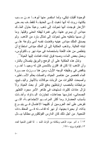 ‫ﺍﻟﻭﺤﻴﺩﺓ ﺃﻗﺒﻠﺕ ﺘﺒﻜﻰ، ﻭﻟﻤﺎ ﺍﺴﺘﻔﺴﺭ ﻤﻨﻬﺎ ﺃﺒﻭﻫـﺎ ﻋـﻥ ﺴـﺒﺏ‬
‫ﺒﻜﺎﺌﻬﺎ، ﺭﻭﺕ ﻟﻪ ﺃﻨﻬﺎ ﺫﻫﺒﺕ ﺇﻟـﻰ ﺍﻟﺤﺩﻴﻘـﺔ ﻟﺘﻘﻁـﻑ ﺒﻌـﺽ‬
‫ﺍﻷﺯﻫﺎﺭ ﻓﻭﺠﺩﺕ ﺃﻨﻬﺎ ﺘﺤﻭﻟﺕ ﺇﻟﻰ ﺫﻫﺏ. ﻭﻋﺒﺜﺎ ﺤﺎﻭل ﺍﻟﻤﻠـﻙ‬
                ‫ﹰ‬
‫ﻤﻴﺩﺍﺱ ﺃﻥ ﻴﺴﺭﻯ ﻋﻨﻬﺎ، ﻭﻓﻰ ﻏﻤﺭﺓ ﻟﻬﻔﺘﻪ ﺍﻨﺤﻨﻰ ﻭﻗﺒﻠﻬﺎ. ﻭﻤﺎ‬
                                               ‫‪‬‬
‫ﺃﻥ ﻤﺴﻬﺎ ﺒﺸﻔﺘﻴﻪ ﺤﺘﻰ ﺘﺤﻭﻟﺕ ﺇﻟﻰ ﺘﻤﺜﺎل ﺒﺎﺭﺩ ﻤﻥ ﺍﻟﺫﻫﺏ. ﻭﻟﻡ‬
‫ﻴﺼﺩﻕ ﺍﻟﻤﻠﻙ ﻤﻴﺩﺍﺱ ﻋﻴﻨﻴﻪ ﻭﻓﺎﻀﺕ ﻨﻔﺴﻪ ﺃﺴﻰ ﻭﻟﻭﻋﺔ ﻋﻠـﻰ‬
‫ﺍﺒﻨﺘﻪ ﺍﻟﻐﺎﻟﻴﺔ. ﻭﺘﺫﻫﺏ ﺍﻟﺤﻜﺎﻴﺔ ﺇﻟﻰ ﺃﻥ ﺍﻟﻤﻠﻙ ﻤﻴﺩﺍﺱ ﺍﺴﺘﻁﺎﻉ ﺃﻥ‬
‫ﻴﺘﺨﻠﺹ ﻤﻥ ﻫﺫﻩ ﺍﻟﻠﻌﻨﺔ ﺒﺎﺴﺘﺤﻤﺎﻤﻪ ﻓﻰ ﻤﻴﺎﻩ ﻨﻬﺭ ﺒـﺎﻜﺘﻭﻟﻭﺱ،‬
  ‫ﻭﺤﻤل ﺒﻌﺽ ﺍﻟﻤﺎﺀ، ﻭﺼﺒﻪ ﻓﻭﻕ ﺍﺒﻨﺘﻪ، ﻓﻌﺎﺩﺕ ﺇﻟﻴﻬﺎ ﺍﻟﺤﻴﺎﺓ٣١.‬
‫ﻭﺘﺩل ﻫﺫﻩ ﺍﻟﺤﻜﺎﻴﺔ ﻋﻠﻰ ﺃﻥ ﺍﻟﻭﻫﺞ ﻭﺍﻟﺒﺭﻴﻕ ﻴﺘﺼﻼﻥ ﺒﺎﻟﻨﺎﺭ،‬
‫ﻭﺃﻥ ﺍﻟﺫﻫﺏ ﺇﺫﺍ ﻜﺎﻥ ﻗﺩ ﺍﻗﺘﺭﻥ ﺒﺎﻟﺸﻤﺱ ﻓﺈﻥ ﻟﻪ ﻭﺠﻬـﺎ ﺁﺨـﺭ،‬
          ‫ﹰ‬
‫ﻴﻨﺎﻗﺽ ﻓﻰ ﻭﻅﻴﻔﺘﻪ ﺍﻟﻭﺠﻪ ﺍﻷﻭل، ﻭﻤﻥ ﻫﻨﺎ ﺒـﺭﺯﺕ ﺼـﻭﺭﺓ‬
‫ﺍﻟﻤﺎﺀ ﻜﻌﻨﺼﺭ ﻤﻥ ﻋﻨﺎﺼﺭ ﺍﻟﺤﻴﺎﺓ، ﻭﺍﺘﺼﻠﺕ ﺒﻌﺎﻟﻡ ﺍﻷﺴـﺎﻁﻴﺭ،‬
‫ﻭﺃﺼﺒﺤﺕ ﺍﻟﻜﺜﻴﺭﺍﺕ ﻤﻥ ﺍﻟﺭﺒﺎﺕ ﻤﻭﻜﻼﺕ ﺒﺎﻷﻨﻬﺎﺭ ﻭﺍﻟﻴﻨـﺎﺒﻴﻊ،‬
‫ﻤﺭﺘﺒﻁﺎﺕ ﺒﺎﻟﺨﺼﺏ ﺍﺭﺘﺒﺎﻁﻬﻥ ﺒﺩﻓﻊ ﺍﻟﺸﺭ ﺃﻭ ﺒﻌﺙ ﺍﻟﺤﻴﺎﺓ. ﻭﻻ‬
‫ﺘﺯﺍل ﻋﺎﺩﺍﺕ ﻜﺜﻴﺭﺓ، ﺘﺴﺘﻬﺩﻑ ﻓﻰ ﻅﺎﻫﺭ ﺍﻷﻤﺭ ﻤﺠﺭﺩ ﺍﻟﺘﻁﻬﺭ‬
‫ﺍﻟﺠﺴﻤﺎﻨﻰ، ﺘﻤﺎﺭﺴﻬﺎ ﺠﻤﺎﻋﺎﺕ، ﺘﺠﺎﻭﺯﺕ ﺍﻟﺒـﺩﺍﻭﺓ، ﻭﺃﺨـﺫﺕ‬
‫ﺒﺄﺴﺒﺎﺏ ﺍﻟﺤﻀﺎﺭﺓ. ﻭﻤﺎ ﺃﻜﺜﺭ ﺍﻟﻤﺭﺍﺴـﻴﻡ ﺍﻻﺠﺘﻤﺎﻋﻴـﺔ، ﺍﻟﺘـﻰ‬
‫ﺘﻔﺭﺽ ﻋﻠﻰ ﺃﺤﺩ ﺍﻟﻌﺭﻭﺴﻴﻥ ﺃﻭ ﻜﻠﻴﻬﻤﺎ ﺍﻻﻏﺘﺴﺎل ﻓـﻰ ﻴﻨﺒـﻭﻉ‬
‫ﺒﺫﺍﺘﻪ، ﺃﻭ ﺒﺤﻴﺭﺓ ﺒﻌﻴﻨﻬﺎ، ﺃﻭ ﻨﻬﺭ ﻟﻪ ﻗﺩﺍﺴـﺘﻪ ﻓـﻰ ﺍﻟﻤﻌﺘﻘـﺩﺍﺕ‬
‫ﺍﻟﺸﻌﺒﻴﺔ. ﻤﻥ ﺃﺠل ﺫﻟﻙ ﻜﺎﻥ ﺍﻟﺩﺍﺭﺱ ﺍﻟﻔﻭﻟﻜﻠﻭﺭﻯ ﻤﻁﺎﻟﺒﺎ ﺒﺒـﺫل‬
        ‫ﹰ‬

‫٣١ ﺃﲪﺪ ﺁﺩﻡ ﳏﻤﻮﺩ، ﺍﻟﺬﻫﺐ ﻭﻣﻜﺎﻧﺘﻪ ﻣﻦ ﺍﻟﺘﺮﺍﺙ ﺍﻟﺸﻌﱮ، ﳎﻠﺔ ﺍﻟﻔﻨﻮﻥ ﺍﻟﺸﻌﺒﻴﺔ ﺍﻟﻌﺪﺩ‬
                                                   ‫٣١، ﺍﻟﻘﺎﻫﺮﺓ، ﻳﻮﻧﻴﻪ ٠٧٩١.‬

‫٠٤‬
 