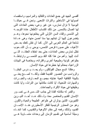 ‫ﺃﻗﺼﻰ ﺍﻟﺠﻬﺩ ﻓﻰ ﺠﻤﻊ ﺍﻟﻌﺎﺩﺍﺕ ﻭﺍﻟﺘﻘﺎﻟﻴﺩ ﻭﺍﻟﻤﺭﺍﺴﻴﻡ، ﻭﺍﺴﺘﻘﺼﺎﺀ‬
‫ﺃﺼﻭﻟﻬﺎ ﻓﻰ ﺍﻷﺴﺎﻁﻴﺭ ﻭﺍﻟﺘﺭﺍﺙ ﺍﻟﺸﻌﺒﻰ. ﻭﻨﺤﻥ ﻓـﻰ ﺤﻴﺎﺘﻨـﺎ‬
‫ﺍﻟﻴﻭﻤﻴﺔ ﻻ ﻨﺯﺍل ﻨﻤﺎﺭﺱ، ﻋﻥ ﻏﻴﺭ ﻭﻋﻰ، ﺒﻌﺽ ﺍﻟﻌﺎﺩﺍﺕ ﺍﻟﺘﻰ‬
‫ﻟﻬﺎ ﺍﺘﺼﺎل ﺒﺎﻟﺸﻤﺱ. ﻤﻥ ﺫﻟﻙ ﺍﻜﺘﺴﺎﺏ ﺍﻷﻁﻔﺎل ﻋﺎﺩﺓ ﺍﻟﺘﻭﺠـﻪ‬
‫ﺇﻟﻰ ﺍﻟﺸﻤﺱ ﻭﺇﻟﻘﺎﺀ ﺍﻟﺴﻥ ﺍﻷﻭﻟﻰ ﺍﻟﺘﻰ ﻴﺨﻠﻌﻭﻨﻬﺎ ﻨﺤﻭﻫﺎ، ﻭﻫـﻡ‬
‫ﻴﺘﻀﺭﻋﻭﻥ ﺇﻟﻴﻬﺎ ﺃﻥ ﺘﺒﺩﻟﻬﻡ ﺒﻬﺎ ﺴﻨﺎ ﺃﺤﺴﻥ ﻤﻨﻬﺎ، ﻭﻫﻰ ﻋـﺎﺩﺓ‬
                         ‫ﹰ‬
‫ﺸﺎﺌﻌﺔ ﻓﻰ ﺍﻟﻌﺎﻟﻡ ﺍﻟﻌﺭﺒﻰ ﺇﻟﻰ ﺍﻵﻥ. ﻜﻤﺎ ﺃﻥ ﻨﻘﺵ ﻜﻌﻙ ﺒﻌـﺽ‬
‫ﺍﻷﻋﻴﺎﺩ، ﻋﻠﻰ ﺼﻭﺭﺓ ﻗﺭﺹ ﺍﻟﺸﻤﺱ، ﻴﻭﺤﻰ ﺒـﺄﻥ ﺍﻟﺸـﻌﻭﺏ‬
‫ﺘﻅل ﺘﻤﺎﺭﺱ ﺒﻌﺽ ﺍﻟﻌﺎﺩﺍﺕ، ﺤﺘﻰ ﺒﻌﺩ ﺍﺨﺘﻔﺎﺀ ﺍﻟﻌﻘﺎﺌـﺩ ﺍﻟﺘـﻰ‬
‫ﺃﺩﺕ ﺇﻟﻴﻬﺎ. ﻭﺃﻫﻡ ﻤﻥ ﻫﺫﺍ ﻜﻠﻪ ﺍﻟﺘﻘـﻭﻴﻡ ﺍﻟﺸﻤﺴـﻰ ﻭﺍﺭﺘﺒﺎﻁـﻪ‬
‫ﺒﻅﻭﺍﻫﺭ ﻜﻭﻨﻴﺔ ﻭﻁﺒﻴﻌﻴﺔ ﺃﺨﺭﻯ ﻭﺍﻗﺘﺭﺍﻨﻪ، ﻭﺒﺨﺎﺼﺔ ﻓﻰ ﺍﻟﺒﻴﺌﺎﺕ‬
              ‫ﺍﻟﺯﺭﺍﻋﻴﺔ، ﺒﻤﻌﺎﻟﻡ ﻟﻬﺎ ﺨﻁﺭﻫﺎ ﻓﻰ ﺤﻴﺎﺓ ﺍﻹﻨﺴﺎﻥ.‬
‫ﻭﻫﻜﺫﺍ ﺍﺘﺴﻊ ﻤﺠﺎل ﺍﻟﻔﻭﻟﻜﻠﻭﺭ، ﻭﻟﻡ ﻴﻌـﺩ ﻴـﺩﺭﺱ ﺍﻟﺒﻘﺎﻴـﺎ‬
‫ﻭﺍﻟﺭﻭﺍﺴﺏ ﻤﻥ ﺍﻟﻌﺼﻭﺭ ﺍﻟﻘﺩﻴﻤﺔ ﻓﻘﻁ، ﻭﻟﻜﻨـﻪ ﺃﺼـﺒﺢ ‪‬ﻌﻨـﻰ‬
      ‫ﻴ‬
‫ﺒﺎﻟﺒﻴﺌﺔ ﺍﻟﺜﻘﺎﻓﻴﺔ ﺍﻟﺤﻴﺔ ﻋﻨﺎﻴﺘﻪ ﺒﺠﻤﻴـﻊ ﺍﻟﻤﻌـﺎﺭﻑ ﻭﺍﻟﺨﺒـﺭﺍﺕ‬
‫ﻭﺍﻟﻤﻬﺎﺭﺍﺕ ﺍﻟﺸﻌﺒﻴﺔ، ﺃﻴﺎ ﻜﺎﻨﺕ ﻤﻜﺎﻨﺘﻬﺎ ﻤﻥ ﺍﻟﺘﺭﺍﺙ، ﻭﺃﻴﺎ ﻜﺎﻨﺕ‬
       ‫ﹰ‬                            ‫ﹰ‬
                       ‫ﻭﻅﻴﻔﺘﻬﺎ ﻓﻰ ﺤﻴﺎﺓ ﺍﻷﻓﺭﺍﺩ ﻭﺍﻟﺠﻤﺎﻋﺎﺕ.‬
‫ﻭﺍﻟﻘﻤﺭ ﻟﻪ ﻤﻜﺎﻨﺘﻪ ﺍﻟﻔﺫﺓ ﺇﻟﻰ ﺠﺎﻨﺏ ﺍﻟﺸـﻤﺱ ﻓـﻰ ﺘﺼـﻭﺭ‬
‫ﺍﻹﻨﺴﺎﻥ ﺍﻟﻘﺩﻴﻡ ﻭﺍﻟﻤﻌﺎﺼﺭ ﻤﻌﹰ، ﻭﻟـﺫﻟﻙ ‪‬ـﺩ ﺃﺤـﺩ ﺍﻟﻨﻴـﺭﻴﻥ‬
                   ‫ﻋ‬          ‫ﺎ‬
‫ﺍﻟﻜﺒﻴﺭﻴﻥ، ﺍﻟﻠﺫﻴﻥ ﻴﺅﺜﺭﺍﻥ ﻓﻰ ﻅﻭﺍﻫﺭ ﺍﻟﻁﺒﻴﻌﺔ ﻭﺍﻟﺤﻴﺎﺓ ﻭﺍﻟﻜﻭﻥ.‬
‫ﻭﻫﻭ ﻤﻥ ﺍﻟﻤﺤﺎﻭﺭ ﺍﻟﺭﺌﻴﺴﻴﺔ ﻟﻠﻔﻜﺭ ﺍﻷﺴﻁﻭﺭﻯ ﻋﻨـﺩ ﺍﻹﻨﺴـﺎﻥ‬
‫ﺍﻟﻘﺩﻴﻡ، ﻭﻟﺫﻟﻙ ﺭﻓﻌﻪ ﺇﻟﻰ ﻤﻘﺎﻡ ﺍﻻﻟﻭﻫﻴﺔ ﻭﺍﻟﺘﻘﺩﻴﺱ، ﻜﻤﺎ ﺍﺘﺨـﺫﻩ‬
‫ﻭﺴﻴﻠﺔ ﺃﺴﺎﺴﻴﺔ ﻓﻰ ﺘﻘﺴﻴﻡ ﺍﻟﺯﻤﺎﻥ ﺇﻟﻰ ﻭﺤﺩﺍﺕ ﻤﺘﺴـﺎﻭﻴﺔ ﻫـﻰ‬

‫١٤‬
 