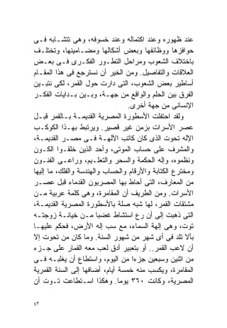 ‫ﻋﻨﺩ ﻅﻬﻭﺭﻩ ﻭﻋﻨﺩ ﺍﻜﺘﻤﺎﻟﻪ ﻭﻋﻨﺩ ﺨﺴﻭﻓﻪ، ﻭﻫﻰ ﺘﺘﺸـﺎﺒﻪ ﻓـﻰ‬
‫ﺤﻭﺍﻓﺯﻫﺎ ﻭﻭﻅﺎﺌﻔﻬﺎ ﻭﺒﻌﺽ ﺃﺸﻜﺎﻟﻬﺎ ﻭﻤﻀـﺎﻤﻴﻨﻬﺎ، ﻭﺘﺨﺘﻠـﻑ‬
‫ﺒﺎﺨﺘﻼﻑ ﺍﻟﺸﻌﻭﺏ ﻭﻤﺭﺍﺤل ﺍﻟﺘﻁـﻭﺭ ﺍﻟﻔﻜـﺭﻯ ﻓـﻰ ﺒﻌـﺽ‬
‫ﺍﻟﻌﻼﻗﺎﺕ ﻭﺍﻟﺘﻔﺎﺼﻴل. ﻭﻤﻥ ﺍﻟﺨﻴﺭ ﺃﻥ ﻨﺴﺘﺭﺠﻊ ﻓﻰ ﻫﺫﺍ ﺍﻟﻤﻘـﺎﻡ‬
‫ﺃﺴﺎﻁﻴﺭ ﺒﻌﺽ ﺍﻟﺸﻌﻭﺏ، ﺍﻟﺘﻰ ﺩﺍﺭﺕ ﺤﻭل ﺍﻟﻘﻤﺭ، ﻟﻜﻰ ﻨﺘﺒـﻴﻥ‬
‫ﺍﻟﻔﺭﻕ ﺒﻴﻥ ﺍﻟﺤﻠﻡ ﻭﺍﻟﻭﺍﻗﻊ ﻤﻥ ﺠﻬـﺔ، ﻭﺒـﻴﻥ ﺒـﺩﺍﻴﺎﺕ ﺍﻟﻔﻜـﺭ‬
                                  ‫ﺍﻹﻨﺴﺎﻨﻰ ﻤﻥ ﺠﻬﺔ ﺃﺨﺭﻯ.‬
‫ﻭﻟﻘﺩ ﺍﺤﺘﻔﻠﺕ ﺍﻷﺴﻁﻭﺭﺓ ﺍﻟﻤﺼﺭﻴﺔ ﺍﻟﻘﺩﻴﻤـﺔ ﺒـﺎﻟﻘﻤﺭ ﻗﺒـل‬
‫ﻋﺼﺭ ﺍﻷﺴﺭﺍﺕ ﺒﺯﻤﻥ ﻏﻴﺭ ﻗﺼﻴﺭ. ﻭﻴﺭﺘﺒﻁ ﺒﻬـﺫﺍ ﺍﻟﻜﻭﻜـﺏ‬
‫ﺍﻹﻟﻪ ﺘﺤﻭﺕ ﺍﻟﺫﻯ ﻜﺎﻥ ﻜﺎﺘﺏ ﺍﻵﻟﻬـﺔ ﻓـﻰ ﻤﺼـﺭ ﺍﻟﻘﺩﻴﻤـﺔ،‬
‫ﻭﺍﻟﻤﺸﺭﻑ ﻋﻠﻰ ﺤﺴﺎﺏ ﺍﻟﻤﻭﺘﻰ، ﻭﺃﺤﺩ ﺍﻟﺫﻴﻥ ﺨﻠﻘـﻭﺍ ﺍﻟﻜـﻭﻥ‬
‫ﻭﻨﻅﻤﻭﻩ، ﻭﺇﻟﻪ ﺍﻟﺤﻜﻤﺔ ﻭﺍﻟﺴﺤﺭ ﻭﺍﻟﺘﻌﻠـﻴﻡ، ﻭﺭﺍﻋـﻰ ﺍﻟﻔﻨـﻭﻥ‬
‫ﻭﻤﺨﺘﺭﻉ ﺍﻟﻜﺘﺎﺒﺔ ﻭﺍﻷﺭﻗﺎﻡ ﻭﺍﻟﺤﺴﺎﺏ ﻭﺍﻟﻬﻨﺩﺴﺔ ﻭﺍﻟﻔﻠﻙ، ﻤﺎ ﺇﻟﻴﻬﺎ‬
‫ﻤﻥ ﺍﻟﻤﻌﺎﺭﻑ، ﺍﻟﺘﻰ ﺃﺤﺎﻁ ﺒﻬﺎ ﺍﻟﻤﺼﺭﻴﻭﻥ ﺍﻟﻘﺩﻤﺎﺀ ﻗﺒل ﻋﺼـﺭ‬
‫ﺍﻷﺴﺭﺍﺕ. ﻭﻤﻥ ﺍﻟﻁﺭﻴﻑ ﺃﻥ ﺍﻟﻤﻘﺎﻤﺭﺓ، ﻭﻫﻰ ﻜﻠﻤﺔ ﻋﺭﺒﻴﺔ ﻤـﻥ‬
‫ﻤﺸﺘﻘﺎﺕ ﺍﻟﻘﻤﺭ، ﻟﻬﺎ ﺸﺒﻪ ﺼﻠﺔ ﺒﺎﻷﺴﻁﻭﺭﺓ ﺍﻟﻤﺼﺭﻴﺔ ﺍﻟﻘﺩﻴﻤـﺔ،‬
‫ﺍﻟﺘﻰ ﺫﻫﺒﺕ ﺇﻟﻰ ﺃﻥ ﺭﻉ ﺍﺴﺘﺸﺎﻁ ﻏﻀﺒﺎ ﻤـﻥ ﺨﻴﺎﻨـﺔ ﺯﻭﺠﺘـﻪ‬
                        ‫ﹰ‬
‫ﺘﻭﺕ، ﻭﻫﻰ ﺇﻟﻬﺔ ﺍﻟﺴﻤﺎﺀ، ﻤﻊ ﺴﺏ ﺇﻟﻪ ﺍﻷﺭﺽ، ﻓﺤﻜﻡ ﻋﻠﻴﻬـﺎ‬
‫ﺒﺄﻻ ﺘﻠﺩ ﻓﻰ ﺃﻯ ﺸﻬﺭ ﻤﻥ ﺸﻬﻭﺭ ﺍﻟﺴﻨﺔ. ﻭﻤﺎ ﻜﺎﻥ ﻤﻥ ﺘﺤﻭﺕ ﺇﻻ‬
‫ﺃﻥ ﻻﻋﺏ ﺍﻟﻘﻤﺭ.. ﺃﻭ ﺒﺘﻌﺒﻴﺭ ﺃﺩﻕ ﻟﻌﺏ ﻤﻌﻪ ﺍﻟﻘﻤﺎﺭ ﻋﻠﻰ ﺠـﺯﺀ‬
‫ﻤﻥ ﺍﺜﻨﻴﻥ ﻭﺴﺒﻌﻴﻥ ﺠﺯﺀﺍ ﻤﻥ ﺍﻟﻴﻭﻡ، ﻭﺍﺴﺘﻁﺎﻉ ﺃﻥ ﻴﻐﻠﺒـﻪ ﻓـﻰ‬
                                   ‫ﹰ‬
‫ﺍﻟﻤﻘﺎﻤﺭﺓ، ﻭﻴﻜﺴﺏ ﻤﻨﻪ ﺨﻤﺴﺔ ﺃﻴﺎﻡ، ﺃﻀﺎﻓﻬﺎ ﺇﻟﻰ ﺍﻟﺴﻨﺔ ﺍﻟﻘﻤﺭﻴﺔ‬
‫ﺍﻟﻤﺼﺭﻴﺔ، ﻭﻜﺎﻨﺕ ٠٦٣ ﻴﻭﻤﺎ. ﻭﻫﻜﺫﺍ ﺍﺴـﺘﻁﺎﻋﺕ ﺘـﻭﺕ ﺃﻥ‬
                               ‫ﹰ‬

‫٣٤‬
 