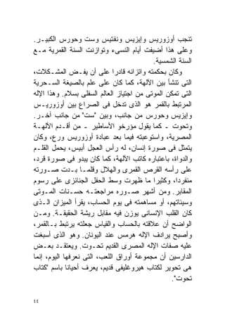 ‫ﺘﻨﺠﺏ ﺃﻭﺯﻭﺭﻴﺱ ﻭﺇﻴﺯﻴﺱ ﻭﻨﻔﺘﻴﺱ ﻭﺴﺕ ﻭﺤﻭﺭﺱ ﺍﻟﻜﺒﻴـﺭ.‬
‫ﻭﻋﻠﻰ ﻫﺫﺍ ﺃﻀﻴﻔﺕ ﺃﻴﺎﻡ ﺍﻟﻨﺴﻰﺀ ﻭﺘﻭﺍﺯﻨﺕ ﺍﻟﺴﻨﺔ ﺍﻟﻘﻤﺭﻴﺔ ﻤـﻊ‬
                                          ‫ﺍﻟﺴﻨﺔ ﺍﻟﺸﻤﺴﻴﺔ.‬
‫ﻭﻜﺎﻥ ﺒﺤﻜﻤﺘﻪ ﻭﺍﺘﺯﺍﻨﻪ ﻗﺎﺩﺭﺍ ﻋﻠﻰ ﺃﻥ ﻴﻔـﺽ ﺍﻟﻤﺸـﻜﻼﺕ،‬
                              ‫ﹰ‬
‫ﺍﻟﺘﻰ ﺘﻨﺸﺄ ﺒﻴﻥ ﺍﻵﻟﻬﺔ، ﻜﻤﺎ ﻜﺎﻥ ﻋﻠﻰ ﻋﻠﻡ ﺒﺎﻟﺼﻴﻐﺔ ﺍﻟﺴـﺤﺭﻴﺔ‬
‫ﺍﻟﺘﻰ ﺘﻤﻜﻥ ﺍﻟﻤﻭﺘﻰ ﻤﻥ ﺍﺠﺘﻴﺎﺯ ﺍﻟﻌﺎﻟﻡ ﺍﻟﺴﻔﻠﻰ ﺒﺴﻼﻡ. ﻭﻫﺫﺍ ﺍﻹﻟﻪ‬
‫ﺍﻟﻤﺭﺘﺒﻁ ﺒﺎﻟﻘﻤﺭ ﻫﻭ ﺍﻟﺫﻯ ﺘﺩﺨل ﻓﻰ ﺍﻟﺼﺭﺍﻉ ﺒﻴﻥ ﺃﻭﺯﻭﺭﻴـﺱ‬
‫ﻭﺇﻴﺯﻴﺱ ﻭﺤﻭﺭﺱ ﻤﻥ ﺠﺎﻨﺏ، ﻭﺒﻴﻥ "ﺴﺕ" ﻤﻥ ﺠﺎﻨﺏ ﺁﺨـﺭ.‬
‫ﻭﺘﺤﻭﺕ ـ ﻜﻤﺎ ﻴﻘﻭل ﻤﺅﺭﺨﻭ ﺍﻷﺴﺎﻁﻴﺭ ـ ﻤﻥ ﺃﻗـﺩﻡ ﺍﻵﻟﻬـﺔ‬
‫ﺍﻟﻤﺼﺭﻴﺔ، ﻭﺍﺴﺘﻭﻋﺒﺘﻪ ﻓﻴﻤﺎ ﺒﻌﺩ ﻋﺒﺎﺩﺓ ﺃﻭﺯﻭﺭﻴﺱ ﻭﺭﻉ، ﻭﻜﺎﻥ‬
‫ﻴﺘﻤﺜل ﻓﻰ ﺼﻭﺭﺓ ﺇﻨﺴﺎﻥ، ﻟﻪ ﺭﺃﺱ ﺍﻟﻌﺠل ﺃﺒﻴﺱ، ﻴﺤﻤل ﺍﻟﻘﻠـﻡ‬
‫ﻭﺍﻟﺩﻭﺍﺓ، ﺒﺎﻋﺘﺒﺎﺭﻩ ﻜﺎﺘﺏ ﺍﻵﻟﻬﺔ، ﻜﻤﺎ ﻜﺎﻥ ﻴﺒﺩﻭ ﻓﻰ ﺼﻭﺭﺓ ﻗﺭﺩ،‬
‫ﻋﻠﻰ ﺭﺃﺴﻪ ﺍﻟﻘﺭﺹ ﺍﻟﻘﻤﺭﻯ ﻭﺍﻟﻬﻼل ﻭﻗﻠﻤـﺎ ﺒـﺩﺕ ﺼـﻭﺭﺘﻪ‬
‫ﻤﻨﻔﺭﺩﹰ، ﻭﻜﺜﻴﺭﺍ ﻤﺎ ﻅﻬﺭﺕ ﻭﺴﻁ ﺍﻟﺤﻔل ﺍﻟﺠﻨﺎﺌﺯﻯ ﻋﻠﻰ ﺭﺴﻭﻡ‬
                                          ‫ﹰ‬       ‫ﺍ‬
‫ﺍﻟﻤﻘﺎﺒﺭ. ﻭﻤﻥ ﺃﺸﻬﺭ ﺼـﻭﺭﻩ ﻤﺭﺍﺠﻌﺘـﻪ ﺤﺴـﻨﺎﺕ ﺍﻟﻤـﻭﺘﻰ‬
‫ﻭﺴﻴﺌﺎﺘﻬﻡ، ﺃﻭ ﻤﺴﺎﻫﻤﺘﻪ ﻓﻰ ﻴﻭﻡ ﺍﻟﺤﺴﺎﺏ، ﻴﻘﺭﺃ ﺍﻟﻤﻴﺯﺍﻥ ﺍﻟـﺫﻯ‬
‫ﻜﺎﻥ ﺍﻟﻘﻠﺏ ﺍﻹﻨﺴﺎﻨﻰ ﻴﻭﺯﻥ ﻓﻴﻪ ﻤﻘﺎﺒل ﺭﻴﺸﺔ ﺍﻟﺤﻘﻴﻘـﺔ. ﻭﻤـﻥ‬
‫ﺍﻟﻭﺍﻀﺢ ﺃﻥ ﻋﻼﻗﺘﻪ ﺒﺎﻟﺤﺴﺎﺏ ﻭﺍﻟﻘﻴﺎﺱ ﺠﻌﻠﺘﻪ ﻴﺭﺘﺒﻁ ﺒـﺎﻟﻘﻤﺭ،‬
‫ﻭﺃﺼﺒﺢ ﻴﺭﺍﺩﻑ ﺍﻹﻟﻪ ﻫﺭﻤﺱ ﻋﻨﺩ ﺍﻟﻴﻭﻨﺎﻥ. ﻭﻫﻭ ﺍﻟﺫﻯ ﺃﺴﺒﻐﺕ‬
‫ﻋﻠﻴﻪ ﺼﻔﺎﺕ ﺍﻹﻟﻪ ﺍﻟﻤﺼﺭﻯ ﺍﻟﻘﺩﻴﻡ ﺘﺤـﻭﺕ. ﻭﻴﻌﺘﻘـﺩ ﺒﻌـﺽ‬
‫ﺍﻟﺩﺍﺭﺴﻴﻥ ﺃﻥ ﻤﺠﻤﻭﻋﺔ ﺃﻭﺭﺍﻕ ﺍﻟﻠﻌﺏ، ﺍﻟﺘﻰ ﻨﻌﺭﻓﻬﺎ ﺍﻟﻴﻭﻡ، ﺇﻨﻤﺎ‬
‫ﻫﻰ ﺘﺤﻭﻴﺭ ﻟﻜﺘﺎﺏ ﻫﻴﺭﻭﻏﻠﻴﻔﻰ ﻗﺩﻴﻡ، ﻴﻌﺭﻑ ﺃﺤﻴﺎﻨﺎ ﺒﺎﺴﻡ "ﻜﺘﺎﺏ‬
             ‫ﹰ‬
                                                ‫ﺘﺤﻭﺕ".‬

‫٤٤‬
 