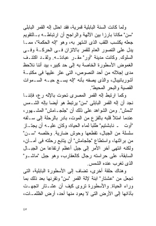 ‫ﻭﻟﻤﺎ ﻜﺎﻨﺕ ﺍﻟﺴﻨﺔ ﺍﻟﺒﺎﺒﻠﻴﺔ ﻗﻤﺭﻴﺔ، ﻓﻘﺩ ﺍﺤﺘل ﺇﻟﻪ ﺍﻟﻘﻤﺭ ﺍﻟﺒﺎﺒﻠﻰ‬
‫"ﺴﻥ" ﻤﻜﺎﻨﺎ ﺒﺎﺭﺯﺍ ﺒﻴﻥ ﺍﻵﻟﻬﺔ ﻭﺍﻟﺭﺍﺠﺢ ﺃﻥ ﺍﺭﺘﺒﺎﻁـﻪ ﺒـﺎﻟﺘﻘﻭﻴﻡ‬
                                              ‫ﹰ‬    ‫ﹰ‬
‫ﺠﻌﻠﻪ ﻴﻜﺘﺴﺏ ﺍﻟﻠﻘﺏ ﺍﻟﺫﻯ ﺍﺸﺘﻬﺭ ﺒﻪ، ﻭﻫﻭ "ﺇﻟﻪ ﺍﻟﺤﻜﻤﺔ"، ﻤﻤـﺎ‬
‫ﻴﺩل ﻋﻠﻰ ﺍﻟﺘﺼﻭﺭ ﺍﻟﻌﺎﻡ ﻟﻠﻘﻤﺭ ﺒﺎﻻﺘﺯﺍﻥ ﻓـﻰ ﺍﻟﺤﺭﻜـﺔ ﻭﻓـﻰ‬
‫ﺍﻟﺴﻠﻭﻙ. ﻭﻜﺎﻨﺕ ﻤﺩﻴﻨﺔ "ﺃﻭﺭ" ﻤﻘـﺭ ﻋﺒﺎﺩﺘـﻪ. ﻭﻟﻘـﺩ ﺍﻜﺘﻨـﻑ‬
‫ﺍﻟﻐﻤﻭﺽ ﺍﻷﺴﻁﻭﺭﺓ ﺍﻟﺨﺎﺼﺔ ﺒﻪ ﺇﻟﻰ ﺤﺩ ﻜﺒﻴﺭ، ﺒﻴﺩ ﺃﻨﻨﺎ ﻨﻼﺤﻅ‬
‫ﻤﺩﻯ ﺇﺠﻼﻟﻪ ﻤﻥ ﺃﺤﺩ ﺍﻟﻨﺼﻭﺹ، ﺍﻟﺘﻰ ﻋﺜﺭ ﻋﻠﻴﻬﺎ ﻓﻰ ﻤﻜﺘﺒـﺔ‬
‫ﺁﺸﻭﺭﺒﺎﻨﻴﺒﺎل، ﻭﺍﻟﺫﻯ ﻴﺼﻔﻪ ﺒﺄﻨﻪ "ﺇﻟﻪ ﻴﺴـﻊ ﺤﺒـﻪ ﺍﻟﺴـﻤﻭﺍﺕ‬
                                      ‫ﺍﻟﻘﺼﻴﺔ ﻭﺍﻟﺒﺤﺭ ﺍﻟﻤﺤﻴﻁ".‬
‫ﻭﻜﻤﺎ ﺍﺭﺘﺒﻁ ﺇﻟﻪ ﺍﻟﻘﻤﺭ ﺍﻟﻤﺼﺭﻯ ﺘﺤﻭﺕ ﺒﺎﻹﻟﻪ ﺭﻉ، ﻓﺈﻨﻨـﺎ‬
‫ﻨﺠﺩ ﺃﻥ ﺇﻟﻪ ﺍﻟﻘﻤﺭ ﺍﻟﺒﺎﺒﻠﻰ "ﺴﻥ" ﻴﺭﺘﺒﻁ ﻫﻭ ﺃﻴﻀﺎ ﺒﺈﻟﻪ ﺍﻟﺸـﻤﺱ‬
                 ‫ﹰ‬
‫"ﺸﻤﺵ". ﻭﻤﻥ ﺍﻟﺸﻭﺍﻫﺩ ﻋﻠﻰ ﺫﻟﻙ ﺃﻥ "ﺠﻠﺠـﺎﻤﺵ" ﺍﻟﻤﺸـﻬﻭﺭ،‬
‫ﻋﻨﺩﻤﺎ ﺍﻤﺘﻸ ﻗﻠﺒﻪ ﺒﺎﻟﻔﺯﻉ ﻤﻥ ﺍﻟﻤﻭﺕ، ﺒﺎﺩﺭ ﺒﺎﻟﺭﺤﻠﺔ ﺇﻟﻰ ﺴـﻠﻔﻪ‬
‫"ﺃﻭﺕ ـ ﻨﺎﺒﺸﺘﻴﻡ" ﻁﻠﺒﺎ ﻟﻤﺎﺀ ﺍﻟﺤﻴﺎﺓ، ﻭﻜﺎﻥ ﻋﻠﻴـﻪ ﺃﻥ ﻴﺠﺘـﺎﺯ‬
                                      ‫ﹰ‬
‫ﺴﻠﺴﻠﺔ ﻤﻥ ﺍﻟﺠﺒﺎل، ﺘﻘﻁﻌﻬﺎ ﻭﺤﻭﺵ ﻀﺎﺭﻴﺔ. ﻭﺨﻠﺼﻪ "ﺴـﻥ"‬
‫ﻤﻥ ﺒﺭﺍﺜﻨﻬﺎ، ﻭﺍﺴﺘﻁﺎﻉ "ﺠﻠﺠﺎﻤﺵ" ﺃﻥ ﻴﺘﺎﺒﻊ ﺭﺤﻠﺘﻪ ﻓﻰ ﺃﻤـﺎﻥ،‬
‫ﻭﻟﻜﻨﻪ ﺍﻨﺘﻬﻰ ﺁﺨﺭ ﺍﻷﻤﺭ ﺇﻟﻰ ﺠﺒل ﺃﻋﻅﻡ ﺍﺭﺘﻔﺎﻋﺎ ﻤﻥ ﺍﻟﺠﺒـﺎل‬
               ‫ﹰ‬
‫ﺍﻟﺴﺎﺒﻘﺔ، ﻋﻠﻰ ﺤﺭﺍﺴﺘﻪ ﺭﺠﺎل ﻜﺎﻟﻌﻘﺎﺭﺏ، ﻭﻫﻭ ﺠﺒل "ﻤﺎﺸـﻭ"‬
                                    ‫ﺍﻟﺫﻯ ﺘﻐﺭﺏ ﻋﻨﺩﻩ ﺍﻟﺸﻤﺱ.‬
‫ﻭﻫﻨﺎﻙ ﺤﻠﻘﺔ ﺃﺨﺭﻯ، ﺘﻀﺎﻑ ﺇﻟﻰ ﺍﻷﺴﻁﻭﺭﺓ ﺍﻟﺒﺎﺒﻠﻴﺔ، ﺍﻟﺘﻰ‬
‫ﺘﺠﻌل ﻤﻥ "ﻋﺸﺘﺎﺭ" ﺍﺒﻨﺔ ﻹﻟﺔ ﺍﻟﻘﻤﺭ "ﺴﻥ" ﻭﺘﻘﺭﻨﻬﺎ ﺒﻌﺩ ﺫﻟﻙ ﺒﻤﺎ‬
‫ﻭﺭﺍﺀ ﺍﻟﺤﻴﺎﺓ. ﻭﺍﻷﺴﻁﻭﺭﺓ ﺘﺭﻭﻯ ﻜﻴﻑ ﺃﻥ ﻋﺸـﺘﺎﺭ ﺍﺘﺠﻬـﺕ‬
‫ﺒﺂﺫﺍﻨﻬﺎ ﺇﻟﻰ ﺍﻷﺭﺽ ﺍﻟﺘﻰ ﻻ ﻴﻌﻭﺩ ﻤﻨﻬﺎ ﺃﺤﺩ، ﺃﺭﺽ ﺍﻟﻅﻠﻤـﺎﺕ،‬

‫٥٤‬
 