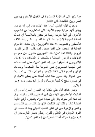 ‫ﻤﻤﺎ ﻴﺸﻴﺭ ﺇﻟﻰ ﺍﻟﻤﻭﺍﺯﻨﺔ ﺍﻟﻤﺴﺘﻤﺭﺓ ﻓﻰ ﺍﻟﺨﻴﺎل ﺍﻷﺴﻁﻭﺭﻯ، ﺒﻴﻥ‬
                           ‫ﺍﻟﻘﻤﺭ ﻭﺒﻴﻥ ﺍﻟﻅﻠﻤﺎﺕ ﺍﻟﺘﻰ ﺘﻜﺘﻨﻔﻪ.‬
‫ﻭﺘﺤﻭل ﺍﻹﻟﻪ ﺍﻟﺒﺎﺒﻠﻰ "ﺴﻥ" ﻋﻨﺩ ﺍﻵﺸﻭﺭﻴﻴﻥ ﺇﻟﻰ ﺇﻟﻪ ﺤﺭﺏ.‬
‫ﻭﻴﺒﺩﻭ ﺃﻨﻬﻡ ﺤﻭﻟﻭﺍ ﺠﻤﻴﻊ ﺍﻵﻟﻬﺔ، ﺍﻟﺘﻰ ﺍﺴﺘﻌﺎﺭﻭﻫﺎ ﻤﻥ ﺍﻟﺸﻌﻭﺏ‬
‫ﺍﻷﺨﺭﻯ ﺇﻟﻰ ﺁﻟﻬﺔ ﺤﺭﺏ. ﻭﻤﻤﺎ ﻫﻭ ﺠﺩﻴﺭ ﺒﺎﻟﻤﻼﺤﻅﺔ ﺃﻥ ﻫـﺫﻩ‬
‫ﺍﻟﺼﻔﺔ ﺍﻟﺤﺭﺒﻴﺔ ﻻ ﺘﻭﺠﺩ ﻋﻨﺩ ﺁﻟﻬـﺔ ﺍﻟﻘﻤـﺭ، ﻋﻠـﻰ ﺍﺨـﺘﻼﻑ‬
‫ﺍﻷﺴﺎﻁﻴﺭ ﻭﺍﻟﺸﻌﻭﺏ، ﺇﻻ ﻋﻨﺩ ﺍﻵﺸﻭﺭﻴﻴﻥ، ﻭﺇﻥ ﻜﺎﻨﺕ ﺍﻷﻗـﻭﺍﻡ‬
‫ﺍﻟﺒﺩﺍﺌﻴﺔ ﻗﺩ ﺃﺴﺒﻐﺕ ﻋﻠﻰ ﺍﻟﻘﻤﺭ ﺒﻌﺽ ﺍﻟﺼـﻔﺎﺕ، ﺍﻟﺘـﻰ ﺘﺜﻴـﺭ‬
‫ﺍﻟﺭﻭﻉ. ﻭﻟﻜﻨﻨﺎ ﻨﺠﺩ "ﺴﻥ" ﻋﻨﺩ ﺍﻵﺸﻭﺭﻴﻴﻥ ﻤﺘﺤﺭﺭﺍ ﻤﻥ ﺠﻤﻴـﻊ‬
           ‫ﹰ‬
‫ﺍﻟﺩﻻﻻﺕ ﻭﺍﻟﺭﻤﻭﺯ ﺍﻟﻤﺘﻌﻠﻘﺔ ﺒـﺎﻟﺘﻨﺠﻴﻡ ﺃﻭ ﺍﻟﻔﻠـﻙ، ﻭﺇﻥ ﻜـﺎﻥ‬
‫ﺍﻵﺸﻭﺭﻴﻭﻥ ﻗﺩ ﺃﺴﺒﻐﻭﺍ ﻋﻠﻰ ﺇﻟﻪ ﺍﻟﻘﻤﺭ "ﺴﻥ" ﺒﻌﺽ ﺍﻟﺼـﻔﺎﺕ،‬
‫ﺍﻟﺘﻰ ﺃﺴﺒﻐﻬﺎ ﺍﻟﻤﺼﺭﻴﻭﻥ ﻋﻠﻰ "ﺘﺤﻭﺕ" ﻤﺜل ﺍﻟﺤﻜﻤـﺔ ﻭﺴـﺩﺍﺩ‬
‫ﺍﻟﺭﺃﻯ ﻭﺍﻟﻤﺒﺎﺩﺭﺓ ﺇﻟﻰ ﺍﺘﺨﺎﺫ ﺍﻷﻭﺍﻤﺭ ﻭﺍﻟﻨﻭﺍﻫﻰ، ﺍﻟﺘـﻰ ﺘﻀـﺒﻁ‬
‫ﺴﻴﺭ ﺍﻟﺤﻴﺎﺓ. ﻭﻗﺩ ﺼﻭﺭ ﻫﺫﺍ ﺍﻹﻟﻪ ﺃﺤﻴﺎﻨﺎ ﻋﻠﻰ ﺒﻌﺽ ﺍﻷﺨﺘـﺎﻡ‬
                     ‫ﹰ‬
‫ﻓﻰ ﺼﻭﺭﺓ ﺸﻴﺦ ﻟﻪ ﻟﺤﻴﺔ ﻤﺭﺴﻠﺔ، ﻭﺍﻟﺭﻤﺯ ﺍﻟﺨـﺎﺹ ﺒـﻪ ﻫـﻭ‬
                                                   ‫ﺍﻟﻬﻼل.‬
‫ﻭﻟﻴﺱ ﻫﻨﺎﻙ ﺃﺩل ﻋﻠﻰ ﻤﻜﺎﻨﺔ ﺇﻟﻪ ﺍﻟﻘﻤـﺭ "ﺴـﻥ" ﻤـﻥ ﺃﻥ‬
‫ﺍﻟﺜﺎﻟﻭﺙ ﺍﻷﻋﻅﻡ ﺒﻴﻥ ﺁﻟﻬﺔ ﺒﺎﺒل ﻜﺎﻥ ﺍﻟﺸﻤﺱ ﻭﺍﻟﻘﻤﺭ ﻭﺍﻟﺯﻫـﺭﺓ.‬
‫ﻟﻘﺩ ﺩﻋﺎ ﺁﺨﺭ ﻤﻠﻭﻙ ﺒﺎﺒل ﺇﻟﻰ ﻋﺒﺎﺩﺓ "ﺴﻥ"، ﺒﺎﻋﺘﺒﺎﺭﻩ ﺃﺭﻓﻊ ﺍﻵﻟﻬﺔ‬
‫ﺍﻟﺒﺎﺒﻠﻴﺔ ﺸﺄﻨﹰ، ﻭﺫﻟﻙ ﻷﻥ ﺍﻟﺜﺎﻟﻭﺙ ﺍﻟﺫﻯ ﻴﺘـﺄﻟﻑ ﻤـﻥ ﺍﻟﺸـﻤﺱ‬
                                               ‫ﺎ‬
‫ﻭﺍﻟﻘﻤﺭ ﻭﺍﻟﺯﻫﺭﺓ ﻜﺎﻥ ﻓﻰ ﻨﻅﺭ ﺍﻟﺸﻌﺏ ﺍﻟﺒﺎﺒﻠﻰ ﻭﻗﺘﺫﺍﻙ ﻤﺼـﺩﺭ‬
‫ﺍﻟﻘﻭﻯ ﺍﻟﻤﺅﺜﺭﺓ ﻓﻰ ﺍﻟﻌﺎﻟﻡ ﻭﺍﻟﻜﻭﻥ. ﻭﻴﻅﻥ ﺒﻌﺽ ﺍﻟﺩﺍﺭﺴـﻴﻥ ﺃﻥ‬
         ‫ﺸﺒﻪ ﺠﺯﻴﺭﺓ ﺴﻴﻨﺎﺀ ﺃﺨﺫﺕ ﺍﺴﻤﻬﺎ ﻤﻥ ﺇﻟﻪ ﺍﻟﻘﻤﺭ "ﺴﻥ".‬

‫٦٤‬
 