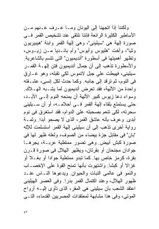 ‫ﻭﻟﻜﻨﻨﺎ ﺇﺫﺍ ﺍﺘﺠﻬﻨﺎ ﺇﻟﻰ ﺍﻟﻴﻭﻨﺎﻥ ﻭﻤـﺎ ﻋـﺭﻑ ﻋـﻨﻬﻡ ﻤـﻥ‬
‫ﺍﻷﺴﺎﻁﻴﺭ ﺍﻟﻜﺜﻴﺭﺓ ﺍﻟﺭﺍﺌﻌﺔ ﻓﺈﻨﻨﺎ ﻨﻠﺘﻘﻰ ﻋﻨﺩ ﺘﺸﺨﻴﺹ ﺍﻟﻘﻤﺭ ﻓـﻰ‬
‫ﺼﻭﺭﺓ ﺇﻟﻬﺔ ﻫﻰ "ﺴﻴﻠﻴﻨﻰ"، ﻭﻫﻰ ﺇﻟﻬﺔ ﺍﻟﻘﻤﺭ ﻭﺍﺒﻨﺔ "ﻫﻴﺒﻴﺭﻴﻭﻥ‬
‫ﻭﺜﻴﺎ"، ﻭﺃﺨﺕ "ﻫﻠﻴﻭﺱ ﻭﺃﻴﻭﺱ" ﻭﺃﻡ ﺒﺎﻨـﺩﻴﺎ ﻤـﻥ ﺯﻴـﻭﺱ،‬
‫ﻭﺘﻅﻬﺭ ﺃﻫﻤﻴﺘﻬﺎ ﻓﻰ ﺃﺴﻁﻭﺭﺓ "ﺃﻨﺩﻴﻤﻴﻭﻥ" ﺍﻟﺘﻰ ﺘﺘﺴﻡ ﺒﺎﻟﺸﺎﻋﺭﻴﺔ.‬
‫ﻭﺍﻷﺴﻁﻭﺭﺓ ﺘﺫﻫﺏ ﺇﻟﻰ ﺃﻥ ﺠﻤﺎل ﺃﻨﺩﻴﻤﻴﻭﻥ ﻓﺘﻥ ﺇﻟﻬـﺔ ﺍﻟﻘﻤـﺭ‬
‫ﺴﻴﻠﻴﻨﻰ، ﻓﻬﺒﻁﺕ ﻋﻠﻰ ﺠﺒل ﻻﺘﻤﻭﺱ ﻟﻜﻰ ﺘﻘﺒﻠﻪ، ﻭﻫﻭ ﻏـﺎﺭﻕ‬
‫ﻓﻰ ﺍﻟﻨﻭﻡ، ﺜﻡ ﺘﺭﻗﺩ ﺇﻟﻰ ﺠﺎﻨﺒﻪ. ﻭﻜﻤﺎ ﺤﺩﺙ ﻟﻜل ﺇﻨﺴﻰ، ﻋﺸـﻘﺘﻪ‬
‫ﻭﺍﺤﺩﺓ ﻤﻥ ﺍﻵﻟﻬﺔ، ﻓﻘﺩ ﺘﻌﺭﺽ ﺃﻨﺩﻴﻤﻴﻭﻥ ﻟﻤﺎ ﻴﺸـﺒﻪ ﺍﻟﻬـﻼﻙ.‬
‫ﻭﺴﻭﺍﺀ ﺩﻋﺎ ﺯﻴﻭﺱ ﻜﺒﻴﺭ ﺍﻵﻟﻬﺔ ﺃﻥ ﻴﻤﻨﺤﻪ ﺍﻟﻨﻭﻡ ﺇﻟـﻰ ﺍﻷﺒـﺩ،‬
‫ﺤﺘﻰ ﻴﺴﺘﻤﺘﻊ ﺒﻠﻘﺎﺀ ﺇﻟﻬﺔ ﺍﻟﻘﻤﺭ ﻓـﻰ ﺃﺤﻼﻤـﻪ، ﺃﻭ ﺃﻥ ﺴـﻴﻠﻴﻨﻰ‬
‫ﺴﺤﺭﺘﻪ، ﻟﻜﻰ ﺘﻨﻌﻡ ﺒﺼﺤﺒﺘﻪ ﻋﻠﻰ ﺍﻟﺩﻭﺍﻡ، ﻓﻘﺩ ﺍﺴﺘﻐﺭﻕ ﻓﻰ ﻨﻭﻡ‬
‫ﺃﺒﺩﻯ. ﻭﻋﺭﻑ ﺒﺄﻨﻪ ﻋﺎﺸﻕ ﺍﻟﻘﻤﺭ، ﺍﻟﺫﻯ ﻻ ﻴﺼﺤﻭ ﺃﺒﺩﺍ. ﻭﺜﻤـﺔ‬
         ‫ﹰ‬
‫ﺭﻭﺍﻴﺔ ﺃﺨﺭﻯ ﺘﺫﻫﺏ ﺇﻟﻰ ﺃﻥ ﺴﻴﻠﻴﻨﻰ ﺇﻟﻬﺔ ﺍﻟﻘﻤﺭ ﺍﺴﺘﺴﻠﻤﺕ ﻟﻺﻟﻪ‬
‫"ﺒﺎﻥ" ﻓﻰ ﻤﻘﺎﺒل ﺠﺯﺓ ﺒﻴﻀﺎﺀ ﻤﻥ ﺍﻟﺼﻭﻑ، ﻭﻟﻌﻠﻪ ﻅﻬﺭ ﻟﻬﺎ ﻓﻰ‬
‫ﺼﻭﺭﺓ ﻜﺒﺵ ﺃﺒﻴﺽ. ﻭﻫﻰ ﺘﺼﻭﺭ ﻤﻤﺘﻁﻴﺔ ﻋﺭﺒـﺔ، ﻴﺠﺭﻫـﺎ‬
‫ﺠﻭﺍﺩﺍﻥ ﻤﺠﻨﺤﺎﻥ ﺃﻭ ﺒﻘﺭﺘﺎﻥ، ﻭﻴﻅﻬﺭ ﺍﻟﻬﻼل ﻓﻰ ﺼﻭﺭﺓ ﻗـﺭﻥ‬
‫ﺒﻘﺭﺓ، ﻜﺭﻤﺯ ﺨﺎﺹ ﺒﻬﺎ. ﻜﻤﺎ ﺘﺒﺩﻭ ﻤﻤﺘﻁﻴﺔ ﺠﻭﺍﺩﺍ ﺃﻭ ﺒﻐـﻼ ﺃﻭ‬
   ‫ﹰ‬        ‫ﹰ‬
‫ﻏﺯﺍﻻ ﺃﻭ ﻜﺒﺸﺎ. ﻭﺍﺸﺘﻬﺭﺕ ﺒﺄﻨﻬﺎ ﺘﻤﻨﺢ ﺍﻟﻘﻭﺓ ﻋﻠﻰ ﺍﻹﺨﺼـﺎﺏ‬
                                           ‫ﹰ‬       ‫ﹰ‬
‫ﻭﺍﻟﻨﻤﻭ ﻓﻰ ﻋﺎﻟﻤﻰ ﺍﻟﻨﺒﺎﺕ ﻭﺍﻟﺤﻴﻭﺍﻥ. ﻭﻴﺩﻋﻭﻫﺎ ﺍﻟﻨـﺎﺱ ﻋﻨـﺩ‬
‫ﻅﻬﻭﺭ ﺍﻟﻬﻼل، ﻭﻋﻨﺩ ﺍﻜﺘﻤﺎل ﺍﻟﻘﻤﺭ ﺒﺩﺭﺍ. ﻭﻓﻰ ﺍﻟﻌﺼﺭ ﺍﻟﻬﻴﻠﻴﻨﻰ‬
                     ‫ﹰ‬
‫ﺍﻋﺘﻘﺩ ﺍﻟﺸﻌﺏ ﺒﺄﻥ ﺴﻴﻠﻴﻨﻰ ﻫﻰ ﺍﻟﻤﻘﺭ، ﺍﻟﺫﻯ ﺘﺄﻭﻯ ﺇﻟﻴـﻪ ﺃﺭﻭﺍﺡ‬
‫ﺍﻟﻤﻭﺘﻰ، ﻭﻓﻰ ﻫﺫﺍ ﻤﺸﺎﺒﻬﺔ ﻟﻤﻌﺘﻘﺩﺍﺕ ﺍﻟﻤﺼﺭﻴﻴﻥ ﺍﻟﻘﺩﻤﺎﺀ، ﺍﻟﺘـﻰ‬

‫٧٤‬
 