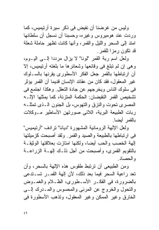 ‫ﻭﻟﻴﺱ ﻤﻥ ﻏﺭﻀﻨﺎ ﺃﻥ ﻨﻔﻴﺽ ﻓﻰ ﺫﻜﺭ ﺴﻴﺭﺓ ﺃﺭﺘﻴﻤﻴﺱ، ﻜﻤﺎ‬
‫ﻭﺭﺩﺕ ﻋﻨﺩ ﻫﻭﻤﻴﺭﻭﺱ ﻭﻏﻴﺭﻩ، ﻭﺤﺴﺒﻨﺎ ﺃﻥ ﻨﺴﺠل ﺃﻥ ﺴﻠﻁﺎﻨﻬﺎ‬
‫ﺍﻤﺘﺩ ﺇﻟﻰ ﺍﻟﺴﺤﺭ ﻭﺍﻟﻠﻴل ﻭﺍﻟﻘﻤﺭ، ﻭﺃﻨﻬﺎ ﻜﺎﻨﺕ ﺘﻅﻬﺭ ﺤﺎﻤﻠﺔ ﺸﻌﻠﺔ‬
                                      ‫ﻗﺩ ﺘﻜﻭﻥ ﺭﻤﺯﺍ ﻟﻠﻘﻤﺭ.‬
                                             ‫ﹰ‬
‫ﻭﻟﻌل ﺍﺴﻡ ﺭﺒﺔ ﺍﻟﻘﻤﺭ "ﻟﻭﻨﺎ" ﻻ ﻴﺯﺍل ﻤﺭﺩﺩﺍ ﺇﻟـﻰ ﺍﻟﻴـﻭﻡ،‬
              ‫ﹰ‬
‫ﻭﻫﻰ ﺇﻥ ﻟﻡ ﺘﺒﻠﻎ ﻓﻰ ﻭﻗﺎﺌﻌﻬﺎ ﻭﺸﻌﺎﺌﺭﻫﺎ ﻤﺎ ﺒﻠﻐﺘﻪ ﺃﺭﺘﻴﻤﻴﺱ، ﺇﻻ‬
‫ﺃﻥ ﺍﺭﺘﺒﺎﻁﻬﺎ ﺒﺎﻟﻘﻤﺭ ﺠﻌل ﺍﻟﻔﻜﺭ ﺍﻷﺴﻁﻭﺭﻯ ﻴﻘﺭﻨﻬﺎ ﺒﺎﻟﺴـﻠﻭﻙ‬
‫ﻏﻴﺭ ﺍﻟﻤﻌﻘﻭل، ﻓﻘﺩ ﻜﺎﻥ ﻤﻥ ﻋﻘﺎﺌﺩ ﺍﻹﻨﺴﺎﻥ ﻗﺩﻴﻤﺎ ﺃﻥ ﺍﻟﻘﻤﺭ ﻴﺅﺜﺭ‬
              ‫ﹰ‬
‫ﻓﻰ ﺴﻠﻭﻙ ﺍﻟﻨﺎﺱ ﻭﻴﺨﺭﺠﻬﻡ ﻋﻥ ﺠﺎﺩﺓ ﺍﻟﺘﻌﻘل. ﻭﻫﻜﺫﺍ ﺍﺠﺘﻤﻊ ﻓﻰ‬
‫ﺘﺸﺨﻴﺹ ﺍﻟﻘﻤﺭ ﺍﻟﻨﻘﻴﻀﺎﻥ: ﺍﻟﺤﻜﻤﺔ ﺍﻟﻤﺘﺯﻨﺔ، ﻜﻤﺎ ﻴﻤﺜﻠﻬﺎ ﺍﻹﻟـﻪ‬
‫ﺍﻟﻤﺼﺭﻯ ﺘﺤﻭﺕ ﻭﺍﻟﻨﺯﻕ ﻭﺍﻟﺘﻬﻭﺱ، ﺒل ﺍﻟﺠﻨﻭﻥ ﺍﻟـﺫﻯ ﺘﻤﺜﻠـﻪ‬
‫ﺭﺒﺎﺕ ﺍﻟﻁﺒﻴﻌﺔ ﺍﻟﺒﺭﻴﺔ، ﺍﻟﻼﺌﻰ ﺼﻭﺭﺘﻬﻥ ﺍﻷﺴﺎﻁﻴﺭ ﻤـﻭﻜﻼﺕ‬
                                               ‫ﺒﺎﻟﻘﻤﺭ ﺃﻴﻀﺎ.‬
                                                ‫ﹰ‬
‫ﻭﻟﻌل ﺍﻹﻟﻬﺔ ﺍﻟﺭﻭﻤﺎﻨﻴﺔ ﺍﻟﻤﺸﻬﻭﺭﺓ "ﺩﻴﺎﻨﺎ" ﺘﺭﺍﺩﻑ "ﺃﺭﺘﻴﻤﻴﺱ"‬
‫ﻓﻰ ﺍﺭﺘﺒﺎﻁﻬﺎ ﺒﺎﻟﻁﺒﻴﻌﺔ ﻭﺍﻟﺼﻴﺩ ﻭﺍﻟﻘﻤﺭ. ﻭﻟﻘﺩ ﺃﺼﺒﺤﺕ ﻜﺯﻤﻴﻠﺘﻬﺎ‬
‫ﺇﻟﻬﺔ ﺍﻟﺨﺼﺏ ﻭﺍﻟﺤﺏ ﺃﻴﻀﹰ، ﻭﻟﻜﻨﻬﺎ ﺍﻤﺘﺎﺯﺕ ﺒﻌﻼﻗﺘﻬﺎ ﺍﻟﻭﺜﻴﻘـﺔ‬
                                 ‫ﺎ‬
‫ﺒﺎﻟﺘﻘﻭﻴﻡ ﺍﻟﻘﻤﺭﻯ، ﻭﺃﺼﺒﺤﺕ ﻤﻥ ﺃﺠل ﺫﻟـﻙ ﺇﻟﻬـﺔ ﺍﻟﺯﺭﺍﻋـﺔ‬
                                                  ‫ﻭﺍﻟﺤﺼﺎﺩ.‬
‫ﻭﻤﻥ ﺍﻟﻁﺒﻴﻌﻰ ﺃﻥ ﺘﺭﺘﺒﻁ ﻁﻘﻭﺱ ﻫﺫﻩ ﺍﻹﻟﻬﺔ ﺒﺎﻟﺴﺤﺭ، ﻭﺃﻥ‬
‫ﺘﻌﺩ ﺭﺍﻋﻴﺔ ﺍﻟﺴﺤﺭ ﻓﻴﻤﺎ ﺒﻌﺩ ﺫﻟﻙ، ﻷﻥ ﺇﻟﻬﺔ ﺍﻟﻘﻤـﺭ ﺘﺴـﺘﺩﻋﻰ‬
‫ﺒﺎﻟﻀﺭﻭﺭﺓ، ﻓﻰ ﺍﻟﻔﻜـﺭ ﺍﻷﺴـﻁﻭﺭﻯ، ﺍﻟﻅـﻼﻡ ﻭﺍﻟﻐﻤـﻭﺽ‬
‫ﻭﺍﻟﺘﺤﻭل ﻭﺍﻟﺨﺭﻭﺝ ﻋﻥ ﺍﻟﻤﺭﺌﻰ ﻭﺍﻟﻤﺤﺴﻭﺱ ﻭﺍﻟﻤـﺩﺭﻙ ﺇﻟـﻰ‬
‫ﺍﻟﺨﺎﺭﻕ ﻭﻏﻴﺭ ﺍﻟﻤﻤﻜﻥ ﻭﻏﻴﺭ ﺍﻟﻤﻌﻘﻭل، ﻭﺘﺫﻫﺏ ﺍﻷﺴﻁﻭﺭﺓ ﻓﻰ‬

‫٩٤‬
 