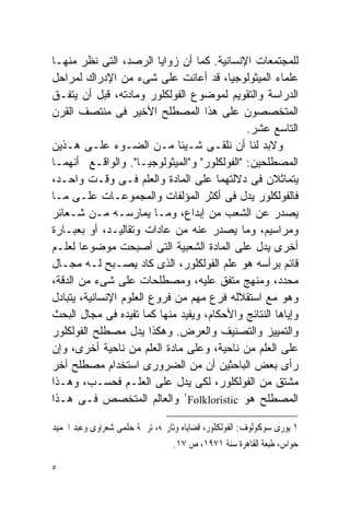 ‫ﻟﻠﻤﺠﺘﻤﻌﺎﺕ ﺍﻹﻨﺴﺎﻨﻴﺔ. ﻜﻤﺎ ﺃﻥ ﺯﻭﺍﻴﺎ ﺍﻟﺭﺼﺩ، ﺍﻟﺘﻰ ﻨﻅﺭ ﻤﻨﻬـﺎ‬
‫ﻋﻠﻤﺎﺀ ﺍﻟﻤﻴﺜﻭﻟﻭﺠﻴﺎ، ﻗﺩ ﺃﻋﺎﻨﺕ ﻋﻠﻰ ﺸﻰﺀ ﻤﻥ ﺍﻹﺩﺭﺍﻙ ﻟﻤﺭﺍﺤل‬
‫ﺍﻟﺩﺭﺍﺴﺔ ﻭﺍﻟﺘﻘﻭﻴﻡ ﻟﻤﻭﻀﻭﻉ ﺍﻟﻔﻭﻟﻜﻠﻭﺭ ﻭﻤﺎﺩﺘﻪ، ﻗﺒل ﺃﻥ ﻴﺘﻔـﻕ‬
‫ﺍﻟﻤﺘﺨﺼﺼﻭﻥ ﻋﻠﻰ ﻫﺫﺍ ﺍﻟﻤﺼﻁﻠﺢ ﺍﻷﺨﻴﺭ ﻓﻰ ﻤﻨﺘﺼﻑ ﺍﻟﻘﺭﻥ‬
                                             ‫ﺍﻟﺘﺎﺴﻊ ﻋﺸﺭ.‬
‫ﻭﻻﺒﺩ ﻟﻨﺎ ﺃﻥ ﻨﻠﻘـﻰ ﺸـﻴﺌﺎ ﻤـﻥ ﺍﻟﻀـﻭﺀ ﻋﻠـﻰ ﻫـﺫﻴﻥ‬
                             ‫ﹰ‬
‫ﺍﻟﻤﺼﻁﻠﺤﻴﻥ: "ﺍﻟﻔﻭﻟﻜﻠﻭﺭ" ﻭ"ﺍﻟﻤﻴﺜﻭﻟﻭﺠﻴـﺎ". ﻭﺍﻟﻭﺍﻗـﻊ ﺃﻨﻬﻤـﺎ‬
‫ﻴﺘﻤﺎﺜﻼﻥ ﻓﻰ ﺩﻻﻟﺘﻬﻤﺎ ﻋﻠﻰ ﺍﻟﻤﺎﺩﺓ ﻭﺍﻟﻌﻠﻡ ﻓـﻰ ﻭﻗـﺕ ﻭﺍﺤـﺩ،‬
‫ﻓﺎﻟﻔﻭﻟﻜﻠﻭﺭ ﻴﺩل ﻓﻰ ﺃﻜﺜﺭ ﺍﻟﻤﺅﻟﻔﺎﺕ ﻭﺍﻟﻤﺠﻤﻭﻋـﺎﺕ ﻋﻠـﻰ ﻤـﺎ‬
‫ﻴﺼﺩﺭ ﻋﻥ ﺍﻟﺸﻌﺏ ﻤﻥ ﺇﺒﺩﺍﻉ، ﻭﻤـﺎ ﻴﻤﺎﺭﺴـﻪ ﻤـﻥ ﺸـﻌﺎﺌﺭ‬
‫ﻭﻤﺭﺍﺴﻴﻡ، ﻭﻤﺎ ﻴﺼﺩﺭ ﻋﻨﻪ ﻤﻥ ﻋﺎﺩﺍﺕ ﻭﺘﻘﺎﻟﻴـﺩ، ﺃﻭ ﺒﻌﺒـﺎﺭﺓ‬
‫ﺃﺨﺭﻯ ﻴﺩل ﻋﻠﻰ ﺍﻟﻤﺎﺩﺓ ﺍﻟﺸﻌﺒﻴﺔ ﺍﻟﺘﻰ ﺃﺼﺒﺤﺕ ﻤﻭﻀﻭﻋﺎ ﻟﻌﻠـﻡ‬
       ‫ﹰ‬
‫ﻗﺎﺌﻡ ﺒﺭﺃﺴﻪ ﻫﻭ ﻋﻠﻡ ﺍﻟﻔﻭﻟﻜﻠﻭﺭ، ﺍﻟﺫﻯ ﻜﺎﺩ ﻴﺼـﺒﺢ ﻟـﻪ ﻤﺠـﺎل‬
‫ﻤﺤﺩﺩ، ﻭﻤﻨﻬﺞ ﻤﺘﻔﻕ ﻋﻠﻴﻪ، ﻭﻤﺼﻁﻠﺤﺎﺕ ﻋﻠﻰ ﺸﻰﺀ ﻤﻥ ﺍﻟﺩﻗﺔ،‬
‫ﻭﻫﻭ ﻤﻊ ﺍﺴﺘﻘﻼﻟﻪ ﻓﺭﻉ ﻤﻬﻡ ﻤﻥ ﻓﺭﻭﻉ ﺍﻟﻌﻠﻭﻡ ﺍﻹﻨﺴﺎﻨﻴﺔ، ﻴﺘﺒﺎﺩل‬
‫ﻭﺇﻴﺎﻫﺎ ﺍﻟﻨﺘﺎﺌﺞ ﻭﺍﻷﺤﻜﺎﻡ، ﻭﻴﻔﻴﺩ ﻤﻨﻬﺎ ﻜﻤﺎ ﺘﻔﻴﺩﻩ ﻓﻰ ﻤﺠﺎل ﺍﻟﺒﺤﺙ‬
‫ﻭﺍﻟﺘﻤﻴﻴﺯ ﻭﺍﻟﺘﺼﻨﻴﻑ ﻭﺍﻟﻌﺭﺽ. ﻭﻫﻜﺫﺍ ﻴﺩل ﻤﺼﻁﻠﺢ ﺍﻟﻔﻭﻟﻜﻠﻭﺭ‬
‫ﻋﻠﻰ ﺍﻟﻌﻠﻡ ﻤﻥ ﻨﺎﺤﻴﺔ، ﻭﻋﻠﻰ ﻤﺎﺩﺓ ﺍﻟﻌﻠﻡ ﻤﻥ ﻨﺎﺤﻴﺔ ﺃﺨﺭﻯ، ﻭﺇﻥ‬
‫ﺭﺃﻯ ﺒﻌﺽ ﺍﻟﺒﺎﺤﺜﻴﻥ ﺃﻥ ﻤﻥ ﺍﻟﻀﺭﻭﺭﻯ ﺍﺴﺘﺨﺩﺍﻡ ﻤﺼﻁﻠﺢ ﺁﺨﺭ‬
‫ﻤﺸﺘﻕ ﻤﻥ ﺍﻟﻔﻭﻟﻜﻠﻭﺭ، ﻟﻜﻰ ﻴﺩل ﻋﻠﻰ ﺍﻟﻌﻠـﻡ ﻓﺤﺴـﺏ، ﻭﻫـﺫﺍ‬
‫ﺍﻟﻤﺼﻁﻠﺢ ﻫﻭ ‪ ١Folkloristic‬ﻭﺍﻟﻌﺎﻟﻡ ﺍﻟﻤﺘﺨﺼﺹ ﻓـﻰ ﻫـﺫﺍ‬

‫١ ﻳﻮﺭﻯ ﺳﻮﻛﻮﻟﻮﻑ: ﺍﻟﻔﻮﻟﻜﻠﻮﺭ، ﻗﻀﺎﻳﺎﻩ ﻭﺗﺎﺭﳜﻪ، ﺗﺮﲨﺔ ﺣﻠﻤﻰ ﺷﻌﺮﺍﻭﻯ ﻭﻋﺒﺪ ﺍﳊﻤﻴﺪ‬
                                 ‫ﺣﻮﺍﺱ، ﻃﺒﻌﺔ ﺍﻟﻘﺎﻫﺮﺓ ﺳﻨﺔ ١٧٩١، ﺹ ٧١.‬

‫٥‬
 