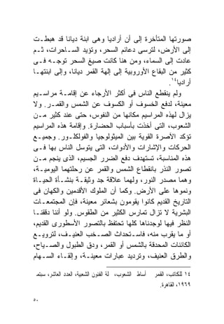 ‫ﺼﻭﺭﺘﻬﺎ ﺍﻟﻤﺘﺄﺨﺭﺓ ﺇﻟﻰ ﺃﻥ ﺃﺭﺍﺩﻴﺎ ﻭﻫﻰ ﺍﺒﻨﺔ ﺩﻴﺎﻨﺎ ﻗﺩ ﻫﺒﻁـﺕ‬
‫ﺇﻟﻰ ﺍﻷﺭﺽ، ﻟﺘﺭﺴﻰ ﺩﻋﺎﺌﻡ ﺍﻟﺴﺤﺭ، ﻭﺘﺅﻴﺩ ﺍﻟﺴـﺎﺤﺭﺍﺕ، ﺜـﻡ‬
‫ﻋﺎﺩﺕ ﺇﻟﻰ ﺍﻟﺴﻤﺎﺀ، ﻭﻤﻥ ﻫﻨﺎ ﻜﺎﻨﺕ ﺼﻴﻎ ﺍﻟﺴﺤﺭ ﺘﻭﺠـﻪ ﻓـﻰ‬
‫ﻜﺜﻴﺭ ﻤﻥ ﺍﻟﺒﻘﺎﻉ ﺍﻷﻭﺭﻭﺒﻴﺔ ﺇﻟﻰ ﺇﻟﻬﺔ ﺍﻟﻘﻤﺭ ﺩﻴﺎﻨﺎ، ﻭﺇﻟﻰ ﺍﺒﻨﺘﻬـﺎ‬
                                                   ‫ﺃﺭﺍﺩﻴﺎ٤١.‬
‫ﻭﻟﻡ ﻴﻨﻘﻁﻊ ﺍﻟﻨﺎﺱ ﻓﻰ ﺃﻜﺜﺭ ﺍﻷﺭﺠﺎﺀ ﻋﻥ ﺇﻗﺎﻤـﺔ ﻤﺭﺍﺴـﻴﻡ‬
‫ﻤﻌﻴﻨﺔ، ﻟﺩﻓﻊ ﺍﻟﺨﺴﻭﻑ ﺃﻭ ﺍﻟﻜﺴﻭﻑ ﻋﻥ ﺍﻟﺸﻤﺱ ﻭﺍﻟﻘﻤـﺭ. ﻭﻻ‬
‫ﻴﺯﺍل ﻟﻬﺫﻩ ﺍﻟﻤﺭﺍﺴﻴﻡ ﻤﻜﺎﻨﻬﺎ ﻤﻥ ﺍﻟﻨﻔﻭﺱ، ﺤﺘﻰ ﻋﻨﺩ ﻜﺜﻴﺭ ﻤـﻥ‬
‫ﺍﻟﺸﻌﻭﺏ، ﺍﻟﺘﻰ ﺃﺨﺫﺕ ﺒﺄﺴﺒﺎﺏ ﺍﻟﺤﻀﺎﺭﺓ. ﻭﺇﻗﺎﻤﺔ ﻫﺫﻩ ﺍﻟﻤﺭﺍﺴﻴﻡ‬
‫ﺘﺅﻜﺩ ﺍﻵﺼﺭﺓ ﺍﻟﻘﻭﻴﺔ ﺒﻴﻥ ﺍﻟﻤﻴﺜﻭﻟﻭﺠﻴﺎ ﻭﺍﻟﻔﻭﻟﻜﻠـﻭﺭ. ﻭﺠﻤﻴـﻊ‬
‫ﺍﻟﺤﺭﻜﺎﺕ ﻭﺍﻹﺸﺎﺭﺍﺕ ﻭﺍﻷﺩﻭﺍﺕ، ﺍﻟﺘﻰ ﻴﺘﻭﺴل ﺍﻟﻨﺎﺱ ﺒﻬﺎ ﻓـﻰ‬
‫ﻫﺫﻩ ﺍﻟﻤﻨﺎﺴﺒﺔ، ﺘﺴﺘﻬﺩﻑ ﺩﻓﻊ ﺍﻟﻀﺭﺭ ﺍﻟﺠﺴﻴﻡ، ﺍﻟﺫﻯ ﻴﻨﺠﻡ ﻤـﻥ‬
‫ﺘﺼﻭﺭ ﺍﻟﻨﺫﺭ ﺒﺎﻨﻘﻁﺎﻉ ﺍﻟﺸﻤﺱ ﻭﺍﻟﻘﻤﺭ ﻋﻥ ﺭﺤﻠﺘﻬﻤﺎ ﺍﻟﻴﻭﻤﻴـﺔ،‬
‫ﻭﻫﻤﺎ ﻤﺼﺩﺭ ﺍﻟﻨﻭﺭ، ﻭﻟﻬﻤﺎ ﻋﻼﻗﺔ ﺠﺩ ﻭﺜﻴﻘـﺔ ﺒﻨﺸـﺄﺓ ﺍﻟﺤﻴـﺎﺓ‬
‫ﻭﻨﻤﻭﻫﺎ ﻋﻠﻰ ﺍﻷﺭﺽ. ﻭﻜﻤﺎ ﺃﻥ ﺍﻟﻤﻠﻭﻙ ﺍﻷﻗﺩﻤﻴﻥ ﻭﺍﻟﻜﻬﺎﻥ ﻓﻰ‬
‫ﺍﻟﺘﺎﺭﻴﺦ ﺍﻟﻘﺩﻴﻡ ﻜﺎﻨﻭﺍ ﻴﻘﻭﻤﻭﻥ ﺒﺸﻌﺎﺌﺭ ﻤﻌﻴﻨﺔ، ﻓﺈﻥ ﺍﻟﻤﺠﺘﻤﻌـﺎﺕ‬
‫ﺍﻟﺒﺸﺭﻴﺔ ﻻ ﺘﺯﺍل ﺘﻤﺎﺭﺱ ﺍﻟﻜﺜﻴﺭ ﻤﻥ ﺍﻟﻁﻘﻭﺱ. ﻭﻟﻭ ﺃﻨﻨﺎ ﺩﻗﻘﻨـﺎ‬
‫ﺍﻟﻨﻅﺭ ﻓﻴﻬﺎ ﻟﻭﺠﺩﻨﺎﻫﺎ ﻜﻠﻬﺎ ﺘﺤﺘﻔﻅ ﺒﺎﻟﺘﺼﻭﺭ ﺍﻷﺴﻁﻭﺭﻯ ﺍﻟﻘﺩﻴﻡ،‬
‫ﺃﻭ ﻤﺎ ﻴﻘﺭﺏ ﻤﻨﻪ، ﻓﺎﺴـﺘﺤﺩﺍﺙ ﺍﻟﺼـﺨﺏ ﺍﻟﻌﻨﻴـﻑ، ﻟﺘﺭﻭﻴـﻊ‬
‫ﺍﻟﻜﺎﺌﻨﺎﺕ ﺍﻟﻤﺤﺩﻗﺔ ﺒﺎﻟﺸﻤﺱ ﺃﻭ ﺍﻟﻘﻤﺭ، ﻭﺩﻕ ﺍﻟﻁﺒﻭل ﻭﺍﻟﺼـﻴﺎﺡ،‬
‫ﻭﺍﻟﻁﺭﻕ ﺍﻟﻌﻨﻴﻑ، ﻭﺘﺭﺩﻴﺩ ﻋﺒﺎﺭﺍﺕ ﻤﻌﻴﻨـﺔ، ﻭﺇﻟﻘـﺎﺀ ﺍﻟﺴـﻬﺎﻡ‬

‫٤١ ﻟﻠﻜﺎﺗﺐ، ﺍﻟﻘﻤﺮ ﰱ ﺃﺳﺎﻃﲑ ﺍﻟﺸﻌﻮﺏ، ﳎﻠﺔ ﺍﻟﻔﻨﻮﻥ ﺍﻟﺸﻌﺒﻴﺔ، ﺍﻟﻌﺪﺩ ﺍﻟﻌﺎﺷﺮ، ﺳﺒﺘﻤﱪ‬
                                                          ‫٩٦٩١، ﺍﻟﻘﺎﻫﺮﺓ.‬

‫٠٥‬
 