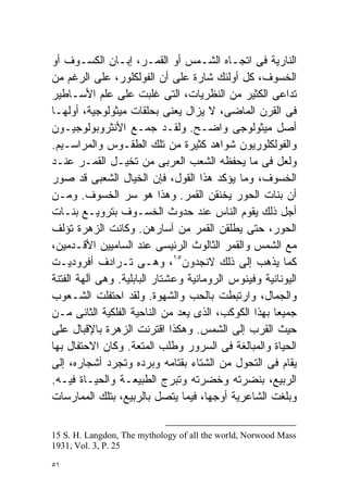 ‫ﺍﻟﻨﺎﺭﻴﺔ ﻓﻰ ﺍﺘﺠـﺎﻩ ﺍﻟﺸـﻤﺱ ﺃﻭ ﺍﻟﻘﻤـﺭ، ﺇﺒـﺎﻥ ﺍﻟﻜﺴـﻭﻑ ﺃﻭ‬
‫ﺍﻟﺨﺴﻭﻑ، ﻜل ﺃﻭﻟﺌﻙ ﺸﺎﺭﺓ ﻋﻠﻰ ﺃﻥ ﺍﻟﻔﻭﻟﻜﻠﻭﺭ، ﻋﻠﻰ ﺍﻟﺭﻏﻡ ﻤﻥ‬
‫ﺘﺩﺍﻋﻰ ﺍﻟﻜﺜﻴﺭ ﻤﻥ ﺍﻟﻨﻅﺭﻴﺎﺕ، ﺍﻟﺘﻰ ﻏﻠﺒﺕ ﻋﻠﻰ ﻋﻠﻡ ﺍﻷﺴـﺎﻁﻴﺭ‬
‫ﻓﻰ ﺍﻟﻘﺭﻥ ﺍﻟﻤﺎﻀﻰ، ﻻ ﻴﺯﺍل ‪‬ﻌﻨﻰ ﺒﺤﻠﻘﺎﺕ ﻤﻴﺜﻭﻟﻭﺠﻴﺔ، ﺃﻭﻟﻬـﺎ‬
                               ‫ﻴ‬
‫ﺃﺼل ﻤﻴﺜﻭﻟﻭﺠﻰ ﻭﺍﻀـﺢ. ﻭﻟﻘـﺩ ﺠﻤـﻊ ﺍﻷﻨﺜﺭﻭﺒﻭﻟﻭﺠﻴـﻭﻥ‬
‫ﻭﺍﻟﻔﻭﻟﻜﻠﻭﺭﻴﻭﻥ ﺸﻭﺍﻫﺩ ﻜﺜﻴﺭﺓ ﻤﻥ ﺘﻠﻙ ﺍﻟﻁﻘـﻭﺱ ﻭﺍﻟﻤﺭﺍﺴـﻴﻡ.‬
‫ﻭﻟﻌل ﻓﻰ ﻤﺎ ﻴﺤﻔﻅﻪ ﺍﻟﺸﻌﺏ ﺍﻟﻌﺭﺒﻰ ﻤﻥ ﺘﺨﻴـل ﺍﻟﻘﻤـﺭ ﻋﻨـﺩ‬
‫ﺍﻟﺨﺴﻭﻑ، ﻭﻤﺎ ﻴﺅﻜﺩ ﻫﺫﺍ ﺍﻟﻘﻭل، ﻓﺈﻥ ﺍﻟﺨﻴﺎل ﺍﻟﺸﻌﺒﻰ ﻗﺩ ﺼﻭﺭ‬
‫ﺃﻥ ﺒﻨﺎﺕ ﺍﻟﺤﻭﺭ ﻴﺨﻨﻘﻥ ﺍﻟﻘﻤﺭ. ﻭﻫﺫﺍ ﻫﻭ ﺴﺭ ﺍﻟﺨﺴﻭﻑ. ﻭﻤـﻥ‬
‫ﺃﺠل ﺫﻟﻙ ﻴﻘﻭﻡ ﺍﻟﻨﺎﺱ ﻋﻨﺩ ﺤﺩﻭﺙ ﺍﻟﺨﺴـﻭﻑ ﺒﺘﺭﻭﻴـﻊ ﺒﻨـﺎﺕ‬
‫ﺍﻟﺤﻭﺭ، ﺤﺘﻰ ﻴﻁﻠﻘﻥ ﺍﻟﻘﻤﺭ ﻤﻥ ﺁﺴﺎﺭﻫﻥ. ﻭﻜﺎﻨﺕ ﺍﻟﺯﻫﺭﺓ ﺘﺅﻟﻑ‬
‫ﻤﻊ ﺍﻟﺸﻤﺱ ﻭﺍﻟﻘﻤﺭ ﺍﻟﺜﺎﻟﻭﺙ ﺍﻟﺭﺌﻴﺴﻰ ﻋﻨﺩ ﺍﻟﺴﺎﻤﻴﻴﻥ ﺍﻷﻗـﺩﻤﻴﻥ،‬
‫ﻜﻤﺎ ﻴﺫﻫﺏ ﺇﻟﻰ ﺫﻟﻙ ﻻﻨﺠﺩﻭﻥ٥١، ﻭﻫـﻰ ﺘـﺭﺍﺩﻑ ﺃﻓﺭﻭﺩﻴـﺕ‬
‫ﺍﻟﻴﻭﻨﺎﻨﻴﺔ ﻭﻓﻴﻨﻭﺱ ﺍﻟﺭﻭﻤﺎﻨﻴﺔ ﻭﻋﺸﺘﺎﺭ ﺍﻟﺒﺎﺒﻠﻴﺔ. ﻭﻫﻰ ﺁﻟﻬﺔ ﺍﻟﻔﺘﻨﺔ‬
‫ﻭﺍﻟﺠﻤﺎل، ﻭﺍﺭﺘﺒﻁﺕ ﺒﺎﻟﺤﺏ ﻭﺍﻟﺸﻬﻭﺓ. ﻭﻟﻘﺩ ﺍﺤﺘﻔﻠﺕ ﺍﻟﺸـﻌﻭﺏ‬
‫ﺠﻤﻴﻌﺎ ﺒﻬﺫﺍ ﺍﻟﻜﻭﻜﺏ، ﺍﻟﺫﻯ ‪‬ﻌﺩ ﻤﻥ ﺍﻟﻨﺎﺤﻴﺔ ﺍﻟﻔﻠﻜﻴﺔ ﺍﻟﺜﺎﻨﻰ ﻤـﻥ‬
                                 ‫ﻴ‬                  ‫ﹰ‬
‫ﺤﻴﺙ ﺍﻟﻘﺭﺏ ﺇﻟﻰ ﺍﻟﺸﻤﺱ. ﻭﻫﻜﺫﺍ ﺍﻗﺘﺭﻨﺕ ﺍﻟﺯﻫﺭﺓ ﺒﺎﻹﻗﺒﺎل ﻋﻠﻰ‬
‫ﺍﻟﺤﻴﺎﺓ ﻭﺍﻟﻤﺒﺎﻟﻐﺔ ﻓﻰ ﺍﻟﺴﺭﻭﺭ ﻭﻁﻠﺏ ﺍﻟﻤﺘﻌﺔ. ﻭﻜﺎﻥ ﺍﻻﺤﺘﻔﺎل ﺒﻬﺎ‬
‫ﻴﻘﺎﻡ ﻓﻰ ﺍﻟﺘﺤﻭل ﻤﻥ ﺍﻟﺸﺘﺎﺀ ﺒﻘﺘﺎﻤﻪ ﻭﺒﺭﺩﻩ ﻭﺘﺠﺭﺩ ﺃﺸﺠﺎﺭﻩ، ﺇﻟﻰ‬
‫ﺍﻟﺭﺒﻴﻊ، ﺒﻨﻀﺭﺘﻪ ﻭﺨﻀﺭﺘﻪ ﻭﺘﺒﺭﺝ ﺍﻟﻁﺒﻴﻌـﺔ ﻭﺍﻟﺤﻴـﺎﺓ ﻓﻴـﻪ.‬
‫ﻭﺒﻠﻐﺕ ﺍﻟﺸﺎﻋﺭﻴﺔ ﺃﻭﺠﻬﺎ، ﻓﻴﻤﺎ ﻴﺘﺼل ﺒﺎﻟﺭﺒﻴﻊ، ﺒﺘﻠﻙ ﺍﻟﻤﻤﺎﺭﺴﺎﺕ‬

‫‪15 S. H. Langdon, The mythology of all the world, Norwood Mass‬‬
‫52 .‪1931, Vol. 3, P‬‬

‫١٥‬
 