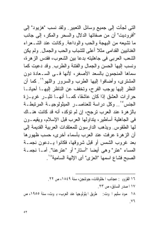 ‫ﺍﻟﺘﻰ ﻟﺠﺄﺕ ﺇﻟﻰ ﺠﻤﻴﻊ ﻭﺴﺎﺌل ﺍﻟﺘﻌﺒﻴﺭ. ﻭﻟﻘﺩ ﻨﺴﺏ "ﻫﺯﻴﻭﺩ" ﺇﻟﻰ‬
‫"ﺃﻓﺭﻭﺩﻴﺕ" ﺃﻥ ﻤﻥ ﺼﻔﺎﺘﻬﺎ ﺍﻟﺩﻻل ﻭﺍﻟﺴﺤﺭ ﻭﺍﻟﻤﻜﺭ، ﺇﻟﻰ ﺠﺎﻨﺏ‬
‫ﻤﺎ ﺘﺸﻴﻌﻪ ﻤﻥ ﺍﻟﺒﻬﺠﺔ ﻭﺍﻟﺤﺏ ﻭﺍﻟﻭﺩﺍﻋﺔ. ﻭﻜﺎﻨﺕ ﻋﻨﺩ ﺍﻟﺸـﻌﺭﺍﺀ‬
‫ﺍﻟﻐﻨﺎﺌﻴﻴﻥ ﺍﻟﻘﺩﺍﻤﻰ ﻤﺜﻼ ﺃﻋﻠﻰ ﻟﻠﺸﺒﺎﺏ ﻭﺍﻟﺤﺏ ﻭﺍﻟﺠﻤﺎل. ﻭﻟﻡ ﻴﻜﻥ‬
                                       ‫ﹰ‬
‫ﺍﻟﺸﻌﺏ ﺍﻟﻌﺭﺒﻰ ﻓﻰ ﺠﺎﻫﻠﻴﺘﻪ ﺒﺩﻋﺎ ﺒﻴﻥ ﺍﻟﺸﻌﻭﺏ، ﻓﻘﺩﺱ ﺍﻟﺯﻫﺭﺓ،‬
                             ‫ﹰ‬
‫ﻭﻨﺴﺏ ﺇﻟﻴﻬﺎ ﺍﻟﺤﺴﻥ ﻭﺍﻟﺠﻤﺎل ﻭﺍﻟﻔﺘﻨﺔ ﻭﺍﻟﻁﺭﺏ. ﻭﻗﺩ ﺩﻋﻴﺕ ﻜﻤﺎ‬
‫ﺴﻤﺎﻫﺎ ﺍﻟﻤﻨﺠﻤﻭﻥ ﺒﺎﻟﺴﻌﺩ ﺍﻷﺼﻐﺭ، ﻷﻨﻬﺎ ﻓـﻰ ﺍﻟﺴـﻌﺎﺩﺓ ﺩﻭﻥ‬
‫ﺍﻟﻤﺸﺘﺭﻯ، ﻭﺃﻀﺎﻓﻭﺍ ﺇﻟﻴﻬﺎ ﺍﻟﻁﺭﺏ ﻭﺍﻟﺴﺭﻭﺭ ﻭﺍﻟﻠﻬﻭ٦١. ﻜﻤﺎ ﺃﻥ‬
‫ﺍﻟﻨﻅﺭ ﺇﻟﻴﻬﺎ ﻴﻭﺠﺏ ﺍﻟﻔﺭﺡ، ﻭﺘﺨﻔﻑ ﻋﻥ ﺍﻟﻨﺎﻅﺭ ﺇﻟﻴﻬـﺎ ﺃﺤﻴﺎﻨـﺎ‬
‫ﹰ‬
‫ﺤﺭﺍﺭﺍﺕ ﺍﻟﻌﺸﻕ ﺇﺫﺍ ﻜﺎﻥ ﻋﺎﺸﻘﹰ، ﻜﻤـﺎ ﺃﻨﻬـﺎ ﺘﺜﻴـﺭ ﻏﺭﻴـﺯﺓ‬
                               ‫ﺎ‬
‫ﺍﻟﺠﻨﺱ٧١.. ﻭﻜل ﺩﺭﺍﺴﺔ ﻟﻠﻌﻨﺎﺼـﺭ ﺍﻟﻤﻴﺜﻭﻟﻭﺠﻴـﺔ ﺍﻟﻤﺭﺘﺒﻁـﺔ‬
‫ﺒﺎﻟﺯﻫﺭﺓ ﻋﻨﺩ ﺍﻟﻌﺭﺏ ﺘﺭﺠﺢ، ﺇﻥ ﻟﻡ ﺘﺅﻜﺩ، ﺃﻨﻪ ﻗﺩ ﻜﺎﻨﺕ ﻫﻨـﺎﻙ‬
‫ﻓﻰ ﺍﻟﺠﺎﻫﻠﻴﺔ ﺃﺴﺎﻁﻴﺭ، ﻴﺘﺩﺍﻭﻟﻬﺎ ﺍﻟﻌﺭﺏ ﻗﺒل ﺍﻹﺴﻼﻡ، ﻭﻴﻘﻴﻤـﻭﻥ‬
‫ﻟﻬﺎ ﺍﻟﻁﻘﻭﺱ. ﻭﻴﺫﻫﺏ ﺍﻟﺩﺍﺭﺴﻭﻥ ﻟﻠﻤﻌﺘﻘﺩﺍﺕ ﺍﻟﻌﺭﺒﻴﺔ ﺍﻟﻘﺩﻴﻤﺔ ﺇﻟﻰ‬
‫ﺃﻥ ﺍﻟﺯﻫﺭﺓ ‪‬ﺭﻓﺕ ﻋﻨﺩ ﺍﻟﻌﺭﺏ ﺒﺄﺴﻤﺎﺀ ﺃﺨﺭﻯ، ﺤﺴﺏ ﻅﻬﻭﺭﻫﺎ‬
                                              ‫ﻋ‬
‫ﺒﻌﺩ ﻏﺭﻭﺏ ﺍﻟﺸﻤﺱ ﺃﻭ ﻗﺒل ﺸﺭﻭﻗﻬﺎ، ﻓﻜﺎﻨﻭﺍ ﻴـﺩﻋﻭﻥ ﻨﺠﻤـﺔ‬
‫ﺍﻟﻤﺴﺎﺀ "ﻋﺘﺭ" ﻭﻫﻰ ﺃﻴﻀﺎ "ﺃﺴﺘﺎﺭ" ﺃﻭ "ﻋﺘﺭﻋﻨﺎ". ﺃﻤـﺎ ﻨﺠﻤـﺔ‬
                                  ‫ﹰ‬
              ‫٨١‬
             ‫ﺍﻟﺼﺒﺢ ﻓﺸﺎﻉ ﺍﺴﻤﻬﺎ "ﺍﻟﻌﺯﻯ" ﺃﻯ ﺍﻹﻟﻬﺔ ﺍﻟﺴﺎﻤﻴﺔ .‬


            ‫٦١ ﺍﻟﻘﺰﻭﻳﲎ: ﻋﺠﺎﺋﺐ ﺍﳌﺨﻠﻮﻗﺎﺕ، ﺟﻮﺗﻨﺠﻦ، ﺳﻨﺔ ٩٤٨١، ﺹ ٢٢.‬
                                             ‫٧١ ﺍﳌﺼﺪﺭ ﺍﻟﺴﺎﺑﻖ، ﺹ ٣٢.‬
‫٨١ ﳏﻤﻮﺩ ﺳﻠﻴﻢ ﺍﳊﻮﺕ: ﰱ ﻃﺮﻳﻖ ﺍﳌﻴﺜﻮﻟﻮﺟﻴﺎ ﻋﻨﺪ ﺍﻟﻌﺮﺏ، ﺑﲑﻭﺕ، ﺳﻨﺔ ٥٥٩١، ﺹ‬
                                                                ‫٦٧.‬

‫٢٥‬
 