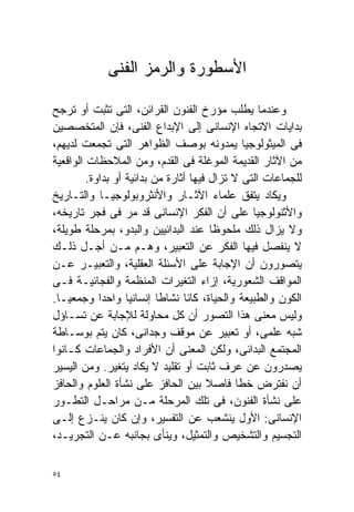 ‫ﺍﻷﺴﻁﻭﺭﺓ ﻭﺍﻟﺭﻤﺯ ﺍﻟﻔﻨﻰ‬

‫ﻭﻋﻨﺩﻤﺎ ﻴﻁﻠﺏ ﻤﺅﺭﺥ ﺍﻟﻔﻨﻭﻥ ﺍﻟﻘﺭﺍﺌﻥ، ﺍﻟﺘﻰ ﺘﺜﺒﺕ ﺃﻭ ﺘﺭﺠﺢ‬
‫ﺒﺩﺍﻴﺎﺕ ﺍﻻﺘﺠﺎﻩ ﺍﻹﻨﺴﺎﻨﻰ ﺇﻟﻰ ﺍﻹﺒﺩﺍﻉ ﺍﻟﻔﻨﻰ، ﻓﺈﻥ ﺍﻟﻤﺘﺨﺼﺼﻴﻥ‬
‫ﻓﻰ ﺍﻟﻤﻴﺜﻭﻟﻭﺠﻴﺎ ﻴﻤﺩﻭﻨﻪ ﺒﻭﺼﻑ ﺍﻟﻅﻭﺍﻫﺭ ﺍﻟﺘﻰ ﺘﺠﻤﻌﺕ ﻟﺩﻴﻬﻡ،‬
‫ﻤﻥ ﺍﻵﺜﺎﺭ ﺍﻟﻘﺩﻴﻤﺔ ﺍﻟﻤﻭﻏﻠﺔ ﻓﻰ ﺍﻟﻘﺩﻡ، ﻭﻤﻥ ﺍﻟﻤﻼﺤﻅﺎﺕ ﺍﻟﻭﺍﻗﻌﻴﺔ‬
         ‫ﻟﻠﺠﻤﺎﻋﺎﺕ ﺍﻟﺘﻰ ﻻ ﺘﺯﺍل ﻓﻴﻬﺎ ﺃﺜﺎﺭﺓ ﻤﻥ ﺒﺩﺍﺌﻴﺔ ﺃﻭ ﺒﺩﺍﻭﺓ.‬
‫ﻭﻴﻜﺎﺩ ﻴﺘﻔﻕ ﻋﻠﻤﺎﺀ ﺍﻵﺜـﺎﺭ ﻭﺍﻷﻨﺜﺭﻭﺒﻭﻟﻭﺠﻴـﺎ ﻭﺍﻟﺘـﺎﺭﻴﺦ‬
‫ﻭﺍﻷﺜﻨﻭﻟﻭﺠﻴﺎ ﻋﻠﻰ ﺃﻥ ﺍﻟﻔﻜﺭ ﺍﻹﻨﺴﺎﻨﻰ ﻗﺩ ﻤﺭ ﻓﻰ ﻓﺠﺭ ﺘﺎﺭﻴﺨﻪ،‬
‫ﻭﻻ ﻴﺯﺍل ﺫﻟﻙ ﻤﻠﺤﻭﻅﺎ ﻋﻨﺩ ﺍﻟﺒﺩﺍﺌﻴﻴﻥ ﻭﺍﻟﺒﺩﻭ، ﺒﻤﺭﺤﻠﺔ ﻁﻭﻴﻠﺔ،‬
                                         ‫ﹰ‬
‫ﻻ ﻴﻨﻔﺼل ﻓﻴﻬﺎ ﺍﻟﻔﻜﺭ ﻋﻥ ﺍﻟﺘﻌﺒﻴﺭ، ﻭﻫـﻡ ﻤـﻥ ﺃﺠـل ﺫﻟـﻙ‬
‫ﻴﺘﺼﻭﺭﻭﻥ ﺃﻥ ﺍﻹﺠﺎﺒﺔ ﻋﻠﻰ ﺍﻷﺴﺌﻠﺔ ﺍﻟﻌﻘﻠﻴﺔ، ﻭﺍﻟﺘﻌﺒﻴـﺭ ﻋـﻥ‬
‫ﺍﻟﻤﻭﺍﻗﻑ ﺍﻟﺸﻌﻭﺭﻴﺔ، ﺇﺯﺍﺀ ﺍﻟﺘﻐﻴﺭﺍﺕ ﺍﻟﻤﻨﻅﻤﺔ ﻭﺍﻟﻔﺠﺎﺌﻴـﺔ ﻓـﻰ‬
‫ﺍﻟﻜﻭﻥ ﻭﺍﻟﻁﺒﻴﻌﺔ ﻭﺍﻟﺤﻴﺎﺓ، ﻜﺎﻨﺎ ﻨﺸﺎﻁﺎ ﺇﻨﺴﺎﻨﻴﺎ ﻭﺍﺤﺩﺍ ﻭﺠﻤﻌﻴـﺎ.‬
 ‫ﹰ‬          ‫ﹰ‬      ‫ﹰ‬       ‫ﹰ‬
‫ﻭﻟﻴﺱ ﻤﻌﻨﻰ ﻫﺫﺍ ﺍﻟﺘﺼﻭﺭ ﺃﻥ ﻜل ﻤﺤﺎﻭﻟﺔ ﻟﻺﺠﺎﺒﺔ ﻋﻥ ﺘﺴـﺎﺅل‬
‫ﺸﺒﻪ ﻋﻠﻤﻰ، ﺃﻭ ﺘﻌﺒﻴﺭ ﻋﻥ ﻤﻭﻗﻑ ﻭﺠﺩﺍﻨﻰ، ﻜﺎﻥ ﻴﺘﻡ ﺒﻭﺴـﺎﻁﺔ‬
‫ﺍﻟﻤﺠﺘﻤﻊ ﺍﻟﺒﺩﺍﺌﻰ، ﻭﻟﻜﻥ ﺍﻟﻤﻌﻨﻰ ﺃﻥ ﺍﻷﻓﺭﺍﺩ ﻭﺍﻟﺠﻤﺎﻋﺎﺕ ﻜـﺎﻨﻭﺍ‬
‫ﻴﺼﺩﺭﻭﻥ ﻋﻥ ﻋﺭﻑ ﺜﺎﺒﺕ ﺃﻭ ﺘﻘﻠﻴﺩ ﻻ ﻴﻜﺎﺩ ﻴﺘﻐﻴﺭ. ﻭﻤﻥ ﺍﻟﻴﺴﻴﺭ‬
‫ﺃﻥ ﻨﻔﺘﺭﺽ ﺨﻁﺎ ﻓﺎﺼﻼ ﺒﻴﻥ ﺍﻟﺤﺎﻓﺯ ﻋﻠﻰ ﻨﺸﺄﺓ ﺍﻟﻌﻠﻭﻡ ﻭﺍﻟﺤﺎﻓﺯ‬
                                       ‫ﹰ‬      ‫ﹰ‬
‫ﻋﻠﻰ ﻨﺸﺄﺓ ﺍﻟﻔﻨﻭﻥ، ﻓﻰ ﺘﻠﻙ ﺍﻟﻤﺭﺤﻠﺔ ﻤـﻥ ﻤﺭﺍﺤـل ﺍﻟﺘﻁـﻭﺭ‬
‫ﺍﻹﻨﺴﺎﻨﻰ: ﺍﻷﻭل ﻴﻨﺸﻌﺏ ﻋﻥ ﺍﻟﺘﻔﺴﻴﺭ، ﻭﺇﻥ ﻜﺎﻥ ﻴﻨـﺯﻉ ﺇﻟـﻰ‬
‫ﺍﻟﺘﺠﺴﻴﻡ ﻭﺍﻟﺘﺸﺨﻴﺹ ﻭﺍﻟﺘﻤﺜﻴل، ﻭﻴﻨﺄﻯ ﺒﺠﺎﻨﺒﻪ ﻋـﻥ ﺍﻟﺘﺠﺭﻴـﺩ،‬

‫٤٥‬
 