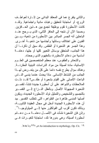 ‫ﻭﺍﻟﺜﺎﻨﻰ ﻴﺘﻔﺭﻉ ﻋﻤﺎ ﻓﻰ ﺍﻟﻤﻌﺘﻘﺩ ﺍﻟﺒﺩﺍﺌﻰ ﻤﻥ ﺇﺜـﺎﺭﺓ ﻟﻌﻭﺍﻁـﻑ‬
‫ﺍﻟﺭﻭﻉ، ﺃﻭ ﺍﺴﺘﺠﺎﺒﺔ ﻟﺘﺤﻘﻴﻕ ﺭﻏﺒﺎﺕ ﻤﺎﺩﻴﺔ ﻭﺍﺠﺘﻤﺎﻋﻴﺔ. ﻭﻟﻘـﺩ‬
‫ﻜﺎﻨﺕ ﺍﻷﺴﻁﻭﺭﺓ ﺘﻘﻭﻡ ﺒﻭﻅﻴﻔﺔ ﺘﺠﻤﻊ ﺒﻴﻥ ﻫـﺫﻴﻥ ﺍﻟﺤـﺎﻓﺯﻴﻥ.‬
‫ﻭﺤﺴﺒﻨﺎ ﺍﻵﻥ ﺃﻥ ﻨﺘﺠﻪ ﺇﻟﻰ ﺍﻟﺤﺎﻓﺯ ﺍﻟﺜﺎﻨﻰ، ﺍﻟﺫﻯ ﻴـﺭﺠﺢ ﻋﻨـﺩ‬
‫ﺍﻟﺒﺎﺤﺜﻴﻥ ﺃﻨﻪ ﺍﻟﺠﺴﺭ ﺍﻟﻤﺒﺎﺸﺭ ﺒﻴﻥ ﺍﻷﺴﻁﻭﺭﺓ ﻤﻥ ﻨﺎﺤﻴﺔ، ﻭﺒـﻴﻥ‬
‫ﺍﻟﻔﻨﻭﻥ ﻋﻠﻰ ﺍﺨﺘﻼﻑ ﻭﺴﺎﺌﻠﻬﺎ ﻭﺃﺠﻨﺎﺴﻬﺎ ﻤﻥ ﻨﺎﺤﻴـﺔ ﺃﺨـﺭﻯ.‬
‫ﻭﻫﺫﺍ ﺍﻟﺠﺴﺭ ﻫﻭ ﺍﻟﺸﻌﻴﺭﺓ ﺃﻭ ﺍﻟﻁﻘﺱ. ﻭﻗﺩ ﺴﺒﻕ ﺃﻥ ﺫﻜﺭﻨـﺎ ﺃﻥ‬
‫ﻫﺫﺍ ﺍﻟﺠﺎﻨﺏ، ﺍﻟﻤﺘﺤﻘﻕ ﺒﻭﺴﺎﺌل ﺍﻟﺘﻌﺒﻴﺭ ﻜﻠﻬﺎ ﺃﻭ ﺠﻠﻬﺎ، ﺩﻋﺎﻤـﺔ‬
        ‫ﺃﺴﺎﺴﻴﺔ ﻤﻥ ﺩﻋﺎﺌﻡ ﺍﻷﺴﻁﻭﺭﺓ، ﺒﺎﻟﻤﻔﻬﻭﻡ ﺍﻟﺫﻯ ﺭﺠﺤﻨﺎﻩ.‬
‫ﻭﺍﻟﺸﻌﺎﺌﺭ ﻭﺍﻟﻁﻘﻭﺱ، ﻋﻨﺩ ﻤﻌﻅﻡ ﺍﻟﻤﺘﺨﺼﺼﻴﻥ ﻓﻰ ﺍﻟﻌﻠـﻭﻡ‬
‫ﺍﻹﻨﺴﺎﻨﻴﺔ، ﻤﺎﺩﺓ ﺃﺼﻴﻠﺔ ﻤﻥ ﻤﻭﺍﺩ ﺍﻟﺩﺭﺍﺴﺎﺕ ﺍﻟﺩﻴﻨﻴﺔ ﺍﻟﻤﻘﺎﺭﻨـﺔ.‬
‫ﻭﻫﻨﺎﻙ ﺴﺅﺍل ﻴﻁﺭﺡ ﻨﻔﺴﻪ ﺩﺍﺌﻤﺎ ﻋﻠﻰ ﻜل ﻤﻥ ﻴﺘﻌـﺭﺽ ﻟﻬـﺫﺍ‬
                             ‫ﹰ‬
‫ﺍﻟﺠﺎﻨﺏ ﻤﻥ ﺍﻟﻨﺸﺎﻁ ﺍﻹﻨﺴﺎﻨﻰ. ﻤﺎﺫﺍ ﻴﺤﺩﺙ ﻋﻨﺩﻤﺎ ﻴﻨﺴﻰ ﺍﻟﻨـﺎﺱ‬
‫ﺍﻟﺒﺎﻋﺙ ﺍﻷﺼﻠﻰ ﻋﻠﻰ ﺍﻟﻘﻴﺎﻡ ﺒﺸﻌﻴﺭﺓ ﺃﻭ ﻁﻘـﺱ؟ ﻟﻘـﺩ ﺩﻟـﺕ‬
‫ﺍﻟﻤﻼﺤﻅﺎﺕ ﻭﺍﻟﺸﻭﺍﻫﺩ ﻋﻠﻰ ﺃﻥ ﺃﺴﻁﻭﺭﺓ ﺠﺩﻴﺩﺓ ﺘﻨﺸﺄ، ﻟﺘﻔﺴـﻴﺭ‬
‫ﺍﻟﺸﻌﻴﺭﺓ ﺍﻟﻤﺠﻬﻭﻟﺔ ﺍﻷﺼل. ﻭﺒﺎﻟﻌﻘل ﺍﻟﻨـﺯﺍﻉ ﺇﻟـﻰ ﺍﻟﺘﻔﺴـﻴﺭ‬
‫ﺒﺎﻟﺘﺠﺴﻴﻡ ﻭﺍﻟﺘﺸﺨﻴﺹ ﻭﺍﻟﺘﻤﺜﻴل ﺘﻭﻟﺩ ﺍﻷﺴﻁﻭﺭﺓ ﺍﻟﺠﺩﻴﺩﺓ، ﻭﻴﻜﻭﻥ‬
‫ﺃﺼﻠﻬﺎ ﺍﻟﻤﻨﺴﻰ ﻅﺎﻫﺭﺓ ﻤﻥ ﺍﻟﻅﻭﺍﻫﺭ، ﺍﻟﺘﻰ ﺘﺘﻁﻠﺏ ﺍﻟﺘﻔﺴﻴﺭ. ﺒﻴﺩ‬
‫ﺃﻥ ﻫﺫﻩ ﺍﻷﺴﻁﻭﺭﺓ ﺍﻟﺠﺩﻴﺩﺓ ﺃﺩﺨل ﻓﻰ ﻤﺠﺎل ﺍﻟﻌﻘﻴﺩﺓ ﺍﻟﺜﺎﻨﻭﻴـﺔ،‬
‫ﻭﺒﺫﻟﻙ ﺘﻜﻭﻥ ﺃﻗﺭﺏ ﺇﻟﻰ ﺍﻟﻔﻭﻟﻜﻠﻭﺭ ﻤﻨﻬﺎ ﺇﻟـﻰ ﺍﻟﻤﻴﺜﻭﻟﻭﺠﻴـﺎ٩١.‬
‫ﻭﺇﺫﻥ ﻓﺈﻥ ﺍﻟﺸﻌﻴﺭﺓ ﻨﺸﺄﺕ ﻓﻰ ﺍﻷﺼـل ﺩﻋﺎﻤـﺔ ﻤـﻥ ﺩﻋـﺎﺌﻡ‬
‫ﺃﺴﻁﻭﺭﺓ ﺃﺼﻴﻠﺔ، ﻭﻫﻰ ﺒﺩﻭﺭﻫﺎ ﺘﻠﺩ، ﺍﺴﺘﺠﺎﺒﺔ ﻟﺘﻐﻴـﺭﺍﺕ ﻓـﻰ‬

     ‫٩١ .‪ An introduction to mythology, Op. Cit‬ﺹ ٨٣٢ ﻭﻣﺎ ﺑﻌﺪﻫﺎ.‬

‫٥٥‬
 