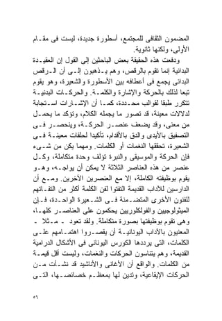 ‫ﺍﻟﻤﻀﻤﻭﻥ ﺍﻟﺜﻘﺎﻓﻰ ﻟﻠﻤﺠﺘﻤﻊ، ﺃﺴﻁﻭﺭﺓ ﺠﺩﻴﺩﺓ، ﻟﻴﺴﺕ ﻓﻰ ﻤﻘـﺎﻡ‬
                                       ‫ﺍﻷﻭﻟﻰ، ﻭﻟﻜﻨﻬﺎ ﺜﺎﻨﻭﻴﺔ.‬
‫ﻭﺩﻓﻌﺕ ﻫﺫﻩ ﺍﻟﺤﻘﻴﻘﺔ ﺒﻌﺽ ﺍﻟﺒﺎﺤﺜﻴﻥ ﺇﻟﻰ ﺍﻟﻘﻭل ﺇﻥ ﺍﻟﻌﻘﻴـﺩﺓ‬
‫ﺍﻟﺒﺩﺍﺌﻴﺔ ﺇﻨﻤﺎ ﺘﻘﻭﻡ ﺒﺎﻟﺭﻗﺹ، ﻭﻫﻡ ﻴـﺫﻫﺒﻭﻥ ﺇﻟـﻰ ﺃﻥ ﺍﻟـﺭﻗﺹ‬
‫ﺍﻟﺒﺩﺍﺌﻰ ﻴﺠﻤﻊ ﻓﻰ ﺃﻋﻁﺎﻓﻪ ﺒﻴﻥ ﺍﻷﺴﻁﻭﺭﺓ ﻭﺍﻟﺸﻌﻴﺭﺓ، ﻭﻫﻭ ﻴﻘﻭﻡ‬
‫ﺘﺒﻌﺎ ﻟﺫﻟﻙ ﺒﺎﻟﺤﺭﻜﺔ ﻭﺍﻹﺸﺎﺭﺓ ﻭﺍﻟﻜﻠﻤـﺔ. ﻭﺍﻟﺤﺭﻜـﺎﺕ ﺍﻟﺒﺩﻨﻴـﺔ‬   ‫ﹰ‬
‫ﺘﺘﻜﺭﺭ ﻁﺒﻘﺎ ﻟﻘﻭﺍﻟﺏ ﻤﺤـﺩﺩﺓ، ﻜﻤـﺎ ﺃﻥ ﺍﻹﺸـﺎﺭﺍﺕ ﺍﺴـﺘﺠﺎﺒﺔ‬
                                                  ‫ﹰ‬
‫ﻟﺩﻻﻻﺕ ﻤﻌﻴﻨﺔ، ﻗﺩ ﺘﺼﻭﺭ ﻤﺎ ﻴﺠﻤﻠﻪ ﺍﻟﻜﻼﻡ، ﻭﺘﺅﻜﺩ ﻤﺎ ﻴﺤﻤـل‬
‫ﻤﻥ ﻤﻌﻨﻰ، ﻭﻗﺩ ﻴﻀﻌﻑ ﻋﻨﺼـﺭ ﺍﻟﺤﺭﻜـﺔ، ﻭﻴﻨﺤﺼـﺭ ﻓـﻰ‬
‫ﺍﻟﺘﺼﻔﻴﻕ ﺒﺎﻷﻴﺩﻯ ﻭﺍﻟﺩﻕ ﺒﺎﻷﻗﺩﺍﻡ، ﺘﺄﻜﻴﺩﺍ ﻟﺤﻠﻘﺎﺕ ﻤﻌﻴﻨـﺔ ﻓـﻰ‬
                     ‫ﹰ‬
‫ﺍﻟﺸﻌﻴﺭﺓ، ﺘﺤﻘﻘﻬﺎ ﺍﻟﻨﻐﻤﺎﺕ ﺃﻭ ﺍﻟﻜﻠﻤﺎﺕ. ﻭﻤﻬﻤﺎ ﻴﻜﻥ ﻤﻥ ﺸـﻰﺀ‬
‫ﻓﺈﻥ ﺍﻟﺤﺭﻜﺔ ﻭﺍﻟﻤﻭﺴﻴﻘﻰ ﻭﺍﻟﻨﺒﺭﺓ ﺘﺅﻟﻑ ﻭﺤﺩﺓ ﻤﺘﻜﺎﻤﻠﺔ، ﻭﻜـل‬
‫ﻋﻨﺼﺭ ﻤﻥ ﻫﺫﻩ ﺍﻟﻌﻨﺎﺼﺭ ﺍﻟﺜﻼﺜﺔ ﻻ ﻴﻤﻜﻥ ﺃﻥ ﻴﻭﺍﺠـﻪ، ﻭﻫـﻭ‬
‫ﻴﻘﻭﻡ ﺒﻭﻅﻴﻔﺘﻪ ﺍﻟﻜﺎﻤﻠﺔ، ﺇﻻ ﻤﻊ ﺍﻟﻌﻨﺼﺭﻴﻥ ﺍﻵﺨﺭﻴﻥ. ﻭﻤـﻊ ﺃﻥ‬
‫ﺍﻟﺩﺍﺭﺴﻴﻥ ﻟﻶﺩﺍﺏ ﺍﻟﻘﺩﻴﻤﺔ ﺍﻟﺘﻔﺘﻭﺍ ﻟﻔﻥ ﺍﻟﻜﻠﻤﺔ ﺃﻜﺜﺭ ﻤﻥ ﺍﻟﺘﻔـﺎﺘﻬﻡ‬
‫ﻟﻠﻔﻨﻭﻥ ﺍﻷﺨﺭﻯ ﺍﻟﻤﺘﻀـﻤﻨﺔ ﻓـﻰ ﺍﻟﺸـﻌﻴﺭﺓ ﺍﻟﻭﺍﺤـﺩﺓ، ﻓـﺈﻥ‬
‫ﺍﻟﻤﻴﺜﻭﻟﻭﺠﻴﻴﻥ ﻭﺍﻟﻔﻭﻟﻜﻠﻭﺭﻴﻴﻥ ﻴﺤﻜﻤﻭﻥ ﻋﻠﻰ ﺍﻟﻌﻨﺎﺼـﺭ ﻜﻠﻬـﺎ،‬
‫ﻭﻫﻰ ﺘﻘﻭﻡ ﺒﻭﻅﻴﻔﺘﻬﺎ ﺒﺼﻭﺭﺓ ﻤﺘﻜﺎﻤﻠﺔ. ﻭﻟﻘﺩ ﺘﻌﻭﺩ ـ ﻤـﺜﻼ ـ‬
    ‫ﹰ‬
‫ﺍﻟﻤﻌﻨﻴﻭﻥ ﺒﺎﻵﺩﺍﺏ ﺍﻟﻴﻭﻨﺎﻨﻴـﺔ ﺃﻥ ﻴﻘﺼـﺭﻭﺍ ﺍﻫﺘﻤـﺎﻤﻬﻡ ﻋﻠـﻰ‬
‫ﺍﻟﻜﻠﻤﺎﺕ، ﺍﻟﺘﻰ ﻴﺭﺩﺩﻫﺎ ﺍﻟﻜﻭﺭﺱ ﺍﻟﻴﻭﻨﺎﻨﻰ ﻓﻰ ﺍﻷﺸﻜﺎل ﺍﻟﺩﺭﺍﻤﻴﺔ‬
‫ﺍﻟﻘﺩﻴﻤﺔ، ﻭﻫﻡ ﻴﺘﻨﺎﺴﻭﻥ ﺍﻟﺤﺭﻜﺎﺕ ﻭﺍﻟﻨﻐﻤﺎﺕ، ﻭﻟﻴﺴﺕ ﺃﻗل ﻗﻴﻤـﺔ‬
‫ﻤﻥ ﺍﻟﻜﻠﻤﺎﺕ. ﻭﺍﻟﻭﺍﻗﻊ ﺃﻥ ﺍﻷﻏﺎﻨﻰ ﻭﺍﻷﻨﺎﺸﻴﺩ ﻗﺩ ﻨﺸـﺄﺕ ﻤـﻥ‬
‫ﺍﻟﺤﺭﻜﺎﺕ ﺍﻹﻴﻘﺎﻋﻴﺔ، ﻭﺘﺩﻴﻥ ﻟﻬﺎ ﺒﻤﻌﻅـﻡ ﺨﺼﺎﺌﺼـﻬﺎ، ﺍﻟﺘـﻰ‬

‫٦٥‬
 