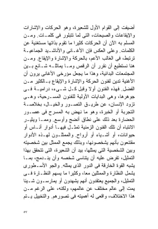 ‫ﺃﻀﻴﻔﺕ ﺇﻟﻰ ﺍﻟﻘﻭﺍﻡ ﺍﻷﻭل ﻟﻠﺸﻌﻴﺭﺓ، ﻭﻫﻭ ﺍﻟﺤﺭﻜﺎﺕ ﻭﺍﻹﺸﺎﺭﺍﺕ‬
‫ﻭﺍﻹﻴﻘﺎﻋﺎﺕ ﻭﺍﻟﺼﻴﺤﺎﺕ، ﺍﻟﺘﻰ ﻟﻤﺎ ﺘﺘﺒﻠﻭﺭ ﻓﻰ ﻜﻠﻤـﺎﺕ. ﻭﻤـﻥ‬
‫ﺍﻟﻤﺴﻠﻡ ﺒﻪ ﺍﻵﻥ ﺃﻥ ﺍﻟﺤﺭﻜﺎﺕ ﻜﺜﻴﺭﺍ ﻤﺎ ﺘﻘﻭﻡ ﺒﺫﺍﺘﻬﺎ ﻤﺴﺘﻐﻨﻴﺔ ﻋﻥ‬
                          ‫ﹰ‬
‫ﺍﻟﻜﻠﻤﺎﺕ. ﻭﻋﻠﻰ ﺍﻟﻌﻜﺱ ﻓﺈﻥ ﺍﻷﻏـﺎﻨﻰ ﻭﺍﻷﻨﺎﺸـﻴﺩ ﺍﻟﺠﻤﺎﻋﻴـﺔ‬
‫ﺘﺭﺘﺒﻁ، ﻓﻰ ﺍﻟﻐﺎﻟﺏ ﺍﻷﻋﻡ، ﺒﺎﻟﺤﺭﻜﺔ ﻭﺍﻹﺸﺎﺭﺓ ﻭﺍﻹﻴﻘﺎﻉ. ﻭﻤـﻥ‬
‫ﻫﻨﺎ ﻨﺴﺘﻁﻴﻊ ﺃﻥ ﻨﻘﺭﺭ ﺃﻥ ﺍﻟﺭﻗﺹ ﻭﻤـﺎ ﻴﻤﺎﺜﻠـﻪ ﺸـﺎﺌﻊ ﺒـﻴﻥ‬
‫ﺍﻟﻤﺠﺘﻤﻌﺎﺕ ﺍﻟﺒﺩﺍﺌﻴﺔ، ﻭﻫﺫﺍ ﻤﺎ ﻴﺠﻌل ﻤﺅﺭﺨﻰ ﺍﻷﻏﺎﻨﻰ ﻴﺭﻭﻥ ﺃﻥ‬
‫ﺍﻷﻏﻨﻴﺔ ﺘﺩﻴﻥ ﻟﻔﻨﻭﻥ ﺍﻟﺤﺭﻜﺔ ﻭﺍﻹﺸﺎﺭﺓ ﻭﺍﻹﻴﻘﺎﻉ ﺒـﺎﻟﻜﺜﻴﺭ ﻤـﻥ‬
‫ﺍﻟﻔﻀل. ﻓﻬﺫﻩ ﺍﻟﻔﻨﻭﻥ ﺃﻭﻻ ﻭﻗﺒل ﻜـل ﺸـﻰﺀ، ﺩﺭﺍﻤﻴـﺔ ﻓـﻰ‬
                                  ‫ﹰ‬
‫ﺠﻭﻫﺭﻫﺎ، ﻭﻫﻰ ﺍﻟﺒﺩﺍﻴﺎﺕ ﺍﻷﻭﻟﻴﺔ ﻟﻠﻔﻨﻭﻥ ﺍﻟﻤﺴـﺭﺤﻴﺔ، ﻭﻫـﻰ‬
‫ﺘﺯﻭﺩ ﺍﻹﻨﺴﺎﻥ، ﻋﻥ ﻁﺭﻴـﻕ ﺍﻟﺘﺼـﻭﺭ ﻭﺍﻟﺨﻴـﺎل، ﺒﺨﻼﺼـﺔ‬
‫ﺍﻟﺘﺠﺭﺒﺔ ﺃﻭ ﺍﻟﺨﺒﺭﺓ، ﻭﻫﻭ ﻤﺎ ﻨﻬﺽ ﺒﻪ ﺍﻟﻤﺴﺭﺡ ﻓﻰ ﻋﺼـﻭﺭ‬
‫ﺍﻟﺤﻀﺎﺭﺓ ﺒﻌﺩ ﺫﻟﻙ ﻋﻠﻰ ﻨﻁﺎﻕ ﺃﻨﻀﺞ ﻭﺃﻭﺴﻊ. ﻭﻤﻤـﺎ ﻭﻴﺜﻴـﺭ‬
‫ﺍﻻﻨﺘﺒﺎﻩ ﺃﻥ ﺘﻠﻙ ﺍﻟﻔﻨﻭﻥ ﺍﻟﺯﻤﻨﻴﺔ ﺘﻤﺜـل ﻓﻴﻬـﺎ ﺃﺩﻭﺍﺭ ﺃﻨـﺎﺱ ﺃﻭ‬
‫ﺤﻴﻭﺍﻨﺎﺕ، ﺃﻭ ﺃﺸـﻴﺎﺀ ﺃﻭ ﺃﺭﻭﺍﺡ. ﻭﺍﻟﻤﻤﺜﻠـﻭﻥ ﻟﻬـﺫﻩ ﺍﻷﺩﻭﺍﺭ‬
‫ﻤﻘﺘﻨﻌﻭﻥ ﺒﺄﻨﻬﻡ ﻴﺸﺨﺼﻭﻨﻬﺎ، ﻭﺒﺫﻟﻙ ﻴﺠﻤﻊ ﺍﻟﻤﻤﺜل ﺒﻴﻥ ﺸﺨﺼﻴﺘﻪ‬
‫ﻭﺒﻴﻥ ﺍﻟﺸﺨﺼﻴﺔ ﺍﻟﺘﻰ ﻴﻤﺜﻠﻬﺎ، ﺒﻴﺩ ﺃﻥ ﺍﻟﺸﻌﻴﺭﺓ، ﺍﻟﺘﻰ ﺘﺘﺤﻘﻕ ﺒﻬﺫﺍ‬
‫ﺍﻟﺘﻤﺜﻴل، ﺘﻔﺭﺽ ﻋﻠﻴﻪ ﺃﻥ ﻴﺘﻨﺎﺴﻰ ﺸﺨﺼﻪ ﻭﺃﻥ ﻴﻨـﺩﻤﺞ، ﺒﻤـﺎ‬
‫ﻴﺸﺒﻪ ﺍﻟﻘﻭﺓ ﺍﻟﺨﺎﺭﻗﺔ ﻓﻰ ﺍﻟﺩﻭﺭ ﺍﻟﺫﻯ ﻴﻤﺜﻠﻪ. ﻭﺍﻟﺠﻭ ﺍﻷﺴـﻁﻭﺭﻯ‬
‫ﻴﺸﻤل ﺍﻟﻨﻅﺎﺭﺓ ﻭﺍﻟﻤﻤﺜﻠﻴﻥ ﻤﻌﹰ، ﻭﻜﺜﻴﺭﺍ ﻤﺎ ﻴﺴﻬﻡ ﺍﻟﻨﻅـﺎﺭﺓ ﻓـﻰ‬
                       ‫ﹰ‬        ‫ﺎ‬
‫ﺍﻟﺘﻤﺜﻴل، ﻭﺍﻟﺠﻤﻴﻊ ﻴﻌﺘﻘﺩﻭﻥ ﺃﻨﻬﻡ ﻴﺸﻬﺩﻭﻥ ﺃﻭ ﻴﻤﺎﺭﺴـﻭﻥ ﺸـﻴﺌﺎ‬
‫ﹰ‬
‫ﻴﻤﺕ ﺇﻟﻰ ﻋﺎﻟﻡ ﻤﺨﺘﻠﻑ ﻋﻥ ﻋﺎﻟﻤﻬﻡ، ﻭﻟﻜﻨﻪ، ﻋﻠﻰ ﺍﻟﺭﻏﻡ ﻤـﻥ‬
‫ﻫﺫﺍ ﺍﻻﺨﺘﻼﻑ، ﻭﺍﻗﻌﻰ ﻟﻪ ﺃﻫﻤﻴﺘﻪ ﻓﻰ ﺘﺼﻭﺭﻫﻡ. ﻭﺍﻟﺘﺨﻴﻴل ﻴـﺘﻡ‬

‫٧٥‬
 