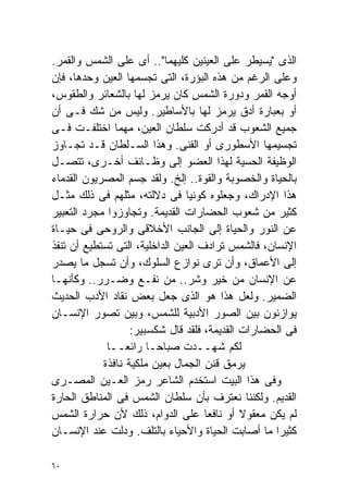 ‫ﺍﻟﺫﻯ "ﻴﺴﻴﻁﺭ ﻋﻠﻰ ﺍﻟﻌﻴﻨﻴﻥ ﻜﻠﻴﻬﻤﺎ".. ﺃﻯ ﻋﻠﻰ ﺍﻟﺸﻤﺱ ﻭﺍﻟﻘﻤﺭ.‬
‫ﻭﻋﻠﻰ ﺍﻟﺭﻏﻡ ﻤﻥ ﻫﺫﻩ ﺍﻟﺒﺅﺭﺓ، ﺍﻟﺘﻰ ﺘﺠﺴﻤﻬﺎ ﺍﻟﻌﻴﻥ ﻭﺤﺩﻫﺎ، ﻓﺈﻥ‬
‫ﺃﻭﺠﻪ ﺍﻟﻘﻤﺭ ﻭﺩﻭﺭﺓ ﺍﻟﺸﻤﺱ ﻜﺎﻥ ‪‬ﺭﻤﺯ ﻟﻬﺎ ﺒﺎﻟﺸﻌﺎﺌﺭ ﻭﺍﻟﻁﻘﻭﺱ،‬
                            ‫ﻴ‬
‫ﺃﻭ ﺒﻌﺒﺎﺭﺓ ﺃﺩﻕ ‪‬ﺭﻤﺯ ﻟﻬﺎ ﺒﺎﻷﺴﺎﻁﻴﺭ. ﻭﻟﻴﺱ ﻤﻥ ﺸﻙ ﻓـﻰ ﺃﻥ‬
                                           ‫ﻴ‬
‫ﺠﻤﻴﻊ ﺍﻟﺸﻌﻭﺏ ﻗﺩ ﺃﺩﺭﻜﺕ ﺴﻠﻁﺎﻥ ﺍﻟﻌﻴﻥ، ﻤﻬﻤﺎ ﺍﺨﺘﻠﻔـﺕ ﻓـﻰ‬
‫ﺘﺠﺴﻴﻤﻬﺎ ﺍﻷﺴﻁﻭﺭﻯ ﺃﻭ ﺍﻟﻔﻨﻰ. ﻭﻫﺫﺍ ﺍﻟﺴـﻠﻁﺎﻥ ﻗـﺩ ﺘﺠـﺎﻭﺯ‬
‫ﺍﻟﻭﻅﻴﻔﺔ ﺍﻟﺤﺴﻴﺔ ﻟﻬﺫﺍ ﺍﻟﻌﻀﻭ ﺇﻟﻰ ﻭﻅـﺎﺌﻑ ﺃﺨـﺭﻯ، ﺘﺘﺼـل‬
‫ﺒﺎﻟﺤﻴﺎﺓ ﻭﺍﻟﺨﺼﻭﺒﺔ ﻭﺍﻟﻘﻭﺓ.. ﺇﻟﺦ. ﻭﻟﻘﺩ ﺠﺴﻡ ﺍﻟﻤﺼﺭﻴﻭﻥ ﺍﻟﻘﺩﻤﺎﺀ‬
‫ﻫﺫﺍ ﺍﻹﺩﺭﺍﻙ، ﻭﺠﻌﻠﻭﻩ ﻜﻭﻨﻴﺎ ﻓﻰ ﺩﻻﻟﺘﻪ، ﻤﺜﻠﻬﻡ ﻓﻰ ﺫﻟﻙ ﻤﺜـل‬
                                 ‫ﹰ‬
‫ﻜﺜﻴﺭ ﻤﻥ ﺸﻌﻭﺏ ﺍﻟﺤﻀﺎﺭﺍﺕ ﺍﻟﻘﺩﻴﻤﺔ. ﻭﺘﺠﺎﻭﺯﻭﺍ ﻤﺠﺭﺩ ﺍﻟﺘﻌﺒﻴﺭ‬
‫ﻋﻥ ﺍﻟﻨﻭﺭ ﻭﺍﻟﺤﻴﺎﺓ ﺇﻟﻰ ﺍﻟﺠﺎﻨﺏ ﺍﻷﺨﻼﻗﻰ ﻭﺍﻟﺭﻭﺤﻰ ﻓﻰ ﺤﻴـﺎﺓ‬
‫ﺍﻹﻨﺴﺎﻥ، ﻓﺎﻟﺸﻤﺱ ﺘﺭﺍﺩﻑ ﺍﻟﻌﻴﻥ ﺍﻟﺩﺍﺨﻠﻴﺔ، ﺍﻟﺘﻰ ﺘﺴﺘﻁﻴﻊ ﺃﻥ ﺘﻨﻔﺫ‬
‫ﺇﻟﻰ ﺍﻷﻋﻤﺎﻕ، ﻭﺃﻥ ﺘﺭﻯ ﻨﻭﺍﺯﻉ ﺍﻟﺴﻠﻭﻙ، ﻭﺃﻥ ﺘﺴﺠل ﻤﺎ ﻴﺼﺩﺭ‬
‫ﻋﻥ ﺍﻹﻨﺴﺎﻥ ﻤﻥ ﺨﻴﺭ ﻭﺸﺭ.. ﻤﻥ ﻨﻔـﻊ ﻭﻀـﺭﺭ.. ﻭﻜﺄﻨﻬـﺎ‬
‫ﺍﻟﻀﻤﻴﺭ. ﻭﻟﻌل ﻫﺫﺍ ﻫﻭ ﺍﻟﺫﻯ ﺠﻌل ﺒﻌﺽ ﻨﻘﺎﺩ ﺍﻷﺩﺏ ﺍﻟﺤﺩﻴﺙ‬
‫ﻴﻭﺍﺯﻨﻭﻥ ﺒﻴﻥ ﺍﻟﺼﻭﺭ ﺍﻷﺩﺒﻴﺔ ﻟﻠﺸﻤﺱ، ﻭﺒﻴﻥ ﺘﺼﻭﺭ ﺍﻹﻨﺴـﺎﻥ‬
                   ‫ﻓﻰ ﺍﻟﺤﻀﺎﺭﺍﺕ ﺍﻟﻘﺩﻴﻤﺔ، ﻓﻠﻘﺩ ﻗﺎل ﺸﻜﺴﺒﻴﺭ:‬
             ‫ﻟﻜﻡ ﺸﻬــﺩﺕ ﺼﺒﺎﺤـﺎ ﺭﺍﺌﻌــﺎ‬
             ‫ﹰ‬         ‫ﹰ‬
            ‫ﻴﺭﻤﻕ ﻗﻨﻥ ﺍﻟﺠﻤﺎل ﺒﻌﻴﻥ ﻤﻠﻜﻴﺔ ﻨﺎﻓﺫﺓ‬
‫ﻭﻓﻰ ﻫﺫﺍ ﺍﻟﺒﻴﺕ ﺍﺴﺘﺨﺩﻡ ﺍﻟﺸﺎﻋﺭ ﺭﻤﺯ ﺍﻟﻌـﻴﻥ ﺍﻟﻤﺼـﺭﻯ‬
‫ﺍﻟﻘﺩﻴﻡ. ﻭﻟﻜﻨﻨﺎ ﻨﻌﺘﺭﻑ ﺒﺄﻥ ﺴﻠﻁﺎﻥ ﺍﻟﺸﻤﺱ ﻓﻰ ﺍﻟﻤﻨﺎﻁﻕ ﺍﻟﺤﺎﺭﺓ‬
‫ﻟﻡ ﻴﻜﻥ ﻤﻌﻘﻭﻻ ﺃﻭ ﻨﺎﻓﻌﺎ ﻋﻠﻰ ﺍﻟﺩﻭﺍﻡ، ﺫﻟﻙ ﻷﻥ ﺤﺭﺍﺭﺓ ﺍﻟﺸﻤﺱ‬
                                     ‫ﹰ‬       ‫ﹰ‬
‫ﻜﺜﻴﺭﺍ ﻤﺎ ﺃﺼﺎﺒﺕ ﺍﻟﺤﻴﺎﺓ ﻭﺍﻷﺤﻴﺎﺀ ﺒﺎﻟﺘﻠﻑ. ﻭﺩﻟﺕ ﻋﻨﺩ ﺍﻹﻨﺴـﺎﻥ‬
                                                    ‫ﹰ‬

‫٠٦‬
 