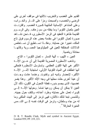 ‫ﺍﻟﻘﺩﻴﻡ ﻋﻠﻰ ﺍﻟﻐﻀﺏ ﻭﺍﻟﺘﺨﺭﻴﺏ ﺩﻻﻟﺘﻬﺎ ﻓﻰ ﻤﻭﺍﻗﻑ ﺃﺨﺭﻯ ﻋﻠﻰ‬
‫ﺍﻟﺭﻀﻰ ﻭﺍﻟﺨﺼﺏ، ﻭﺃﺼﺒﺤﺕ ﺭﻤﺯﺍ ﻋﻠﻰ ﺍﻟﻨـﺎﺭ ﻭﺍﻟﺨـﺭﺍﺏ،‬
                          ‫ﹰ‬
‫ﻭﻋﻠﻰ ﺍﻟﻤﺸﺎﻋﺭ ﺍﻹﻨﺴﺎﻨﻴﺔ ﺍﻟﻤﻠﺘﻬﺒﺔ ﻜﺴﻭﺭﺓ ﺍﻟﻐﻀﺏ. ﻭﺍﻗﺘﺭﻨـﺕ‬
‫ﺍﻟﻌﻴﻥ ﺒﺜﻌﺒﺎﻥ ﺍﻟﻜﻭﺒﺭﺍ ﻭﻤﺎ ﻴﻨﻔﺜﻪ ﻤﻥ ﺴﻡ ﺯﻋﺎﻑ. ﻭﻓﻰ ﺍﻟﺭﺴـﻭﻡ‬
‫ﺍﻟﻘﺩﻴﻤﺔ ﻅﺎﻫﺭﺓ ﺍﻟﺘﻌﻘﻴﺩ ﻓﻰ ﺍﻟﺭﻤﺯ ﺍﻷﺴﻁﻭﺭﻯ، ﻓـﻨﺤﻥ ﻨﺸـﺎﻫﺩ‬
‫ﺼﻭﺭﺓ ﺜﻌﺒﺎﻥ ﺍﻟﻜﻭﺒﺭﺍ ﻓﻰ ﻤﻘﺩﻤﺔ ﺒﻌﺽ ﻫﺫﻩ ﺍﻟﺭﺴﻭﻡ ﻓﻭﻕ ﺘﺎﺝ‬
‫ﺍﻟﻤﻠﻙ، ﺘﻌﺒﻴﺭﺍ ﻋﻥ ﺤﻤﺎﻴﺘﻪ. ﻭﻫﻜـﺫﺍ ﻨﺴـﺘﻁﻴﻊ ﺃﻥ ﻨﺴـﺘﺨﻠﺹ‬
                                               ‫ﹰ‬
‫ﺍﻟﺩﻻﻻﺕ ﺍﻟﻤﺨﺘﻠﻔﺔ ﻟﻠﻌﻴﻥ ﻓﻰ ﺍﻟﻤﻴﺜﻭﻟﻭﺠﻴﺎ ﺍﻟﻤﺼـﺭﻴﺔ ﻭﻜﺄﻨﻬـﺎ‬
                                            ‫ﻤﻌﺎﺩﻟﺔ ﺭﻴﺎﻀﻴﺔ.‬
   ‫ﺍﻟﻌﻴﻥ = ﺍﻟﻠﻬﺏ = ﺁﻟﻬﺔ ﺍﻟﺩﻤﺎﺭ = ﺜﻌﺒﺎﻥ ﺍﻟﻜﻭﺒﺭﺍ = ﺍﻟﺘﺎﺝ.‬
‫ﻭﺘﺫﻫﺏ ﺍﻷﺴﻁﻭﺭﺓ ﺍﻟﻤﺼﺭﻴﺔ ﺍﻟﻘﺩﻴﻤﺔ ﺇﻟﻰ ﺃﻥ ﻋـﻴﻥ ﺍﻹﻟـﻪ‬
‫ﺍﻷﻜﺒﺭ ﻫﻰ ﺇﻟﻬﺔ ﺍﻟﻜﻭﻥ ﺍﻟﻌﻅﻤﻰ. ﻭﺘﺴﺘﺭﺴل ﺍﻷﺴﻁﻭﺭﺓ ﻓﺘﺤﻜﻰ‬
‫ﺃﻨﻬﺎ ﺍﻨﻁﻠﻘﺕ ﻓﻰ ﺍﻟﻤﻴﺎﻩ ﺍﻟﻜﻭﻨﻴﺔ ﺍﻷﻭﻟﻰ، ﺍﺴﺘﺠﺎﺒﺔ ﻷﻤـﺭ ﺍﻹﻟـﻪ‬
‫ﺍﻷﻜﺒﺭ، ﻹﺤﻀﺎﺭ ﻭﻟﺩﻴﻪ ﺸﻭ ﻭﺘﻔﻨﻭﺕ. ﻭﻋﻨﺩﻤﺎ ﻋﺎﺩﺕ ﻭﺠـﺩﺕ‬
‫ﺃﻥ ﻋﻴﻨﺎ ﺃﺨﺭﻯ ﺤﻠﺕ ﻤﺤﻠﻬﺎ ﻓﻰ ﻭﺠﻪ ﺍﻹﻟﻪ ﺍﻷﻜﺒﺭ. ﻭﻫﺫﺍ ﻴﻔﺴﺭ‬ ‫ﹰ‬
‫ﻏﻀﺒﻬﺎ، ﺍﻟﺫﻯ ﻴﺠﺴﻡ ﺒﺩﻭﺭﻩ ﻨﻘﻁﺔ ﺍﻟﺘﺤﻭل ﻓﻰ ﺍﻟﻜﻭﻥ، ﺫﻟﻙ ﻷﻥ‬
‫ﺍﻟﻌﻴﻥ ﻻ ﻴﻤﻜﻥ ﺃﻥ ﻴﺴﻜﻥ ﺭﻭﻋﻬﺎ ﺘﻤﺎﻤﺎ. ﻭﺤﻭﻟﻬﺎ ﺍﻹﻟـﻪ ﺇﻟـﻰ‬
                       ‫ﹰ‬
‫ﻜﻭﺒﺭﺍ، ﺘﻌﻤل ﻋﻠﻰ ﺤﻤﺎﻴﺘﻪ ﻭﻁﺭﺩ ﺃﻋﺩﺍﺌﻪ، ﻭﺘﻠﺘﻑ ﺤﻭل ﺠﺒﻴﻨﻪ.‬
‫ﻭﻟﻠﺸﻤﺱ ﺘﺒﻌﺎ ﻟﺫﻟﻙ ﺩﻻﻟﺘﺎﻥ، ﻓﻬﻰ ﺘﺭﻤﺯ ﺇﻟﻰ ﺍﻟﺒﻴﺕ ﺍﻟﻤﻠﻜﻰ ﻭﻤﺎ‬
                                               ‫ﹰ‬
‫ﻟﻪ ﻤﻥ ﺠﺎﻩ ﻭﺴﻠﻁﺎﻥ، ﻭﺘﺭﻤﺯ ﻓﻰ ﺍﻟﻭﻗﺕ ﻨﻔﺴﻪ ﺇﻟـﻰ ﺍﻟﺸـﻤﺱ‬
                                          ‫ﺍﻟﻤﻨﻴﺭﺓ ﺍﻟﺤﺎﺭﻗﺔ١٢.‬

‫,‪21 R. T. Rundle Clark, Myth and symbol in Ancient Egypt‬‬
‫.122 ,912 .‪London1959, PP‬‬

‫١٦‬
 