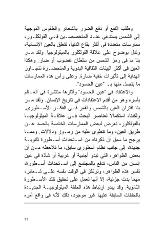 ‫ﻭﻁﻠﺏ ﺍﻟﻨﻔﻊ ﺃﻭ ﺩﻓﻊ ﺍﻟﻀﺭﺭ ﺒﺎﻟﺸﻌﺎﺌﺭ ﻭﺍﻟﻁﻘﻭﺱ ﺍﻟﻤﻭﺠﻬﺔ‬
‫ﺇﻟﻰ ﺍﻟﺸﻤﺱ ﻴﺴﺘﺩﻋﻰ ﻋﻨـﺩ ﺍﻟﻤﺘﺨﺼﺼـﻴﻥ ﻓـﻰ ﺍﻟﻔﻭﻟﻜﻠـﻭﺭ،‬
‫ﻤﻤﺎﺭﺴﺎﺕ ﻤﺘﻌﺩﺩﺓ ﻓﻰ ﺃﻜﺜﺭ ﺒﻘﺎﻉ ﺍﻟﺩﻨﻴﺎ، ﺘﺘﻌﻠﻕ ﺒﺎﻟﻌﻴﻥ ﺍﻹﻨﺴﺎﻨﻴﺔ،‬
‫ﻭﺘﺩل ﺒﻭﻀﻭﺡ ﻋﻠﻰ ﻋﻼﻗﺔ ﺍﻟﻔﻭﻟﻜﻠﻭﺭ ﺒﺎﻟﻤﻴﺜﻭﻟﻭﺠﻴﺎ. ﻭﻟﻘﺩ ﻤـﺭ‬
‫ﺒﻨﺎ ﻤﺎ ﻓﻰ ﺭﻤﺯ ﺍﻟﺸﻤﺱ ﻤﻥ ﺴﻠﻁﺎﻥ ﻏﻀﻭﺏ ﺃﻭ ﻀﺎﺭ. ﻭﻫﻜﺫﺍ‬
‫ﺍﻟﻌﻴﻥ ﻓﻰ ﺃﻜﺜﺭ ﺍﻟﺒﻴﺌﺎﺕ ﺍﻟﺜﻘﺎﻓﻴﺔ ﺍﻟﺒﺩﻭﻴﺔ ﻭﺍﻟﻤﺘﺤﻀـﺭﺓ ﺘﺘﺠـﺎﻭﺯ‬
‫ﺍﻟﻬﺩﺍﻴﺔ ﺇﻟﻰ ﺘﺄﺜﻴﺭﺍﺕ ﺨﻔﻴﺔ ﻀﺎﺭﺓ. ﻭﻋﻠﻰ ﺭﺃﺱ ﻫﺫﻩ ﺍﻟﻤﻤﺎﺭﺴﺎﺕ‬
                           ‫ﻤﺎ ﻴﺘﺼل ﻤﻨﻬﺎ ﺒـ "ﻋﻴﻥ ﺍﻟﺤﺴﻭﺩ".‬
‫ﻭﺍﻻﻋﺘﻘﺎﺩ ﻓﻰ "ﻋﻴﻥ ﺍﻟﺤﺴﻭﺩ" ﻭﺁﺜﺎﺭﻫﺎ ﻤﻨﺘﺸﺭﺓ ﻓﻰ ﺍﻟﻌـﺎﻟﻡ‬
‫ﺒﺄﺴﺭﻩ ﻭﻫﻭ ﻤﻥ ﺃﻗﺩﻡ ﺍﻻﻋﺘﻘﺎﺩﺍﺕ ﻓﻰ ﺘﺎﺭﻴﺦ ﺍﻹﻨﺴﺎﻥ. ﻭﻟﻘﺩ ﻤـﺭ‬
‫ﺒﻨﺎ ﺍﻗﺘﺭﺍﻥ ﺍﻟﻌﻴﻥ ﺒﺎﻟﺸﻤﺱ ﻭﺍﻟﻘﻤﺭ ﻓـﻰ ﺍﻟﻔﻜـﺭ ﺍﻷﺴـﻁﻭﺭﻯ.‬
‫ﻭﻟﻜﻨﻨﺎ، ﺍﺴﺘﻜﻤﺎﻻ ﻟﻌﻨﺎﺼﺭ ﺍﻟﺒﺤﺙ ﻓـﻰ ﻋﻼﻗـﺔ ﺍﻟﻤﻴﺜﻭﻟﻭﺠﻴـﺎ‬
                                             ‫ﹰ‬
‫ﺒﺎﻟﻔﻭﻟﻜﻠﻭﺭ، ﻨﻌﺭﺽ ﻟﺒﻌﺽ ﺍﻟﻤﻤﺎﺭﺴﺎﺕ ﺍﻟﺨﺎﺼﺔ ﺒﺎﻟﺤﺴﺩ ﻋـﻥ‬
‫ﻁﺭﻴﻕ ﺍﻟﻌﻴﻥ، ﻭﻤﺎ ﺘﻨﻁﻭﻯ ﻋﻠﻴﻪ ﻤﻥ ﺭﻤـﻭﺯ ﻭﺩﻻﻻﺕ. ﻭﻤﻤـﺎ‬
‫ﻴﺭﺠﺢ ﻤﺎ ﺴﺒﻕ ﺃﻥ ﺫﻜﺭﻨﺎﻩ ﻤﻥ ﺍﺴـﺘﺤﺩﺍﺙ ﺃﺴـﻁﻭﺭﺓ ﺜﺎﻨﻭﻴـﺔ‬
‫ﺠﺩﻴﺩﺓ، ﺇﻟﻰ ﺠﺎﻨﺏ ﻨﻅﺎﻡ ﺃﺴﻁﻭﺭﻯ ﺴﺎﺒﻕ، ﻤﺎ ﻨﻼﺤﻅﻪ ﻤـﻥ ﺃﻥ‬
‫ﺒﻌﺽ ﺍﻟﻅﻭﺍﻫﺭ، ﺍﻟﺘﻰ ﺘﺒﺩﻭ ﺃﺠﻨﺒﻴﺔ ﺃﻭ ﻏﺭﺒﻴﺔ ﺃﻭ ﺸﺎﺫﺓ ﻓﻰ ﻋﻴﻥ‬
‫ﺇﻨﺴﺎﻥ ﻤﻥ ﺍﻟﻨﺎﺱ، ﺘﺩﻓﻊ ﺒﺎﻟﻤﺠﺘﻤﻊ ﺇﻟﻰ ﺍﺴـﺘﺤﺩﺍﺙ ﺃﺴـﻁﻭﺭﺓ،‬
‫ﺘﻔﺴﺭ ﻫﺫﻩ ﺍﻟﻅﻭﺍﻫﺭ، ﻭﺘﺭﺘﻜﺯ ﻓﻰ ﺍﻟﻭﻗﺕ ﻨﻔﺴﻪ ﻋﻠـﻰ ﺸـﻌﺎﺌﺭ،‬
‫ﻤﻬﻤﺎ ﺒﺩﺕ ﺠﺯﺌﻴﺔ، ﺇﻻ ﺃﻨﻬﺎ ﺘﻌﻤل ﻋﻠﻰ ﺘﺤﻘﻴﻕ ﺘﻠﻙ ﺍﻷﺴـﻁﻭﺭﺓ‬
‫ﺍﻟﺜﺎﻨﻭﻴﺔ. ﻭﻗﺩ ﻴﺒﺩﻭ ﺍﺭﺘﺒﺎﻁ ﻫﺫﻩ ﺍﻟﺤﻠﻘﺔ ﺍﻟﻤﻴﺜﻭﻟﻭﺠﻴـﺔ ﺍﻟﺠﺩﻴـﺩﺓ‬
‫ﺒﺎﻟﺤﻠﻘﺎﺕ ﺍﻟﺴﺎﺒﻘﺔ ﻋﻠﻴﻬﺎ ﻏﻴﺭ ﻤﻭﺠﻭﺩ، ﺫﻟﻙ ﻷﻨﻪ ﻓﻰ ﻭﺍﻗﻊ ﺃﻤﺭﻩ‬


‫٢٦‬
 