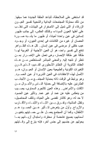 ‫ﻗﺩ ﺍﺴﺘﺨﻔﻰ ﻋﻠﻰ ﺍﻟﻤﻼﺤﻅﺔ، ﻟﺘﺒﺎﻋﺩ ﺍﻟﺤﻠﻘﺔ ﺍﻟﺠﺩﻴﺩﺓ ﻋﻤﺎ ﺴﺒﻘﻬﺎ.‬
‫ﻤﻥ ﺫﻟﻙ ﻤﺤﺎﻭﻟﺔ ﺍﻟﻤﺠﺘﻤﻌﺎﺕ ﺍﻟﺒﺩﺍﺌﻴﺔ ﻭﺍﻟﺸﻌﺒﻴﺔ ﺘﻔﺴﻴﺭ ﺍﻟﻌﻴـﻭﻥ‬
‫ﺍﻟﺯﺭﻗﺎﺀ ﺃﻭ ﺍﻟﺘﻰ ﺘﻤﻴل ﺇﻟﻰ ﺍﻻﺼﻔﺭﺍﺭ ﻓﻰ ﺍﻟﺒﻴﺌﺎﺕ، ﺍﻟﺘﻰ ﺘﻐﻠـﺏ‬
‫ﻋﻠﻰ ﺃﻫﻠﻬﺎ ﺍﻟﻌﻴﻭﻥ ﺍﻟﺴﻭﺩﺍﺀ، ﻭﻜﺫﻟﻙ ﺍﻟﻌﻜﺱ، ﺇﻟﻰ ﺠﺎﻨﺏ ﻅﻬﻭﺭ‬
‫ﺇﻨﺴﺎﻨﻴﻥ ﻓﻰ ﻋﻴﻥ ﻭﺍﺤﺩﺓ ﺃﺤﻴﺎﻨﹰ، ﺃﻭ ﻅﻬﻭﺭ ﻤﺎ ﻴﺸـﺒﻪ ﺼـﻭﺭﺓ‬
                               ‫ﺎ‬
‫ﺍﻟﺤﺼﺎﻥ ﺃﻭ ﻏﻴﺭﻩ ﻤﻥ ﺍﻟﻜﺎﺌﻨﺎﺕ ﻓﻰ ﺇﺤﺩﻯ ﺍﻟﻌﻴﻭﻥ، ﺃﻭ ﻭﺠـﻭﺩ‬
‫ﻋﻴﺏ ﺨﻠﻘﻰ ﺃﻭ ﻤﺭﻀﻰ ﻓﻰ ﻋﻴﻥ ﺇﻨﺴﺎﻥ.. ﻜل ﻫـﺫﻩ ﺍﻟﻅـﻭﺍﻫﺭ‬
‫ﺘﺩﻓﻊ ﺇﻟﻰ ﺘﻔﺴﻴﺭ ﻭﺍﺤﺩ، ﻫﻭ ﺃﻥ ﺍﻟﻌﻴﻥ ﺍﻷﺠﻨﺒﻴﺔ ﺃﻭ ﺍﻟﻐﺭﺒﻴﺔ ﻟﻬـﺎ‬
‫ﻁﺎﻗﺔ ﻏﻴﺭ ﻁﺎﻗﺔ ﺍﻹﺒﺼﺎﺭ، ﻭﻫﻰ ﺘﻌﻤل ﻋﻠﻰ ﺍﻹﻀـﺭﺍﺭ ﺒﻤـﻥ‬
‫ﺘﻨﻅﺭ ﺃﻭ ﺘﺘﺠﻪ ﺇﻟﻴﻪ. ﻭﺍﻟﻤﻌﻨﻰ ﺍﻟﻤﺒﺎﺸﺭ ﺍﻟﻤﺴﺘﺨﻠﺹ ﻤـﻥ ﻫـﺫﻩ‬
‫ﺍﻟﻌﻘﺎﺌﺩ ﺍﻟﺜﺎﻨﻭﻴﺔ ﺃﻥ ﺍﻟﻨﻅﺎﻡ ﺍﻷﺴﻁﻭﺭﻯ ﺍﻟﻘـﺩﻴﻡ، ﺍﻟـﺫﻯ ﻗـﺭﻥ‬
‫ﺍﻟﺘﻐﻴﺭﺍﺕ ﺍﻟﻜﻭﻨﻴﺔ ﻭﺍﻟﻁﺒﻴﻌﻴﺔ ﺒﻌﻴﻥ ﺍﻹﻨﺴﺎﻥ ﺃﻭ ﺍﻟﺤﻴـﻭﺍﻥ، ﻫـﻭ‬
‫ﺍﻷﺼل ﻟﻬﺫﻩ ﺍﻻﻋﺘﻘﺎﺩﺍﺕ ﻓﻰ ﺍﻟﻌﻴﻥ ﺍﻟﺸﺭﻴﺭﺓ ﺃﻭ ﻋﻴﻥ ﺍﻟﺤﺴـﻭﺩ.‬
‫ﻭﻫﻭ ﻴﺭﺘﺒﻁ ﻓﻰ ﺍﻟﻭﻗﺕ ﺫﺍﺘﻪ ﺒﺤﻤﺎﻴﺔ ﺍﻟﻤﺠﺘﻤـﻊ ﻤـﻥ ﺍﻷﺠﺎﻨـﺏ‬
‫ﺍﻟﻁﺎﺭﺌﻴﻥ ﻋﻠﻴﻪ ﺒﺎﻹﻀﺎﻓﺔ ﺇﻟﻰ ﺤﻤﺎﻴﺔ ﺍﻟﻨـﺎﺱ ﻭﺍﻷﻤـﻭﺍل ﻤـﻥ‬
‫ﺍﻵﻓﺎﺕ ﻭﺍﻷﻤﺭﺍﺽ.. ﻭﻫﺫﻩ ﺍﻟﻌﻴﻥ ﻜﺎﻟﺠﺭﻡ ﺍﻟﺴﻤﺎﻭﻯ، ﻴﺼـﻴﺏ‬
‫ﻤﻥ ﻴﻨﻌﻜﺱ ﻋﻠﻴﻪ ﻋﻥ ﻋﻤﺩ ﺃﻭ ﻏﻴﺭ ﻋﻤﺩ. ﻭﺘﺄﺜﻴﺭ ﻋﻴﻥ ﺍﻟﺤﺴﻭﺩ‬
‫ﻻ ﺤﺩ ﻟﻪ، ﻭﻫﻭ ﻜﺎﻟﻨﺎﺭ ﺘﻘﻀﻰ ﻋﻠﻰ ﺍﻟﺤﻴﺎﺓ، ﻭﺘﺘﻠﻑ ﺍﻟﻤﺤﺎﺼﻴل،‬
‫ﻭﺘﻘﺘل ﺍﻟﻤﺎﺸﻴﺔ، ﻭﺘﻔـﺭﻕ ﺒـﻴﻥ ﺍﻵﺒـﺎﺀ ﻭﺍﻷﺒﻨـﺎﺀ ﻭﺍﻷﻗـﺎﺭﺏ‬
‫ﻭﺍﻷﺯﻭﺍﺝ. ﻭﺃﻭل ﻤﻥ ﻴﺘﻌﺭﺽ ﻟﺘـﺄﺜﻴﺭ ﻋـﻴﻥ ﺍﻟﺤﺴـﻭﺩ ﻫـﻡ‬
‫ﺍﻷﻁﻔﺎل، ﻭﻜﻤﺎ ﺃﻥ ﺍﻟﻤﺠﺘﻤﻊ ﻴﻌﻤـل ﻋﻠـﻰ ﺤﻤـﺎﻴﺘﻬﻡ ﺒﺘﻐﻴﻴـﺭ‬
‫ﺃﺴﻤﺎﺌﻬﻡ، ﺒﺼﻴﻎ ﻏﺎﻤﻀﺔ ﺃﻭ ﻤﺤﻘﺭﺓ، ﻭﺍﺴﺘﺒﺩﺍل ﺃﺯﻴـﺎﺌﻬﻡ ﺒﻤـﺎ‬
‫ﻴﺤﻭﻟﻬﻡ ﻋﻥ ﺠﻨﺴﻬﻡ ﺇﻟﻰ ﺠﻨﺱ ﺁﺨﺭ، ﻓﺈﻨﻪ ﻴﻨﺯﻉ ﺇﻟﻰ ﻭﻗـﺎﻴﺘﻬﻡ‬

‫٣٦‬
 