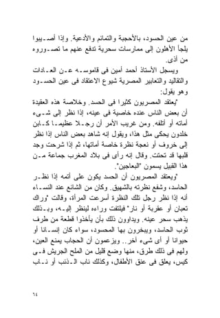 ‫ﻤﻥ ﻋﻴﻥ ﺍﻟﺤﺴﻭﺩ، ﺒﺎﻷﺤﺠﺒﺔ ﻭﺍﻟﺘﻤﺎﺌﻡ ﻭﺍﻷﺩﻋﻴﺔ. ﻭﺇﺫﺍ ﺃﺼـﻴﺒﻭﺍ‬
‫ﻴﻠﺠﺄ ﺍﻷﻫﻠﻭﻥ ﺇﻟﻰ ﻤﻤﺎﺭﺴﺎﺕ ﺴﺤﺭﻴﺔ ﺘﺩﻓﻊ ﻋﻨﻬﻡ ﻤﺎ ﺘﺼـﻭﺭﻭﻩ‬
                                                 ‫ﻤﻥ ﺃﺫﻯ.‬
‫ﻭﻴﺴﺠل ﺍﻷﺴﺘﺎﺫ ﺃﺤﻤﺩ ﺃﻤﻴﻥ ﻓﻰ ﻗﺎﻤﻭﺴـﻪ ﻋـﻥ ﺍﻟﻌـﺎﺩﺍﺕ‬
‫ﻭﺍﻟﺘﻘﺎﻟﻴﺩ ﻭﺍﻟﺘﻌﺎﺒﻴﺭ ﺍﻟﻤﺼﺭﻴﺔ ﺸﻴﻭﻉ ﺍﻻﻋﺘﻘﺎﺩ ﻓﻰ ﻋﻴﻥ ﺍﻟﺤﺴـﻭﺩ‬
                                               ‫ﻭﻫﻭ ﻴﻘﻭل:‬
‫"ﻴﻌﺘﻘﺩ ﺍﻟﻤﺼﺭﻴﻭﻥ ﻜﺜﻴﺭﺍ ﻓﻰ ﺍﻟﺤﺴﺩ. ﻭﺨﻼﺼﺔ ﻫﺫﻩ ﺍﻟﻌﻘﻴﺩﺓ‬
                                ‫ﹰ‬
‫ﺃﻥ ﺒﻌﺽ ﺍﻟﻨﺎﺱ ﻋﻨﺩﻩ ﺨﺎﺼﻴﺔ ﻓﻰ ﻋﻴﻨﻪ، ﺇﺫﺍ ﻨﻅﺭ ﺇﻟﻰ ﺸـﻰﺀ‬
‫ﺃﻤﺎﺘﻪ ﺃﻭ ﺃﺘﻠﻔﻪ. ﻭﻤﻥ ﻏﺭﻴﺏ ﺍﻷﻤﺭ ﺃﻥ ﺭﺠـﻼ ﻋﻅﻴﻤـﺎ ﻜـﺎﺒﻥ‬
        ‫ﹰ‬      ‫ﹰ‬
‫ﺨﻠﺩﻭﻥ ﻴﺤﻜﻰ ﻤﺜل ﻫﺫﺍ، ﻭﻴﻘﻭل ﺇﻨﻪ ﺸﺎﻫﺩ ﺒﻌﺽ ﺍﻟﻨﺎﺱ ﺇﺫﺍ ﻨﻅﺭ‬
‫ﺇﻟﻰ ﺨﺭﻭﻑ ﺃﻭ ﻨﻌﺠﺔ ﻨﻅﺭﺓ ﺨﺎﺼﺔ ﺃﻤﺎﺘﻬﺎ، ﺜﻡ ﺇﺫﺍ ﺸﺭﺤﺕ ﻭﺠﺩ‬
‫ﻗﻠﺒﻬﺎ ﻗﺩ ﺘﺤﺘﺕ. ﻭﻗﺎل ﺇﻨﻪ ﺭﺃﻯ ﻓﻰ ﺒﻼﺩ ﺍﻟﻤﻐﺭﺏ ﺠﻤﺎﻋﺔ ﻤـﻥ‬
                              ‫ﻫﺫﺍ ﺍﻟﻘﺒﻴل ﻴﺴﻤﻭﻥ "ﺍﻟﺒﻌﺎﺠﻴﻥ".‬
‫"ﻭﻴﻌﺘﻘﺩ ﺍﻟﻤﺼﺭﻴﻭﻥ ﺃﻥ ﺍﻟﺤﺴﺩ ﻴﻜﻭﻥ ﻋﻠﻰ ﺃﺘﻤﻪ ﺇﺫﺍ ﻨﻅـﺭ‬
‫ﺍﻟﺤﺎﺴﺩ، ﻭﺸﻔﻊ ﻨﻅﺭﺘﻪ ﺒﺎﻟﺸﻬﻴﻕ. ﻭﻜﺎﻥ ﻤﻥ ﺍﻟﺸﺎﺌﻊ ﻋﻨﺩ ﺍﻟﻨﺴـﺎﺀ‬
‫ﺃﻨﻪ ﺇﺫﺍ ﻨﻅﺭ ﺭﺠل ﺘﻠﻙ ﺍﻟﻨﻅﺭﺓ ﺃﺴﺭﻋﺕ ﺍﻟﻤﺭﺃﺓ، ﻭﻗﺎﻟﺕ "ﻭﺭﺍﻙ‬
‫ﺘﻌﺒﺎﻥ ﺃﻭ ﻋﻘﺭﺒﺔ ﺃﻭ ﻨﺎﺭ" ﻓﻴﻠﺘﻔﺕ ﻭﺭﺍﺀﻩ ﻟﻴﻨﻅﺭ ﺇﻟﻴـﻪ، ﻭﺒـﺫﻟﻙ‬
‫ﻴﺫﻫﺏ ﺴﺤﺭ ﻋﻴﻨﻪ. ﻭﻴﺩﺍﻭﻭﻥ ﺫﻟﻙ ﺒﺄﻥ ﻴﺄﺨﺫﻭﺍ ﻗﻁﻌﺔ ﻤﻥ ﻁﺭﻑ‬
‫ﺜﻭﺏ ﺍﻟﺤﺎﺴﺩ، ﻭﻴﺒﺨﺭﻭﻥ ﺒﻬﺎ ﺍﻟﻤﺤﺴﻭﺩ، ﺴﻭﺍﺀ ﻜﺎﻥ ﺇﻨﺴـﺎﻨﺎ ﺃﻭ‬
    ‫ﹰ‬
‫ﺤﻴﻭﺍﻨﺎ ﺃﻭ ﺃﻯ ﺸﻰﺀ ﺁﺨﺭ.. ﻭﻴﺯﻋﻤﻭﻥ ﺃﻥ ﺍﻟﺤﺠﺎﺏ ﻴﻤﻨﻊ ﺍﻟﻌﻴﻥ،‬
                                                   ‫ﹰ‬
‫ﻭﻟﻬﻡ ﻓﻰ ﺫﻟﻙ ﻁﺭﻕ، ﻤﻨﻬﺎ ﻭﻀﻊ ﻗﻠﻴل ﻤﻥ ﺍﻟﻤﻠﺢ ﺍﻟﺠﺭﻴﺵ ﻓـﻰ‬
‫ﻜﻴﺱ، ﻴﻌﻠﻕ ﻓﻰ ﻋﻨﻕ ﺍﻷﻁﻔﺎل، ﻭﻜﺫﻟﻙ ﻨﺎﺏ ﺍﻟـﺫﺌﺏ ﺃﻭ ﻨـﺎﺏ‬


‫٤٦‬
 