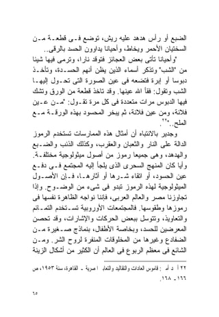 ‫ﺍﻟﻀﺒﻊ ﺃﻭ ﺭﺃﺱ ﻫﺩﻫﺩ ﻋﻠﻴﻪ ﺭﻴﺵ، ﺘﻭﻀﻊ ﻓـﻰ ﻗﻁﻌـﺔ ﻤـﻥ‬
     ‫ﺍﻟﺴﺨﺘﻴﺎﻥ ﺍﻷﺤﻤﺭ ﻭﻴﺨﺎﻁ، ﻭﺃﺤﻴﺎﻨﺎ ﻴﺩﺍﻭﻭﻥ ﺍﻟﺤﺴﺩ ﺒﺎﻟﺭﻗﻰ..‬
                           ‫ﹰ‬
‫"ﻭﺃﺤﻴﺎﻨﺎ ﺘﺄﺘﻰ ﺒﻌﺽ ﺍﻟﻌﺠﺎﺌﺯ ﻓﺘﻭﻗﺩ ﻨﺎﺭﹰ، ﻭﺘﺭﻤﻰ ﻓﻴﻬﺎ ﺸﻴﺌﺎ‬
‫ﹰ‬                 ‫ﺍ‬                            ‫ﹰ‬
‫ﻤﻥ "ﺍﻟﺸﺏ" ﻭﺘﺫﻜﺭ ﺃﺴﻤﺎﺀ ﺍﻟﺫﻴﻥ ﻴﻅﻥ ﺃﻨﻬﻡ ﺍﻟﺤﺴـﺩﺓ، ﻭﺘﺄﺨـﺫ‬
‫ﺩﺒﻭﺴﺎ ﺃﻭ ﺇﺒﺭﺓ ﻓﺘﻀﻌﻪ ﻓﻰ ﻋﻴﻥ ﺍﻟﺼﻭﺭﺓ ﺍﻟﺘﻰ ﺘﺤـﻭل ﺇﻟﻴﻬـﺎ‬  ‫ﹰ‬
‫ﺍﻟﺸﺏ ﻭﺘﻘﻭل: ﻓﻘﺄ ﺍﷲ ﻋﻴﻨﻬﺎ. ﻭﻗﺩ ﺘﺎﺨﺫ ﻗﻁﻌﺔ ﻤﻥ ﺍﻟﻭﺭﻕ ﻭﺘﺸﻙ‬
‫ﻓﻴﻬﺎ ﺍﻟﺩﺒﻭﺱ ﻤﺭﺍﺕ ﻤﺘﻌﺩﺩﺓ ﻓﻰ ﻜل ﻤﺭﺓ ﺘﻘـﻭل: "ﻤـﻥ ﻋـﻴﻥ‬
‫ﻓﻼﻨﺔ، ﻭﻤﻥ ﻋﻴﻥ ﻓﻼﻨﺔ، ﺜﻡ ﻴﺒﺨﺭ ﺍﻟﻤﺤﺴﻭﺩ ﺒﻬﺫﻩ ﺍﻟﻭﺭﻗـﺔ ﻤـﻊ‬
                                                ‫ﺍﻟﻤﻠﺢ.."٢٢.‬
‫ﻭﺠﺩﻴﺭ ﺒﺎﻻﻨﺘﺒﺎﻩ ﺃﻥ ﺃﻤﺜﺎل ﻫﺫﻩ ﺍﻟﻤﻤﺎﺭﺴﺎﺕ ﺘﺴﺘﺨﺩﻡ ﺍﻟﺭﻤﻭﺯ‬
‫ﺍﻟﺩﺍﻟﺔ ﻋﻠﻰ ﺍﻟﻨﺎﺭ ﻭﺍﻟﺜﻌﺒﺎﻥ ﻭﺍﻟﻌﻘﺭﺏ، ﻭﻜﺫﻟﻙ ﺍﻟﺫﺌﺏ ﻭﺍﻟﻀـﺒﻊ‬
‫ﻭﺍﻟﻬﺩﻫﺩ، ﻭﻫﻰ ﺠﻤﻴﻌﺎ ﺭﻤﻭﺯ ﻤﻥ ﺃﺼﻭل ﻤﻴﺜﻭﻟﻭﺠﻴﺔ ﻤﺨﺘﻠﻔـﺔ.‬
                                      ‫ﹰ‬
‫ﻭﺃﻴﺎ ﻜﺎﻥ ﺍﻟﻤﻨﻬﺞ ﺍﻟﺴﺤﺭﻯ ﺍﻟﺫﻯ ﻴﻠﺠﺄ ﺇﻟﻴﻪ ﺍﻟﻤﺠﺘﻤﻊ ﻓـﻰ ﺩﻓـﻊ‬ ‫ﹰ‬
‫ﻋﻴﻥ ﺍﻟﺤﺴﻭﺩ، ﺃﻭ ﺍﺘﻘﺎﺀ ﺸـﺭﻫﺎ ﺃﻭ ﺁﺜﺎﺭﻫـﺎ، ﻓـﺈﻥ ﺍﻷﺼـﻭل‬
‫ﺍﻟﻤﻴﺜﻭﻟﻭﺠﻴﺔ ﻟﻬﺫﻩ ﺍﻟﺭﻤﻭﺯ ﺘﺒﺩﻭ ﻓﻰ ﺸﻰﺀ ﻤﻥ ﺍﻟﻭﻀـﻭﺡ. ﻭﺇﺫﺍ‬
‫ﺘﺠﺎﻭﺯﻨﺎ ﻤﺼﺭ ﻭﺍﻟﻌﺎﻟﻡ ﺍﻟﻌﺭﺒﻰ، ﻓﺈﻨﻨﺎ ﻨﻭﺍﺠﻪ ﺍﻟﻅﺎﻫﺭﺓ ﻨﻔﺴﻬﺎ ﻓﻰ‬
‫ﺭﻤﻭﺯﻫﺎ ﻭﻁﻘﻭﺴﻬﺎ. ﻓﺎﻟﻤﺠﺘﻤﻌﺎﺕ ﺍﻷﻭﺭﻭﺒﻴﺔ ﺘﺴـﺘﺨﺩﻡ ﺍﻟﺘﻤـﺎﺌﻡ‬
‫ﻭﺍﻟﺘﻌﺎﻭﻴﺫ، ﻭﺘﺘﻭﺴل ﺒﺒﻌﺽ ﺍﻟﺤﺭﻜﺎﺕ ﻭﺍﻹﺸﺎﺭﺍﺕ، ﻭﻗﺩ ﺘﺤﺼﻥ‬
‫ﺍﻟﻤﻌﺭﻀﻴﻥ ﻟﻠﺤﺴﺩ، ﻭﺒﺨﺎﺼﺔ ﺍﻷﻁﻔﺎل، ﺒﻨﻤﺎﺫﺝ ﺼـﻐﻴﺭﺓ ﻤـﻥ‬
‫ﺍﻟﻀﻔﺎﺩﻉ ﻭﻏﻴﺭﻫﺎ ﻤﻥ ﺍﻟﻤﺨﻠﻭﻗﺎﺕ ﺍﻟﻤﻨﻔﺭﺓ ﻟﺭﻭﺡ ﺍﻟﺸﺭ. ﻭﻤـﻥ‬
‫ﺍﻟﺸﺎﺌﻊ ﻓﻰ ﻤﻌﻅﻡ ﺍﻟﺭﺒﻭﻉ ﻓﻰ ﺍﻟﻌﺎﻟﻡ ﺃﻥ ﺍﻟﻜﺜﻴﺭ ﻤﻥ ﺃﺸﻜﺎل ﺍﻟﺯﻴﻨﺔ‬

‫٢٢ ﺃﲪﺪ ﺃﻣﲔ: ﻗﺎﻣﻮﺱ ﺍﻟﻌﺎﺩﺍﺕ ﻭﺍﻟﺘﻘﺎﻟﻴﺪ ﻭﺍﻟﺘﻌﺎﺑﲑ ﺍﳌﺼﺮﻳﺔ ـ ﺍﻟﻘﺎﻫﺮﺓ، ﺳﻨﺔ ٣٥٩١، ﺹ‬
                                                               ‫٦٦١ـ ٨٦١.‬

‫٥٦‬
 