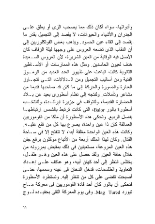 ‫ﻭﺃﺩﻭﺍﺘﻬﺎ، ﺴﻭﺍﺀ ﺃﻜﺎﻥ ﺫﻟﻙ ﻤﻤﺎ ﻴﺼﺤﺏ ﺍﻟﺯﻯ ﺃﻭ ﻴﻌﻠﻕ ﻋﻠـﻰ‬
‫ﺍﻟﺠﺩﺭﺍﻥ ﻭﺍﻷﺸﻴﺎﺀ ﻭﺍﻟﺤﻴﻭﺍﻨﺎﺕ، ﻻ ﻴﻘﺼﺩ ﺇﻟﻰ ﺍﻟﺘﺠﻤﻴل ﺒﻘﺩﺭ ﻤﺎ‬
‫ﻴﻘﺼﺩ ﺇﻟﻰ ﺍﺘﻘﺎﺀ ﻋﻴﻥ ﺍﻟﺤﺴﻭﺩ. ﻭﻴﺫﻫﺏ ﺒﻌﺽ ﺍﻟﻔﻭﻟﻜﻠﻭﺭﻴﻴﻥ ﺇﻟﻰ‬
‫ﺃﻥ ﺍﻟﻨﻘﺎﺏ ﺍﻟﺫﻯ ﺘﻀﻌﻪ ﺍﻟﻌﺭﻭﺱ ﻋﻠﻰ ﻭﺠﻬﻬﺎ ﻟﻴﻠﺔ ﺍﻟﺯﻓﺎﻑ ﻜﺎﻥ‬
‫ﺍﻷﺼل ﻓﻴﻪ ﺍﻟﻭﻗﺎﻴﺔ ﻤﻥ ﺍﻟﻌﻴﻥ ﺍﻟﺸﺭﻴﺭﺓ، ﻷﻥ ﺍﻟﻌﺭﻭﺱ ﺍﻟﺴـﻌﻴﺩﺓ‬
‫ﻫﺩﻑ ﻟﻌﻴﻭﻥ ﺍﻟﺤﺎﺴﺩﻴﻥ. ﻭﻤﺜل ﻫﺫﻩ ﺍﻟﻤﻤﺎﺭﺴﺎﺕ ﺃﻭ ﺍﻷﺴـﺎﻁﻴﺭ‬
‫ﺍﻟﺜﺎﻨﻭﻴﺔ ﻜﺎﻨﺕ ﺍﻟﺒﺎﻋﺙ ﻋﻠﻰ ﻅﻬﻭﺭ ﺍﻟﻌﺩﺩ ﺍﻟﻌﺩﻴﺩ ﻤﻥ ﺍﻟﺭﻤـﻭﺯ‬
‫ﺍﻟﻔﻨﻴﺔ ﻭﻤﻥ ﺃﺴﺎﻟﻴﺏ ﺍﻟﺘﺠﻤﻴل ﻭﻤﻥ ﺍﻟـﺩﻻﻻﺕ، ﺍﻟﺘـﻰ ﺘﺘﺠـﺎﻭﺯ‬
‫ﺍﻟﻌﺒﺎﺭﺓ ﻭﺍﻟﺼﻭﺭﺓ ﻭﺍﻟﺤﺭﻜﺔ ﺇﻟﻰ ﻤﺎ ﻜﺎﻥ ﻗﺩ ﺼﺎﺤﺒﻬﺎ ﻗﺩﻴﻤﺎ ﻤﻥ‬
    ‫ﹰ‬
‫ﻤﺸﺎﻋﺭ ﻭﺘﺄﻤﻼﺕ. ﻭﻟﻨﺘﺠﻪ ﺇﻟﻰ ﻨﻅﺎﻡ ﺃﺴﻁﻭﺭﻯ ﺒﻌﻴﺩ ﻋﻥ ﺒـﻼﺩ‬
‫ﺍﻟﺤﻀﺎﺭﺓ ﺍﻟﻘﺩﻴﻤﺔ، ﻭﻟﻨﺘﻭﻗﻑ ﻓﻰ ﺠﺯﻴﺭﺓ ﺍﻴﺭﻟﻨـﺩﺓ، ﻭﻟﻨﻨﺘﺨـﺏ‬
‫ﺃﺴﻁﻭﺭﺓ ﺒﺎﻟﻭﺭ ‪ ،Balor‬ﺍﻟﺘﻰ ﻜﺎﻨﺕ ﺘﺭﺘﺒﻁ ﺒﺎﻟﺸﻤﺱ ﺍﺭﺘﺒﺎﻁﻬـﺎ‬
‫ﺒﻔﺼل ﺍﻟﺭﺒﻴﻊ. ﻭﺘﺤﻜﻰ ﻫﺫﻩ ﺍﻷﺴﻁﻭﺭﺓ ﺃﻥ ﻤﻠﻜﺎ ﻤﻥ ﺍﻟﻔﻭﻤﻭﺭﻴﻴﻥ‬
               ‫ﹰ‬
‫ﺍﻟﻌﻤﺎﻟﻘﺔ ﻜﺎﻥ ﺫﺍ ﻋﻴﻥ ﻭﺍﺤﺩﺓ، ﻴﺼﺭﻉ ﺒﻬﺎ ﻜل ﻤﻥ ﺘﻘﻊ ﻋﻠﻴـﻪ.‬
‫ﻭﻜﺎﻨﺕ ﻫﺫﻩ ﺍﻟﻌﻴﻥ ﺍﻟﻭﺍﺤﺩﺓ ﻤﻐﻠﻘﺔ ﺃﺒﺩﹰ، ﻻ ﺘﻨﻔﺘﺢ ﺇﻻ ﻓﻰ ﺴـﺎﺤﺔ‬
                       ‫ﺍ‬
‫ﺍﻟﻘﺘﺎل. ﻭﻜﺎﻥ ﻟﻬﺫﺍ ﺍﻟﻤﻠﻙ ﺃﺭﺒﻌﺔ ﻤﻥ ﺍﻷﺘﺒﺎﻉ ﻤﻭﻜﻠﻭﻥ ﺒﺭﻓﻊ ﺠﻔﻥ‬
‫ﻫﺫﻩ ﺍﻟﻌﻴﻥ ﺍﻟﻤﺭﻭﻋﺔ، ﻤﺴﺘﻌﻴﻨﻴﻥ ﻓﻰ ﺫﻟﻙ ﺒﻤﻘﺒﺽ ﻴﻤﺭﺭﻭﻨﻪ ﻤﻥ‬
‫ﺨﻼل ﺤﺎﻓﺔ ﺍﻟﻌﻴﻥ. ﻭﻟﻘﺩ ﺤﺼل ﻋﻠﻰ ﻫﺫﻩ ﺍﻟﻌﻴﻥ ﻭﻫـﻭ ﻁﻔـل،‬
‫ﻴﺨﺘﻠﺱ ﺍﻟﻨﻅﺭ ﺇﻟﻰ ﺃﺤﺩ ﻜﻬﺎﻥ ﺃﺒﻴﻪ، ﻭﻫﻭ ﻋﺎﻜﻑ ﻋﻠـﻰ ﺇﻋـﺩﺍﺩ‬
‫ﺍﻟﺘﻌﺎﻭﻴﺫ ﻭﺍﻟﻁﻠﺴﻤﺎﺕ، ﻓﺩﺨل ﺍﻟﺩﺨﺎﻥ ﻓﻰ ﻋﻴﻨﻪ ﻭﺴﻤﻤﻬﺎ، ﺤﺘـﻰ‬
‫ﺃﺼﺒﺤﺕ ﺘﻘﻀﻰ ﻋﻠﻰ ﻜل ﻤﻥ ﺘﻨﻅﺭ ﺇﻟﻴﻪ. ﻭﺘﺴﺘﻁﺭﺩ ﺍﻷﺴﻁﻭﺭﺓ‬
‫ﻓﺘﺤﻜﻰ ﺃﻥ ﺒﺎﻟﻭﺭ ﻜﺎﻥ ﺃﺤﺩ ﻗﺎﺩﺓ ﺍﻟﻔﻭﻤﻭﺭﻴﻴﻥ ﻓﻰ ﻤﻌﺭﻜﺔ ﻤـﺎﺝ‬
‫ﺘﻴﻭﺭﺩ ‪ .Mag Tured‬ﻭﻓﻰ ﻴﻭﻡ ﺍﻟﻤﻌﺭﻜﺔ ﺍﻟﺘﻘﻰ ﺒﺤﻔﻴـﺩﻩ ﻟـﻭﺝ‬

‫٦٦‬
 