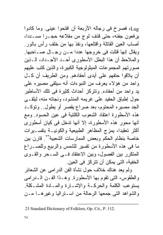 ‫‪ ،Lug‬ﻓﺼﺭﺥ ﻓﻰ ﺭﺠﺎﻟﻪ ﺍﻷﺭﺒﻌﺔ ﺃﻥ ﺍﻓﺘﺤﻭﺍ ﻋﻴﻨﻰ. ﻭﻤﺎ ﻜﺎﺩﻭﺍ‬
‫ﻴﺭﻓﻌﻭﻥ ﺠﻔﻨﻪ، ﺤﺘﻰ ﻗﺫﻑ ﻟﻭﺝ ﻤﻥ ﻤﻘﻼﻋﻪ ﺤﺠـﺭﺍ ﻤﺴـﺩﺩﹰ،‬
 ‫ﺍ‬       ‫ﹰ‬
‫ﺃﺼﺎﺏ ﺍﻟﻌﻴﻥ ﺍﻟﻘﺎﺘﻠﺔ ﻭﺍﻗﺘﻠﻌﻬﺎ، ﻭﻨﻔﺫ ﺒﻬﺎ ﻤﻥ ﺨﻠﻑ ﺭﺃﺱ ﺒﺎﻟﻭﺭ.‬
‫ﻭﻴﻘﺎل ﺇﻨﻬﺎ ﻗﺘﻠﺕ ﻓﻰ ﺨﺭﻭﺠﻬﺎ ﻋﺩﺩﺍ ﻤـﻥ ﺭﺠـﺎل ﺼـﺎﺤﺒﻬﺎ.‬
                         ‫ﹰ‬
‫ﻭﺍﻟﻤﻼﺤﻅ ﺃﻥ ﻫﺫﺍ ﺍﻟﺒﻁل ﺍﻷﺴﻁﻭﺭﻯ ﺃﺤـﺩ ﺍﻷﺠـﺩﺍﺩ، ﺍﻟـﺫﻴﻥ‬
‫ﺼﻭﺭﺘﻬﻡ ﺍﻟﻤﺠﻤﻭﻋﺎﺕ ﺍﻟﻤﻴﺜﻭﻟﻭﺠﻴﺔ ﺍﻟﻜﺒﻴﺭﺓ، ﻭﺍﻟﺫﻴﻥ ﻜﺘﺏ ﻋﻠﻴﻬﻡ‬
‫ﺃﻥ ﻴﻼﻗﻭﺍ ﺤﺘﻔﻬﻡ ﻋﻠﻰ ﺃﻴﺩﻯ ﺃﺤﻔﺎﺩﻫﻡ. ﻭﻤﻥ ﺍﻟﻁﺭﻴﻑ ﺃﻥ ﻜـل‬
‫ﻭﺍﺤﺩ ﻤﻥ ﻫﺅﻻﺀ ﻴﻌﺭﻑ ﻤﻥ ﺍﻟﻨﺒﻭﺀﺍﺕ ﺃﻨﻪ ﺴﻴﻠﻘﻰ ﻤﺼﻴﺭﻩ ﻋﻠﻰ‬
‫ﻴﺩ ﻭﺍﺤﺩ ﻤﻥ ﺃﺤﻔﺎﺩﻩ. ﻭﺘﺘﺭﻜﺯ ﺃﺤﺩﺍﺙ ﻜﺜﻴﺭﺓ ﻓﻰ ﺘﻠﻙ ﺍﻷﺴﺎﻁﻴﺭ‬
‫ﺤﻭل ﺇﻁﺒﺎﻕ ﺍﻟﺤﻔﻴﺩ ﻋﻠﻰ ﻏﺭﻴﻤﻪ ﺍﻟﻤﻨﺸﻭﺩ، ﻭﻨﺠﺎﺘﻪ ﻤﻨﻪ، ﻟﻴﻠﻘـﻰ‬
‫ﺍﻟﺠﺩ ﻤﺼﻴﺭﻩ ﺍﻟﻤﺤﺘﻭﻡ، ﺒﻌﺩ ﺼﺭﺍﻉ ﻴﻘﺼﺭ ﺃﻭ ﻴﻁﻭل.. ﻭﺘﺅﻜـﺩ‬
‫ﻫﺫﻩ ﺍﻷﺴﻁﻭﺭﺓ ﺍﻋﺘﻘﺎﺩ ﺍﻟﺸﻌﻭﺏ ﺍﻟﻜﻠﺘﻴﺔ ﻓﻰ ﻋﻴﻥ ﺍﻟﺤﺴﻭﺩ. ﻭﻤﻊ‬
‫ﺃﻨﻬﺎ ﻤﺤﻭﺭ ﻫﺫﻩ ﺍﻷﺴﻁﻭﺭﺓ، ﺇﻻ ﺃﻨﻬﺎ ﺘﺩﺨل ﻓﻰ ﻜﻴﺎﻥ ﺃﺴﻁﻭﺭﻯ‬
‫ﺃﻜﺜﺭ ﺘﻌﻘﻴﺩﹰ، ﻴﻤﺯﺝ ﺍﻟﻤﻅﺎﻫﺭ ﺍﻟﻁﺒﻴﻌﻴﺔ ﻭﺍﻟﻜﻭﻨﻴـﺔ ﺒﺘﻔﺴـﻴﺭﺍﺕ‬
                                              ‫ﺍ‬
           ‫٣٢‬
‫ﺨﺎﺼﺔ ﺒﻨﻅﺎﻡ ﺍﻟﺤﻜﻡ ﻭﺒﻌﺽ ﺍﻟﻤﻤﺎﺭﺴﺎﺕ ﺍﻟﺸﻌﺒﻴﺔ . ﻗﺎﺭﻥ ﺒﻴﻥ‬
‫ﻤﺎ ﻓﻰ ﻫﺫﻩ ﺍﻷﺴﻁﻭﺭﺓ ﻤﻥ ﺘﻔﺴﻴﺭ ﻟﻠﺸﻤﺱ ﻭﺍﻟﺭﺒﻴﻊ ﻭﻟﻠﺼـﺭﺍﻉ‬
‫ﺍﻟﻤﺘﻜﺭﺭ ﺒﻴﻥ ﺍﻟﻔﺼﻭل، ﻭﺒﻴﻥ ﺍﻻﻋﺘﻘﺎﺩ ﻓـﻰ ﺍﻟﺴـﺤﺭ ﻭﺍﻟﻘـﻭﻯ‬
                     ‫ﺍﻟﺨﻔﻴﺔ، ﺍﻟﺘﻰ ﻴﻤﻜﻥ ﺃﻥ ﺘﺘﺭﻜﺯ ﻓﻰ ﺍﻟﻌﻴﻥ.‬
‫ﻭﻟﻡ ﻴﻌﺩ ﻫﻨﺎﻙ ﺨﻼﻑ ﺤﻭل ﻨﺸﺄﺓ ﺍﻟﻔﻥ ﺍﻟﺩﺭﺍﻤﻰ ﻋﻥ ﺍﻟﺸﻌﺎﺌﺭ‬
‫ﻭﺍﻟﻁﻘﻭﺱ، ﺍﻟﺘﻰ ﺘﻘﻭﻡ ﺒﻬﺎ ﺍﻷﺴﻁﻭﺭﺓ. ﻭﻫـﺫﺍ ﺍﻟﻔـﻥ ﺍﻟـﺩﺭﺍﻤﻰ‬
‫ﻴﺴﺘﻭﻋﺏ ﺍﻟﻜﻠﻤﺔ ﻭﺍﻟﺤﺭﻜـﺔ ﻭﺍﻹﺸـﺎﺭﺓ ﻭﺍﻟﻤـﺎﺩﺓ ﺍﻟﻤﺸـﻜﻠﺔ.‬
‫ﻭﺍﻟﺸﻭﺍﻫﺩ ﺍﻟﺘﻰ ﺠﻤﻌﻬﺎ ﺍﻟﺭﺤﺎﻟﺔ ﻤﻥ ﺍﺴـﺘﺭﺍﻟﻴﺎ ﻭﻏﻴﺭﻫـﺎ ﻤـﻥ‬

‫.211 .‪23 Standard Dictionary of Folklore, Op. Cit., P‬‬

‫٧٦‬
 