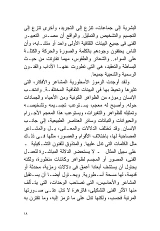 ‫ﺍﻟﺒﺸﺭﻴﺔ ﺇﻟﻰ ﺠﻤﺎﻋﺎﺕ، ﺘﻨﺯﻉ ﺇﻟﻰ ﺍﻟﺘﺠﺭﻴﺩ، ﻭﺃﺨﺭﻯ ﺘﻨﺯﻉ ﺇﻟﻰ‬
‫ﺍﻟﺘﺠﺴﻴﻡ ﻭﺍﻟﺘﺸﺨﻴﺹ ﻭﺍﻟﺘﻤﺜﻴل. ﻭﺍﻟﻭﺍﻗﻊ ﺃﻥ ﻤﺼـﺩﺭ ﺍﻟﺘﻌﺒﻴـﺭ‬
‫ﺍﻟﻔﻨﻰ ﻓﻰ ﺠﻤﻴﻊ ﺍﻟﺒﻴﺌﺎﺕ ﺍﻟﺜﻘﺎﻓﻴﺔ ﺍﻷﻭﻟﻰ ﻭﺍﺤﺩ ﺃﻭ ﻤﺘﺸـﺎﺒﻪ، ﻭﺃﻥ‬
‫ﺍﻟﻨﺎﺱ ﻴﺤﻘﻘﻭﻥ ﻭﺠﻭﺩﻫﻡ ﺒﺎﻟﻜﻠﻤﺔ ﻭﺍﻟﺼﻭﺭﺓ ﻭﺍﻟﺤﺭﻜﺔ ﻭﺍﻟﻜﺘﻠـﺔ‬
‫ﻋﻠﻰ ﺍﻟﺴﻭﺍﺀ.. ﻭﺍﻟﺸﻌﺎﺌﺭ ﻭﺍﻟﻁﻘﻭﺱ، ﻤﻬﻤﺎ ﺘﻔﺎﻭﺘﺕ ﻤﻥ ﺤﻴـﺙ‬
‫ﺍﻟﺒﺴﺎﻁﺔ ﻭﺍﻟﺘﻌﻘﻴﺩ، ﻫﻰ ﺍﻟﺘﻰ ﺘﻁﻭﺭﺕ ﻋﻨﻬـﺎ ﺍﻵﺩﺍﺏ ﻭﺍﻟﻔﻨـﻭﻥ‬
                                 ‫ﺍﻟﺭﺴﻤﻴﺔ ﻭﺍﻟﺸﻌﺒﻴﺔ ﺠﻤﻴﻌﺎ.‬
                                   ‫ﹰ‬
‫ﻭﻟﻘﺩ ﺃﻭﺠﺩﺕ ﺍﻟﺭﻤﻭﺯ ﺍﻷﺴﻁﻭﺭﻴﺔ ﺍﻟﻤﺸﺎﻋﺭ ﻭﺍﻷﻓﻜﺎﺭ، ﺍﻟﺘﻰ‬
‫ﺘﺜﻴﺭﻫﺎ ﻭﺘﺤﻴﻁ ﺒﻬﺎ ﻓﻰ ﺍﻟﺒﻴﺌﺎﺕ ﺍﻟﺜﻘﺎﻓﻴﺔ ﺍﻟﻤﺨﺘﻠﻔـﺔ. ﻭﺍﻨﺘﺨـﺏ‬
‫ﺍﻹﻨﺴﺎﻥ ﺭﻤﻭﺯﻩ ﻤﻥ ﺍﻟﻅﻭﺍﻫﺭ ﺍﻟﻜﻭﻨﻴﺔ ﻭﻤﻥ ﺍﻷﺤﻴﺎﺀ ﻭﺍﻟﺠﻤﺎﺩﺍﺕ‬
‫ﺤﻭﻟﻪ. ﻭﺃﺼﺒﺢ ﻟﻪ ﻤﻌﺠﻡ، ﻴﺴـﺘﻭﻋﺏ ﺘﺠﺴـﻴﻤﻪ ﻭﺘﺸﺨﻴﺼـﻪ‬
‫ﻭﺘﻤﺜﻴﻠﻪ ﻟﻠﻅﻭﺍﻫﺭ ﻭﺍﻟﺘﻐﻴﺭﺍﺕ، ﻭﻴﺴﺘﻭﻋﺏ ﻫﺫﺍ ﺍﻟﻤﻌﺠﻡ ﺍﻷﺠـﺭﺍﻡ‬
‫ﻭﺍﻟﺤﻴﻭﺍﻨﺎﺕ ﻭﺍﻟﻨﺒﺎﺘﺎﺕ ﻭﺴﺎﺌﺭ ﺍﻟﻌﻨﺎﺼﺭ ﺍﻟﻁﺒﻴﻌﻴﺔ، ﺇﻟﻰ ﺠﺎﻨـﺏ‬
‫ﺍﻹﻨﺴﺎﻥ. ﻭﻗﺩ ﺘﺨﺘﻠﻑ ﺍﻟﺩﻻﻻﺕ ﻭﺍﻟﻤﻌـﺎﻨﻰ، ﺒـل ﻭﺍﻟﻤﺸـﺎﻋﺭ‬
‫ﺍﻟﻤﺼﺎﺤﺒﺔ ﻟﻬﺎ، ﺒﺎﺨﺘﻼﻑ ﺍﻷﻗﻭﺍﻡ ﻭﺍﻟﻌﺼﻭﺭ، ﻤﺜﻠﻬﺎ ﻓـﻰ ﺫﻟـﻙ‬
‫ﻤﺜل ﺍﻟﻜﻠﻤﺎﺕ ﺍﻟﺘﻰ ﺘﺩل ﻋﻠﻴﻬﺎ. ﻭﺍﻟﻤﺘﺫﻭﻕ ﻟﻠﻔﻨﻭﻥ ﺍﻟﺘﺸـﻜﻴﻠﻴﺔ ـ‬
‫ﻋﻠﻰ ﺴﺒﻴل ﺍﻟﻤﺜﺎل ـ ﻻ ﻴﺴﺘﺤﻀﺭ ﺍﻟﺩﻻﻟﺔ ﺍﻟﻤﺒﺎﺸـﺭﺓ ﻟﻠﻌﻤـل‬
‫ﺍﻟﻔﻨﻰ، ﺍﻟﻤﺼﻭﺭ ﺃﻭ ﺍﻟﻤﺠﺴﻡ ﻟﻅﻭﺍﻫﺭ ﻭﻜﺎﺌﻨﺎﺕ ﻤﻨﻅﻭﺭﺓ، ﻭﻟﻜﻨﻪ‬
‫ﻴﺤﺎﻭل ﺃﻥ ﻴﺴﺘﺸﻑ ﺃﺒﻌﺎﺩﺍ ﺃﻋﻤﻕ ﻓﻰ ﺩﻻﻻﺕ ﺭﻤﺯﻴﺔ، ﻤﺤﺩﺜﺔ ﺃﻭ‬
                                  ‫ﹰ‬
‫ﻗﺩﻴﻤﺔ، ﻟﻬﺎ ﻤﺴﺤﺔ ﺃﺴـﻁﻭﺭﻴﺔ. ﻭﻴﺤـﺎﻭل ﺃﻴﻀـﺎ ﺃﻥ ﻴﺴـﺘﻘﺒل‬
            ‫ﹰ‬
‫ﺍﻟﻤﺸﺎﻋﺭ ﻭﺍﻷﺤﺎﺴﻴﺱ، ﺍﻟﺘﻰ ﺘﺼﺎﺤﺏ ﺍﻟﻭﺤﺩﺍﺕ، ﺍﻟﺘﻰ ﻴﺘـﺄﻟﻑ‬
‫ﻤﻨﻬﺎ ﺍﻷﺜﺭ ﺍﻟﻔﻨﻰ ﺍﻟﺘﺸﻜﻴﻠﻰ، ﻓﺎﻟﺯﻫﺭﺓ ﻻ ﺘﺩل ﻋﻠـﻰ ﺼـﻭﺭﺘﻬﺎ‬
‫ﺍﻟﻤﺭﺌﻴﺔ ﻓﺤﺴﺏ، ﻭﻟﻜﻨﻬﺎ ﺘﺩل ﻋﻠﻰ ﻤﺎ ﺘﺭﻤﺯ ﺇﻟﻴﻪ، ﻭﻤﺎ ﺘﻘﺘﺭﻥ ﺒﻪ‬

‫٩٦‬
 