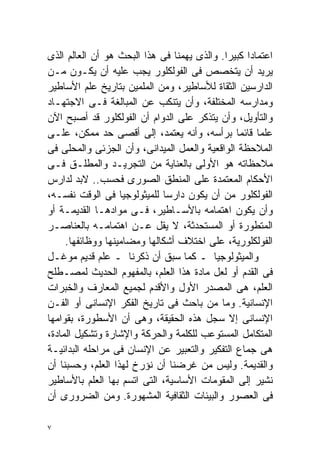 ‫ﺍﻋﺘﻤﺎﺩﺍ ﻜﺒﻴﺭﺍ. ﻭﺍﻟﺫﻯ ﻴﻬﻤﻨﺎ ﻓﻰ ﻫﺫﺍ ﺍﻟﺒﺤﺙ ﻫﻭ ﺃﻥ ﺍﻟﻌﺎﻟﻡ ﺍﻟﺫﻯ‬
                                            ‫ﹰ‬     ‫ﹰ‬
‫ﻴﺭﻴﺩ ﺃﻥ ﻴﺘﺨﺼﺹ ﻓﻰ ﺍﻟﻔﻭﻟﻜﻠﻭﺭ ﻴﺠﺏ ﻋﻠﻴﻪ ﺃﻥ ﻴﻜـﻭﻥ ﻤـﻥ‬
‫ﺍﻟﺩﺍﺭﺴﻴﻥ ﺍﻟﺜﻘﺎﺓ ﻟﻸﺴﺎﻁﻴﺭ، ﻭﻤﻥ ﺍﻟﻤﻠﻤﻴﻥ ﺒﺘﺎﺭﻴﺦ ﻋﻠﻡ ﺍﻷﺴﺎﻁﻴﺭ‬
‫ﻭﻤﺩﺍﺭﺴﻪ ﺍﻟﻤﺨﺘﻠﻔﺔ، ﻭﺃﻥ ﻴﺘﻨﻜﺏ ﻋﻥ ﺍﻟﻤﺒﺎﻟﻐﺔ ﻓـﻰ ﺍﻻﺠﺘﻬـﺎﺩ‬
‫ﻭﺍﻟﺘﺄﻭﻴل، ﻭﺃﻥ ﻴﺘﺫﻜﺭ ﻋﻠﻰ ﺍﻟﺩﻭﺍﻡ ﺃﻥ ﺍﻟﻔﻭﻟﻜﻠﻭﺭ ﻗﺩ ﺃﺼﺒﺢ ﺍﻵﻥ‬
‫ﻋﻠﻤﺎ ﻗﺎﺌﻤﺎ ﺒﺭﺃﺴﻪ، ﻭﺃﻨﻪ ﻴﻌﺘﻤﺩ، ﺇﻟﻰ ﺃﻗﺼﻰ ﺤﺩ ﻤﻤﻜﻥ، ﻋﻠـﻰ‬
                                               ‫ﹰ‬     ‫ﹰ‬
‫ﺍﻟﻤﻼﺤﻅﺔ ﺍﻟﻭﺍﻗﻌﻴﺔ ﻭﺍﻟﻌﻤل ﺍﻟﻤﻴﺩﺍﻨﻰ، ﻭﺃﻥ ﺍﻟﺠﺯﺌﻰ ﻭﺍﻟﻤﺤﻠﻰ ﻓﻰ‬
‫ﻤﻼﺤﻅﺎﺘﻪ ﻫﻭ ﺍﻷﻭﻟﻰ ﺒﺎﻟﻌﻨﺎﻴﺔ ﻤﻥ ﺍﻟﺘﺠﺭﻴـﺩ ﻭﺍﻟﻤﻁﻠـﻕ ﻓـﻰ‬
‫ﺍﻷﺤﻜﺎﻡ ﺍﻟﻤﻌﺘﻤﺩﺓ ﻋﻠﻰ ﺍﻟﻤﻨﻁﻕ ﺍﻟﺼﻭﺭﻯ ﻓﺤﺴﺏ.. ﻻﺒﺩ ﻟﺩﺍﺭﺱ‬
‫ﺍﻟﻔﻭﻟﻜﻠﻭﺭ ﻤﻥ ﺃﻥ ﻴﻜﻭﻥ ﺩﺍﺭﺴﺎ ﻟﻠﻤﻴﺜﻭﻟﻭﺠﻴﺎ ﻓﻰ ﺍﻟﻭﻗﺕ ﻨﻔﺴـﻪ،‬
                             ‫ﹰ‬
‫ﻭﺃﻥ ﻴﻜﻭﻥ ﺍﻫﺘﻤﺎﻤﻪ ﺒﺎﻷﺴـﺎﻁﻴﺭ، ﻓـﻰ ﻤﻭﺍﺩﻫـﺎ ﺍﻟﻘﺩﻴﻤـﺔ ﺃﻭ‬
‫ﺍﻟﻤﺘﻁﻭﺭﺓ ﺃﻭ ﺍﻟﻤﺴﺘﺤﺩﺜﺔ، ﻻ ﻴﻘل ﻋـﻥ ﺍﻫﺘﻤﺎﻤـﻪ ﺒﺎﻟﻌﻨﺎﺼـﺭ‬
     ‫ﺍﻟﻔﻭﻟﻜﻠﻭﺭﻴﺔ، ﻋﻠﻰ ﺍﺨﺘﻼﻑ ﺃﺸﻜﺎﻟﻬﺎ ﻭﻤﻀﺎﻤﻴﻨﻬﺎ ﻭﻭﻅﺎﺌﻔﻬﺎ.‬
‫ﻭﺍﻟﻤﻴﺜﻭﻟﻭﺠﻴﺎ ـ ﻜﻤﺎ ﺴﺒﻕ ﺃﻥ ﺫﻜﺭﻨﺎ ـ ﻋﻠﻡ ﻗﺩﻴﻡ ﻤﻭﻏـل‬
‫ﻓﻰ ﺍﻟﻘﺩﻡ ﺃﻭ ﻟﻌل ﻤﺎﺩﺓ ﻫﺫﺍ ﺍﻟﻌﻠﻡ، ﺒﺎﻟﻤﻔﻬﻭﻡ ﺍﻟﺤﺩﻴﺙ ﻟﻤﺼـﻁﻠﺢ‬
‫ﺍﻟﻌﻠﻡ، ﻫﻰ ﺍﻟﻤﺼﺩﺭ ﺍﻷﻭل ﻭﺍﻷﻗﺩﻡ ﻟﺠﻤﻴﻊ ﺍﻟﻤﻌﺎﺭﻑ ﻭﺍﻟﺨﺒﺭﺍﺕ‬
‫ﺍﻹﻨﺴﺎﻨﻴﺔ. ﻭﻤﺎ ﻤﻥ ﺒﺎﺤﺙ ﻓﻰ ﺘﺎﺭﻴﺦ ﺍﻟﻔﻜﺭ ﺍﻹﻨﺴﺎﻨﻰ ﺃﻭ ﺍﻟﻔـﻥ‬
‫ﺍﻹﻨﺴﺎﻨﻰ ﺇﻻ ﺴﺠل ﻫﺫﻩ ﺍﻟﺤﻘﻴﻘﺔ، ﻭﻫﻰ ﺃﻥ ﺍﻷﺴﻁﻭﺭﺓ، ﺒﻘﻭﺍﻤﻬﺎ‬
‫ﺍﻟﻤﺘﻜﺎﻤل ﺍﻟﻤﺴﺘﻭﻋﺏ ﻟﻠﻜﻠﻤﺔ ﻭﺍﻟﺤﺭﻜﺔ ﻭﺍﻹﺸﺎﺭﺓ ﻭﺘﺸﻜﻴل ﺍﻟﻤﺎﺩﺓ،‬
‫ﻫﻰ ﺠﻤﺎﻉ ﺍﻟﺘﻔﻜﻴﺭ ﻭﺍﻟﺘﻌﺒﻴﺭ ﻋﻥ ﺍﻹﻨﺴﺎﻥ ﻓﻰ ﻤﺭﺍﺤﻠﻪ ﺍﻟﺒﺩﺍﺌﻴـﺔ‬
‫ﻭﺍﻟﻘﺩﻴﻤﺔ. ﻭﻟﻴﺱ ﻤﻥ ﻏﺭﻀﻨﺎ ﺃﻥ ﻨﺅﺭﺥ ﻟﻬﺫﺍ ﺍﻟﻌﻠﻡ، ﻭﺤﺴﺒﻨﺎ ﺃﻥ‬
‫ﻨﺸﻴﺭ ﺇﻟﻰ ﺍﻟﻤﻘﻭﻤﺎﺕ ﺍﻷﺴﺎﺴﻴﺔ، ﺍﻟﺘﻰ ﺍﺘﺴﻡ ﺒﻬﺎ ﺍﻟﻌﻠﻡ ﺒﺎﻷﺴﺎﻁﻴﺭ‬
‫ﻓﻰ ﺍﻟﻌﺼﻭﺭ ﻭﺍﻟﺒﻴﺌﺎﺕ ﺍﻟﺜﻘﺎﻓﻴﺔ ﺍﻟﻤﺸﻬﻭﺭﺓ. ﻭﻤﻥ ﺍﻟﻀﺭﻭﺭﻯ ﺃﻥ‬

‫٧‬
 