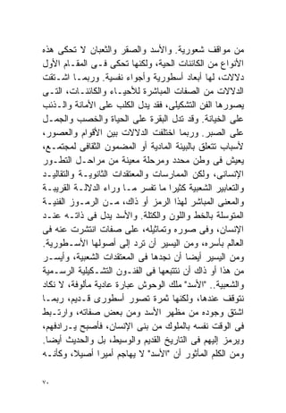 ‫ﻤﻥ ﻤﻭﺍﻗﻑ ﺸﻌﻭﺭﻴﺔ. ﻭﺍﻷﺴﺩ ﻭﺍﻟﺼﻘﺭ ﻭﺍﻟﺜﻌﺒﺎﻥ ﻻ ﺘﺤﻜﻰ ﻫﺫﻩ‬
‫ﺍﻷﻨﻭﺍﻉ ﻤﻥ ﺍﻟﻜﺎﺌﻨﺎﺕ ﺍﻟﺤﻴﺔ، ﻭﻟﻜﻨﻬﺎ ﺘﺤﻜﻰ ﻓـﻰ ﺍﻟﻤﻘـﺎﻡ ﺍﻷﻭل‬
‫ﺩﻻﻻﺕ، ﻟﻬﺎ ﺃﺒﻌﺎﺩ ﺃﺴﻁﻭﺭﻴﺔ ﻭﺃﺠﻭﺍﺀ ﻨﻔﺴﻴﺔ. ﻭﺭﺒﻤـﺎ ﺍﺸـﺘﻘﺕ‬
‫ﺍﻟﺩﻻﻻﺕ ﻤﻥ ﺍﻟﺼﻔﺎﺕ ﺍﻟﻤﺒﺎﺸﺭﺓ ﻟﻸﺤﻴـﺎﺀ ﻭﺍﻟﻜﺎﺌﻨـﺎﺕ، ﺍﻟﺘـﻰ‬
‫ﻴﺼﻭﺭﻫﺎ ﺍﻟﻔﻥ ﺍﻟﺘﺸﻜﻴﻠﻰ، ﻓﻘﺩ ﻴﺩل ﺍﻟﻜﻠﺏ ﻋﻠﻰ ﺍﻷﻤﺎﻨﺔ ﻭﺍﻟـﺫﺌﺏ‬
‫ﻋﻠﻰ ﺍﻟﺨﻴﺎﻨﺔ. ﻭﻗﺩ ﺘﺩل ﺍﻟﺒﻘﺭﺓ ﻋﻠﻰ ﺍﻟﺤﻴﺎﺓ ﻭﺍﻟﺨﺼﺏ ﻭﺍﻟﺠﻤـل‬
‫ﻋﻠﻰ ﺍﻟﺼﺒﺭ. ﻭﺭﺒﻤﺎ ﺍﺨﺘﻠﻔﺕ ﺍﻟﺩﻻﻻﺕ ﺒﻴﻥ ﺍﻷﻗﻭﺍﻡ ﻭﺍﻟﻌﺼﻭﺭ،‬
‫ﻷﺴﺒﺎﺏ ﺘﺘﻌﻠﻕ ﺒﺎﻟﺒﻴﺌﺔ ﺍﻟﻤﺎﺩﻴﺔ ﺃﻭ ﺍﻟﻤﻀﻤﻭﻥ ﺍﻟﺜﻘﺎﻓﻰ ﻟﻤﺠﺘﻤـﻊ،‬
‫ﻴﻌﻴﺵ ﻓﻰ ﻭﻁﻥ ﻤﺤﺩﺩ ﻭﻤﺭﺤﻠﺔ ﻤﻌﻴﻨﺔ ﻤﻥ ﻤﺭﺍﺤـل ﺍﻟﺘﻁـﻭﺭ‬
‫ﺍﻹﻨﺴﺎﻨﻰ، ﻭﻟﻜﻥ ﺍﻟﻤﻤﺎﺭﺴﺎﺕ ﻭﺍﻟﻤﻌﺘﻘﺩﺍﺕ ﺍﻟﺜﺎﻨﻭﻴـﺔ ﻭﺍﻟﺘﻘﺎﻟﻴـﺩ‬
‫ﻭﺍﻟﺘﻌﺎﺒﻴﺭ ﺍﻟﺸﻌﺒﻴﺔ ﻜﺜﻴﺭﺍ ﻤﺎ ﺘﻔﺴﺭ ﻤـﺎ ﻭﺭﺍﺀ ﺍﻟﺩﻻﻟـﺔ ﺍﻟﻘﺭﻴﺒـﺔ‬
                                   ‫ﹰ‬
‫ﻭﺍﻟﻤﻌﻨﻰ ﺍﻟﻤﺒﺎﺸﺭ ﻟﻬﺫﺍ ﺍﻟﺭﻤﺯ ﺃﻭ ﺫﺍﻙ، ﻤـﻥ ﺍﻟﺭﻤـﻭﺯ ﺍﻟﻔﻨﻴـﺔ‬
‫ﺍﻟﻤﺘﻭﺴﻠﺔ ﺒﺎﻟﺨﻁ ﻭﺍﻟﻠﻭﻥ ﻭﺍﻟﻜﺘﻠﺔ. ﻭﺍﻷﺴﺩ ﻴﺩل ﻓﻰ ﺫﺍﺘـﻪ ﻋﻨـﺩ‬
‫ﺍﻹﻨﺴﺎﻥ، ﻭﻓﻰ ﺼﻭﺭﻩ ﻭﺘﻤﺎﺜﻴﻠﻪ، ﻋﻠﻰ ﺼﻔﺎﺕ ﺍﻨﺘﺸﺭﺕ ﻋﻨﻪ ﻓﻰ‬
‫ﺍﻟﻌﺎﻟﻡ ﺒﺄﺴﺭﻩ، ﻭﻤﻥ ﺍﻟﻴﺴﻴﺭ ﺃﻥ ﺘﺭﺩ ﺇﻟﻰ ﺃﺼﻭﻟﻬﺎ ﺍﻷﺴـﻁﻭﺭﻴﺔ.‬
‫ﻭﻤﻥ ﺍﻟﻴﺴﻴﺭ ﺃﻴﻀﺎ ﺃﻥ ﻨﺠﺩﻫﺎ ﻓﻰ ﺍﻟﻤﻌﺘﻘﺩﺍﺕ ﺍﻟﺸﻌﺒﻴﺔ، ﻭﺃﻴﺴـﺭ‬
                                        ‫ﹰ‬
‫ﻤﻥ ﻫﺫﺍ ﺃﻭ ﺫﺍﻙ ﺃﻥ ﻨﺘﺘﺒﻌﻬﺎ ﻓﻰ ﺍﻟﻔﻨـﻭﻥ ﺍﻟﺘﺸـﻜﻴﻠﻴﺔ ﺍﻟﺭﺴـﻤﻴﺔ‬
‫ﻭﺍﻟﺸﻌﺒﻴﺔ.. "ﺍﻷﺴﺩ" ﻤﻠﻙ ﺍﻟﻭﺤﻭﺵ ﻋﺒﺎﺭﺓ ﻋﺎﺩﻴﺔ ﻤﺄﻟﻭﻓﺔ، ﻻ ﻨﻜﺎﺩ‬
‫ﻨﺘﻭﻗﻑ ﻋﻨﺩﻫﺎ، ﻭﻟﻜﻨﻬﺎ ﺜﻤﺭﺓ ﺘﺼﻭﺭ ﺃﺴﻁﻭﺭﻯ ﻗـﺩﻴﻡ، ﺭﺒﻤـﺎ‬
‫ﺍﺸﺘﻕ ﻭﺠﻭﺩﻩ ﻤﻥ ﻤﻅﻬﺭ ﺍﻷﺴﺩ ﻭﻤﻥ ﺒﻌﺽ ﺼﻔﺎﺘﻪ، ﻭﺍﺭﺘـﺒﻁ‬
‫ﻓﻰ ﺍﻟﻭﻗﺕ ﻨﻔﺴﻪ ﺒﺎﻟﻤﻠﻭﻙ ﻤﻥ ﺒﻨﻰ ﺍﻹﻨﺴﺎﻥ، ﻓﺄﺼﺒﺢ ﻴـﺭﺍﺩﻓﻬﻡ،‬
‫ﻭﻴﺭﻤﺯ ﺇﻟﻴﻬﻡ ﻓﻰ ﺍﻟﺘﺎﺭﻴﺦ ﺍﻟﻘﺩﻴﻡ ﻭﺍﻟﻭﺴﻴﻁ، ﺒل ﻭﺍﻟﺤﺩﻴﺙ ﺃﻴﻀﺎ.‬
 ‫ﹰ‬
‫ﻭﻤﻥ ﺍﻟﻜﻠﻡ ﺍﻟﻤﺄﺜﻭﺭ ﺃﻥ "ﺍﻷﺴﺩ" ﻻ ﻴﻬﺎﺠﻡ ﺃﻤﻴﺭﺍ ﺃﺼﻴ ﹰ، ﻭﻜﺄﻨـﻪ‬
          ‫ﻼ‬     ‫ﹰ‬

‫٠٧‬
 