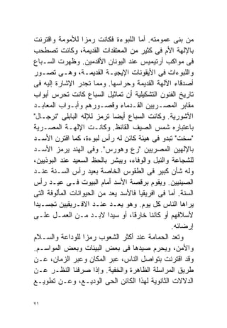 ‫ﻤﻥ ﺒﻨﻰ ﻋﻤﻭﻤﺘﻪ. ﺃﻤﺎ ﺍﻟﻠﺒﻭﺀﺓ ﻓﻜﺎﻨﺕ ﺭﻤﺯﺍ ﻟﻸﻤﻭﻤﺔ ﻭﺍﻗﺘﺭﻨﺕ‬
                  ‫ﹰ‬
‫ﺒﺎﻹﻟﻬﺔ ﺍﻷﻡ ﻓﻰ ﻜﺜﻴﺭ ﻤﻥ ﺍﻟﻤﻌﺘﻘﺩﺍﺕ ﺍﻟﻘﺩﻴﻤﺔ، ﻭﻜﺎﻨﺕ ﺘﺼﻁﺤﺏ‬
‫ﻓﻰ ﻤﻭﺍﻜﺏ ﺃﺭﺘﻴﻤﻴﺱ ﻋﻨﺩ ﺍﻟﻴﻭﻨﺎﻥ ﺍﻷﻗﺩﻤﻴﻥ. ﻭﻅﻬﺭﺕ ﺍﻟﺴـﺒﺎﻉ‬
‫ﻭﺍﻟﻠﺒﻭﺀﺍﺕ ﻓﻰ ﺍﻷﻴﻘﻭﻨﺎﺕ ﺍﻹﻴﺠﻴـﺔ ﺍﻟﻘﺩﻴﻤـﺔ، ﻭﻫـﻰ ﺘﺼـﻭﺭ‬
‫ﺃﺼﺩﻗﺎﺀ ﺍﻵﻟﻬﺔ ﺍﻟﻘﺩﻴﻤﺔ ﻭﺤﺭﺍﺴﻬﺎ. ﻭﻤﻤﺎ ﺘﺠﺩﺭ ﺍﻹﺸﺎﺭﺓ ﺇﻟﻴﻪ ﻓﻰ‬
‫ﺘﺎﺭﻴﺦ ﺍﻟﻔﻨﻭﻥ ﺍﻟﺘﺸﻜﻴﻠﻴﺔ ﺃﻥ ﺘﻤﺎﺜﻴل ﺍﻟﺴﺒﺎﻉ ﻜﺎﻨﺕ ﺘﺤﺭﺱ ﺃﺒﻭﺍﺏ‬
‫ﻤﻘﺎﺒﺭ ﺍﻟﻤﺼـﺭﻴﻴﻥ ﺍﻟﻘـﺩﻤﺎﺀ ﻭﻗﺼـﻭﺭﻫﻡ ﻭﺃﺒـﻭﺍﺏ ﺍﻟﻤﻌﺎﺒـﺩ‬
‫ﺍﻵﺸﻭﺭﻴﺔ. ﻭﻜﺎﻨﺕ ﺍﻟﺴﺒﺎﻉ ﺃﻴﻀﺎ ﺘﺭﻤﺯ ﻟﻺﻟﻪ ﺍﻟﺒﺎﺒﻠﻰ "ﻨﺭﺠـﺎل"‬
                             ‫ﹰ‬
‫ﺒﺎﻋﺘﺒﺎﺭﻩ ﺸﻤﺱ ﺍﻟﺼﻴﻑ ﺍﻟﻘﺎﺌﻅ. ﻭﻜﺎﻨـﺕ ﺍﻹﻟﻬـﺔ ﺍﻟﻤﺼـﺭﻴﺔ‬
‫"ﺴﺨﺕ" ﺘﺒﺩﻭ ﻓﻰ ﻫﻴﺌﺔ ﻜﺎﺌﻥ ﻟﻪ ﺭﺃﺱ ﻟﺒﻭﺀﺓ، ﻜﻤﺎ ﺍﻗﺘﺭﻥ ﺍﻷﺴـﺩ‬
‫ﺒﺎﻹﻟﻬﻴﻥ ﺍﻟﻤﺼﺭﻴﻴﻥ "ﺭﻉ ﻭﻫﻭﺭﺱ". ﻭﻓﻰ ﺍﻟﻬﻨﺩ ﻴﺭﻤﺯ ﺍﻷﺴـﺩ‬
‫ﻟﻠﺸﺠﺎﻋﺔ ﻭﺍﻟﻨﺒل ﻭﺍﻟﻭﻓﺎﺀ، ﻭﻴﺒﺸﺭ ﺒﺎﻟﺤﻅ ﺍﻟﺴﻌﻴﺩ ﻋﻨﺩ ﺍﻟﺒﻭﺫﻴﻴﻥ،‬
‫ﻭﻟﻪ ﺸﺄﻥ ﻜﺒﻴﺭ ﻓﻰ ﺍﻟﻁﻘﻭﺱ ﺍﻟﺨﺎﺼﺔ ﺒﻌﻴﺩ ﺭﺃﺱ ﺍﻟﺴـﻨﺔ ﻋﻨـﺩ‬
‫ﺍﻟﺼﻴﻨﻴﻴﻥ. ﻭﻴﻘﻭﻡ ﺒﺭﻗﺼﺔ ﺍﻷﺴﺩ ﺃﻤﺎﻡ ﺍﻟﺒﻴﻭﺕ ﻓـﻰ ﻋﻴـﺩ ﺭﺃﺱ‬
‫ﺍﻟﺴﻨﺔ. ﺃﻤﺎ ﻓﻰ ﺍﻓﺭﻴﻘﻴﺎ ﻓﺎﻷﺴﺩ ‪‬ﻌﺩ ﻤﻥ ﺍﻟﺤﻴﻭﺍﻨﺎﺕ ﺍﻟﻤﺄﻟﻭﻓﺔ ﺍﻟﺘﻰ‬
                               ‫ﻴ‬
‫ﻴﺭﺍﻫﺎ ﺍﻟﻨﺎﺱ ﻜل ﻴﻭﻡ. ﻭﻫﻭ ﻴﻌـﺩ ﻋﻨـﺩ ﺍﻻﻓـﺭﻴﻘﻴﻴﻥ ﺘﺠﺴـﻴﺩﺍ‬
‫ﹰ‬
‫ﻷﺴﻼﻓﻬﻡ ﺃﻭ ﻜﺎﺌﻨﺎ ﺨﺎﺭﻗﹰ، ﺃﻭ ﺴﻴﺩﺍ ﻻﺒـﺩ ﻤـﻥ ﺍﻟﻌﻤـل ﻋﻠـﻰ‬
                           ‫ﹰ‬      ‫ﺎ‬       ‫ﹰ‬
                                                 ‫ﺇﺭﻀﺎﺌﻪ.‬
‫ﻭ ﹸﻌﺩ ﺍﻟﺤﻤﺎﻤﺔ ﻋﻨﺩ ﺃﻜﺜﺭ ﺍﻟﺸﻌﻭﺏ ﺭﻤﺯﺍ ﻟﻠﻭﺩﺍﻋﺔ ﻭﺍﻟﺴـﻼﻡ‬
                   ‫ﹰ‬                                ‫ﺘ‬
‫ﻭﺍﻷﻤﻥ، ﻭ ‪‬ﺤﺭﻡ ﺼﻴﺩﻫﺎ ﻓﻰ ﺒﻌﺽ ﺍﻟﺒﻴﺌﺎﺕ ﻭﺒﻌﺽ ﺍﻟﻤﻭﺍﺴـﻡ.‬
                                               ‫ﻴ‬
‫ﻭﻗﺩ ﺍﻗﺘﺭﻨﺕ ﺒﺘﻭﺍﺼل ﺍﻟﻨﺎﺱ، ﻋﺒﺭ ﺍﻟﻤﻜﺎﻥ ﻭﻋﺒﺭ ﺍﻟﺯﻤﺎﻥ، ﻋـﻥ‬
‫ﻁﺭﻴﻕ ﺍﻟﻤﺭﺍﺴﻠﺔ ﺍﻟﻅﺎﻫﺭﺓ ﻭﺍﻟﺨﻔﻴﺔ. ﻭﺇﺫﺍ ﺼﺭﻓﻨﺎ ﺍﻟﻨﻅـﺭ ﻋـﻥ‬
‫ﺍﻟﺩﻻﻻﺕ ﺍﻟﺜﺎﻨﻭﻴﺔ ﻟﻬﺫﺍ ﺍﻟﻜﺎﺌﻥ ﺍﻟﺤﻰ ﺍﻟﻭﺩﻴـﻊ، ﻭﻋـﻥ ﺘﻁﻭﻴـﻊ‬

‫١٧‬
 