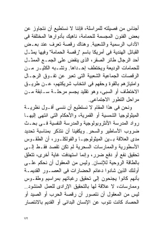 ‫ﺃﺠﻨﺎﺱ ﻤﻥ ﻓﺼﻴﻠﺘﻪ ﻟﻠﻤﺭﺍﺴﻠﺔ، ﻓﺈﻨﻨﺎ ﻻ ﻨﺴﺘﻁﻴﻊ ﺃﻥ ﻨﺘﺠﺎﻭﺯ ﻋﻥ‬
‫ﺒﻌﺽ ﺍﻟﻔﻨﻭﻥ ﺍﻟﻤﺠﺴﻤﺔ ﻟﻠﺤﻤﺎﻤﺔ، ﻨﺎﻫﻴﻙ ﺒﺄﺩﻭﺍﺭﻫﺎ ﺍﻟﻤﺨﺘﻠﻔﺔ ﻓﻰ‬
‫ﺍﻵﺩﺍﺏ ﺍﻟﺭﺴﻤﻴﺔ ﻭﺍﻟﺸﻌﺒﻴﺔ. ﻭﻫﻨﺎﻙ ﺭﻗﺼﺔ ﹸﻌﺭﻑ ﻋﻨﺩ ﺒﻌـﺽ‬
                  ‫ﺘ‬
‫ﺍﻟﻘﺒﺎﺌل ﺍﻟﻬﻨﺩﻴﺔ ﻓﻰ ﺃﻤﺭﻴﻜﺎ ﺒﺎﺴﻡ "ﺭﻗﺼﺔ ﺍﻟﺤﻤﺎﻤﺔ" ﻭﻓﻴﻬﺎ ﻴﻤﺜـل‬
‫ﺃﺤﺩ ﺍﻟﺭﺠﺎل ﻁﺎﺌﺭ ﺍﻟﺼﻘﺭ، ﺍﻟﺫﻯ ﻴﻨﻘﺽ ﻋﻠﻰ ﺍﻟﺠﻤـﻊ ﺍﻟﻤﻤﺜـل‬
‫ﻟﻠﺤﻤﺎﻤﺎﺕ ﺍﻟﻭﺩﻴﻌﺔ ﻭﻴﺨﺘﻁﻑ ﺇﺤـﺩﺍﻫﺎ. ﻭﺘﺸـﺒﻪ ﺍﻟﻜﺜﻴـﺭ ﻤـﻥ‬
‫ﺍﻟﺭﻗﺼﺎﺕ ﺍﻟﺠﻤﺎﻋﻴﺔ ﺍﻟﺸﻌﺒﻴﺔ ﺍﻟﺘﻰ ﺘﻌﺒﺭ ﻋﻥ ﺘﻔـﻭﻕ ﺍﻟﺭﺠـﺎل‬
‫ﻭﺍﻤﺘﻴﺎﺯﻫﻡ ﺒﺎﻟﻘﻭﺓ ﻭﺤﻘﻬﻡ ﻓﻰ ﺍﻨﺘﺨﺎﺏ ﺸﺭﻴﻜﺘﻬﻡ، ﻋـﻥ ﻁﺭﻴـﻕ‬
‫ﺍﻻﺨﺘﻁﺎﻑ ﺃﻭ ﺍﻟﺴﺒﻰ، ﻭﻫﻭ ﺘﻘﻠﻴﺩ ﻴﺠﺴﻡ ﻤﺭﺤﻠـﺔ ﺴـﺎﺒﻘﺔ ﻤـﻥ‬
                                ‫ﻤﺭﺍﺤل ﺍﻟﺘﻁﻭﺭ ﺍﻻﺠﺘﻤﺎﻋﻰ.‬
‫ﻭﻨﺤﻥ ﻓﻰ ﻫﺫﺍ ﺍﻟﻤﻘﺎﻡ ﻻ ﻨﺴﺘﻁﻴﻊ ﺃﻥ ﻨﻨﺴﻰ ﺃﻓـﻭل ﻨﻅﺭﻴـﺔ‬
‫ﺍﻟﻤﻴﺜﻭﻟﻭﺠﻴﺎ ﺍﻟﺸﻤﺴﻴﺔ ﺃﻭ ﺍﻟﻘﻤﺭﻴﺔ، ﻭﺍﻷﺤﻜﺎﻡ ﺍﻟﺘﻰ ﺍﻨﺘﻬﻰ ﺇﻟﻴﻬـﺎ‬
‫ﺭﻭﺍﺩ ﺍﻟﻤﺩﺭﺴﺔ ﺍﻷﻨﺜﺭﻭﺒﻭﻟﻭﺠﻴﺔ ﻭﺍﻟﻤﺩﺭﺴﺔ ﺍﻟﻨﻔﺴﻴﺔ ﻓـﻰ ﺒﺤـﺙ‬
‫ﻀﺭﻭﺏ ﺍﻷﺴﺎﻁﻴﺭ ﻭﺍﻟﺴﺤﺭ. ﻭﻴﻜﻔﻴﻨﺎ ﺃﻥ ﻨﺘﺫﻜﺭ ﺒﻤﻨﺎﺴﺒﺔ ﺘﺤﺩﻴﺩ‬
‫ﻤﺩﻯ ﺍﻟﻌﻼﻗﺔ ﺒـﻴﻥ ﺍﻟﻤﻴﺜﻭﻟﻭﺠﻴـﺎ ﻭﺍﻟﻔﻭﻟﻜﻠـﻭﺭ، ﺃﻥ ﺍﻟﻁﻘـﻭﺱ‬
‫ﺍﻷﺴﻁﻭﺭﻴﺔ ﻭﺍﻟﻤﻤﺎﺭﺴﺎﺕ ﺍﻟﺴﺤﺭﻴﺔ ﻟﻡ ﺘﻜﻥ ﺘﻘﺼﺩ ﻓﻘـﻁ ﺇﻟـﻰ‬
‫ﺘﺤﻘﻴﻕ ﻨﻔﻊ ﺃﻭ ﺩﻓﻊ ﻀﺭﺭ، ﻭﺇﻨﻤﺎ ﺍﺴﺘﻬﺩﻓﺕ ﻏﺎﻴﺔ ﺃﺨﺭﻯ، ﺘﺘﻌﻠﻕ‬
‫ﺒﺎﻟﻁﺎﻗﺔ ﺍﻟﺭﻭﺤﻴﺔ ﻟﻺﻨﺴﺎﻥ. ﻭﻟﻴﺱ ﻤﻥ ﺍﻟﻤﻌﻘﻭل ﺃﻥ ﻨﺤﻜﻡ ﻋﻠـﻰ‬
‫ﺃﻭﻟﺌﻙ ﺍﻟﺫﻴﻥ ﺸﺎﺩﻭﺍ ﺩﻋﺎﺌﻡ ﺍﻟﺤﻀﺎﺭﺍﺕ ﻓﻰ ﺍﻟﻌﺼـﻭﺭ ﺍﻟﻘﺩﻴﻤـﺔ‬
‫ﺒﺄﻨﻬﻡ ﻜﺎﻨﻭﺍ ﻴﺠﻨﺤﻭﻥ ﺇﻟﻰ ﺘﺤﻘﻴﻕ ﺭﻏﺒﺎﺘﻬﻡ ﺒﻤﺭﺍﺴﻴﻡ ﻭﻁﻘـﻭﺱ‬
‫ﻭﻤﻤﺎﺭﺴﺎﺕ، ﻻ ﻋﻼﻗﺔ ﻟﻬﺎ ﺒﺎﻟﺘﺤﻘﻴﻕ ﺍﻹﺭﺍﺩﻯ ﻟﻠﻌﻤل ﺍﻟﻤﻨﺸﻭﺩ..‬
‫ﻟﻴﺱ ﻤﻥ ﺍﻟﻤﻌﻘﻭل ﺃﻥ ﻨﺘﺼﻭﺭ ﺃﻥ ﺭﻗﺼﺔ ﺍﻟﺤﺭﺏ ﺃﻭ ﺍﻟﺼﻴﺩ ﺃﻭ‬
‫ﺍﻟﺤﺼﺎﺩ ﻜﺎﻨﺕ ﺘﻨﻭﺏ ﻋﻥ ﺍﻹﻨﺴﺎﻥ ﺍﻟﺒﺩﺍﺌﻰ ﺃﻭ ﺍﻟﻘﺩﻴﻡ ﺒﺎﻻﻨﺘﺼﺎﺭ‬

‫٢٧‬
 