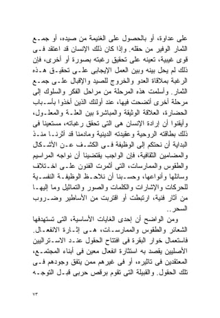 ‫ﻋﻠﻰ ﻋﺩﺍﻭﺓ، ﺃﻭ ﺒﺎﻟﺤﺼﻭل ﻋﻠﻰ ﺍﻟﻐﻨﻴﻤﺔ ﻤﻥ ﺼﻴﺩﻩ، ﺃﻭ ﺠﻤـﻊ‬
‫ﺍﻟﺜﻤﺎﺭ ﺍﻟﻭﻓﻴﺭ ﻤﻥ ﺤﻘﻠﻪ. ﻭﺇﺫﺍ ﻜﺎﻥ ﺫﻟﻙ ﺍﻹﻨﺴﺎﻥ ﻗﺩ ﺍﻋﺘﻘﺩ ﻓـﻰ‬
‫ﻗﻭﻯ ﻏﻴﺒﻴﺔ، ﺘﻌﻴﻨﻪ ﻋﻠﻰ ﺘﺤﻘﻴﻕ ﺭﻏﺒﺘﻪ ﺒﺼﻭﺭﺓ ﺃﻭ ﺃﺨﺭﻯ، ﻓﺈﻥ‬
‫ﺫﻟﻙ ﻟﻡ ﻴﺤل ﺒﻴﻨﻪ ﻭﺒﻴﻥ ﺍﻟﻌﻤل ﺍﻹﻴﺠﺎﺒﻰ ﻋﻠـﻰ ﺘﺤﻘﻴـﻕ ﻫـﺫﻩ‬
‫ﺍﻟﺭﻏﺒﺔ ﺒﻤﻼﻗﺎﺓ ﺍﻟﻌﺩﻭ ﻭﺍﻟﺨﺭﻭﺝ ﻟﻠﺼﻴﺩ ﻭﺍﻹﻗﺒﺎل ﻋﻠـﻰ ﺠﻤـﻊ‬
‫ﺍﻟﺜﻤﺎﺭ. ﻭﺃﺴﻠﻤﺕ ﻫﺫﻩ ﺍﻟﻤﺭﺤﻠﺔ ﻤﻥ ﻤﺭﺍﺤل ﺍﻟﻔﻜﺭ ﻭﺍﻟﺴﻠﻭﻙ ﺇﻟﻰ‬
‫ﻤﺭﺤﻠﺔ ﺃﺨﺭﻯ ﺃﺘﻀﺤﺕ ﻓﻴﻬﺎ، ﻋﻨﺩ ﺃﻭﻟﺌﻙ ﺍﻟﺫﻴﻥ ﺃﺨﺫﻭﺍ ﺒﺄﺴـﺒﺎﺏ‬
‫ﺍﻟﺤﻀﺎﺭﺓ، ﺍﻟﻌﻼﻗﺔ ﺍﻟﻭﺜﻴﻘﺔ ﻭﺍﻟﻤﺒﺎﺸﺭﺓ ﺒﻴﻥ ﺍﻟﻌﻠـﺔ ﻭﺍﻟﻤﻌﻠـﻭل،‬
‫ﻭﺃﻴﻘﻨﻭﺍ ﺃﻥ ﺇﺭﺍﺩﺓ ﺍﻹﻨﺴﺎﻥ ﻫﻰ ﺍﻟﺘﻰ ﺘﺤﻘﻕ ﺭﻏﺒﺎﺘﻪ، ﻤﺴﺘﻌﻴﻨﺎ ﻓﻰ‬
    ‫ﹰ‬
‫ﺫﻟﻙ ﺒﻁﺎﻗﺘﻪ ﺍﻟﺭﻭﺤﻴﺔ ﻭﻋﻘﻴﺩﺘﻪ ﺍﻟﺩﻴﻨﻴﺔ ﻭﻤﺎﺩﻤﻨﺎ ﻗﺩ ﺁﺜﺭﻨـﺎ ﻤﻨـﺫ‬
‫ﺍﻟﺒﺩﺍﻴﺔ ﺃﻥ ﻨﺤﺘﻜﻡ ﺇﻟﻰ ﺍﻟﻭﻅﻴﻔﺔ ﻓـﻰ ﺍﻟﻜﺸـﻑ ﻋـﻥ ﺍﻷﺸـﻜﺎل‬
‫ﻭﺍﻟﻤﻀﺎﻤﻴﻥ ﺍﻟﺜﻘﺎﻓﻴﺔ، ﻓﺈﻥ ﺍﻟﻭﺍﺠﺏ ﻴﻘﺘﻀﻴﻨﺎ ﺃﻥ ﻨﻭﺍﺠﻪ ﺍﻟﻤﺭﺍﺴﻴﻡ‬
‫ﻭﺍﻟﻁﻘﻭﺱ ﻭﺍﻟﻤﻤﺎﺭﺴﺎﺕ، ﺍﻟﺘﻰ ﺃﺜﻤﺭﺕ ﺍﻟﻔﻨﻭﻥ ﻋﻠـﻰ ﺍﺨـﺘﻼﻑ‬
‫ﻭﺴﺎﺌﻠﻬﺎ ﻭﺃﻨﻭﺍﻋﻬﺎ، ﻭﺤﺴـﺒﻨﺎ ﺃﻥ ﻨﻼﺤـﻅ ﺍﻟﻭﻅﻴﻔـﺔ ﺍﻟﻨﻔﺴـﻴﺔ‬
‫ﻟﻠﺤﺭﻜﺎﺕ ﻭﺍﻹﺸﺎﺭﺍﺕ ﻭﺍﻟﻜﻠﻤﺎﺕ ﻭﺍﻟﺼﻭﺭ ﻭﺍﻟﺘﻤﺎﺜﻴل ﻭﻤﺎ ﺇﻟﻴﻬـﺎ‬
‫ﻤﻥ ﺁﺜﺎﺭ ﻓﻨﻴﺔ، ﺍﺭﺘﺒﻁﺕ ﺃﻭ ﺍﻗﺘﺭﺒﺕ ﻤﻥ ﺍﻷﺴﺎﻁﻴﺭ ﻭﻀـﺭﻭﺏ‬
                                                  ‫ﺍﻟﺴﺤﺭ..‬
‫ﻭﻤﻥ ﺍﻟﻭﺍﻀﺢ ﺃﻥ ﺇﺤﺩﻯ ﺍﻟﻐﺎﻴﺎﺕ ﺍﻷﺴﺎﺴﻴﺔ، ﺍﻟﺘﻰ ﺘﺴﺘﻬﺩﻓﻬﺎ‬
‫ﺍﻟﺸﻌﺎﺌﺭ ﻭﺍﻟﻁﻘﻭﺱ ﻭﺍﻟﻤﻤﺎﺭﺴـﺎﺕ، ﻫـﻰ ﺇﺜـﺎﺭﺓ ﺍﻻﻨﻔﻌـﺎل.‬
‫ﻓﺎﺴﺘﻌﻤﺎل ﺨﻭﺍﺭ ﺍﻟﺒﻘﺭﺓ ﻓﻰ ﺍﻓﺘﺘﺎﺡ ﺍﻟﺤﻘﻭل ﻋﻨـﺩ ﺍﻻﺴـﺘﺭﺍﻟﻴﻴﻥ‬
‫ﺍﻷﺼﻠﻴﻴﻥ ﻴﻘﺼﺩ ﺒﻪ ﺍﺴﺘﺜﺎﺭﺓ ﺍﻨﻔﻌﺎل ﻤﻌﻴﻥ ﻓﻰ ﺃﺒﻨﺎﺀ ﺍﻟﻤﺠﺘﻤـﻊ،‬
‫ﺍﻟﻤﻌﺘﻘﺩﻴﻥ ﻓﻰ ﺘﺎﺜﻴﺭﻩ، ﺃﻭ ﻓﻰ ﻏﻴﺭﻫﻡ ﻤﻤﻥ ﻴﺘﻔﻕ ﻭﺠﻭﺩﻫﻡ ﻓـﻰ‬
‫ﺘﻠﻙ ﺍﻟﺤﻘﻭل. ﻭﺍﻟﻘﺒﻴﻠﺔ ﺍﻟﺘﻰ ﺘﻘﻭﻡ ﺒﺭﻗﺹ ﺤﺭﺒﻰ ﻗﺒـل ﺍﻟﺘﻭﺠـﻪ‬

‫٣٧‬
 