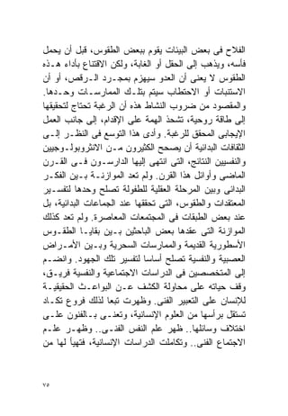 ‫ﺍﻟﻔﻼﺡ ﻓﻰ ﺒﻌﺽ ﺍﻟﺒﻴﺌﺎﺕ ﻴﻘﻭﻡ ﺒﺒﻌﺽ ﺍﻟﻁﻘﻭﺱ، ﻗﺒل ﺃﻥ ﻴﺤﻤل‬
‫ﻓﺄﺴﻪ، ﻭﻴﺫﻫﺏ ﺇﻟﻰ ﺍﻟﺤﻘل ﺃﻭ ﺍﻟﻐﺎﺒﺔ، ﻭﻟﻜﻥ ﺍﻻﻗﺘﻨﺎﻉ ﺒﺄﺩﺍﺀ ﻫـﺫﻩ‬
‫ﺍﻟﻁﻘﻭﺱ ﻻ ﻴﻌﻨﻰ ﺃﻥ ﺍﻟﻌﺩﻭ ﺴﻴﻬﺯﻡ ﺒﻤﺠـﺭﺩ ﺍﻟـﺭﻗﺹ، ﺃﻭ ﺃﻥ‬
‫ﺍﻻﺴﺘﻨﺒﺎﺕ ﺃﻭ ﺍﻻﺤﺘﻁﺎﺏ ﺴﻴﺘﻡ ﺒﺘﻠـﻙ ﺍﻟﻤﻤﺎﺭﺴـﺎﺕ ﻭﺤـﺩﻫﺎ.‬
‫ﻭﺍﻟﻤﻘﺼﻭﺩ ﻤﻥ ﻀﺭﻭﺏ ﺍﻟﻨﺸﺎﻁ ﻫﺫﻩ ﺃﻥ ﺍﻟﺭﻏﺒﺔ ﺘﺤﺘﺎﺝ ﻟﺘﺤﻘﻴﻘﻬﺎ‬
‫ﺇﻟﻰ ﻁﺎﻗﺔ ﺭﻭﺤﻴﺔ، ﺘﺸﺤﺫ ﺍﻟﻬﻤﺔ ﻋﻠﻰ ﺍﻹﻗﺩﺍﻡ، ﺇﻟﻰ ﺠﺎﻨﺏ ﺍﻟﻌﻤل‬
‫ﺍﻹﻴﺠﺎﺒﻰ ﺍﻟﻤﺤﻘﻕ ﻟﻠﺭﻏﺒﺔ. ﻭﺃﺩﻯ ﻫﺫﺍ ﺍﻟﺘﻭﺴﻊ ﻓﻰ ﺍﻟﻨﻅـﺭ ﺇﻟـﻰ‬
‫ﺍﻟﺜﻘﺎﻓﺎﺕ ﺍﻟﺒﺩﺍﺌﻴﺔ ﺃﻥ ﻴﺼﺤﺢ ﺍﻟﻜﺜﻴﺭﻭﻥ ﻤـﻥ ﺍﻻﻨﺜﺭﻭﺒﻭﻟـﻭﺠﻴﻴﻥ‬
‫ﻭﺍﻟﻨﻔﺴﻴﻴﻥ ﺍﻟﻨﺘﺎﺌﺞ، ﺍﻟﺘﻰ ﺍﻨﺘﻬﻰ ﺇﻟﻴﻬﺎ ﺍﻟﺩﺍﺭﺴـﻭﻥ ﻓـﻰ ﺍﻟﻘـﺭﻥ‬
‫ﺍﻟﻤﺎﻀﻰ ﻭﺃﻭﺍﺌل ﻫﺫﺍ ﺍﻟﻘﺭﻥ. ﻭﻟﻡ ﺘﻌﺩ ﺍﻟﻤﻭﺍﺯﻨـﺔ ﺒـﻴﻥ ﺍﻟﻔﻜـﺭ‬
‫ﺍﻟﺒﺩﺍﺌﻰ ﻭﺒﻴﻥ ﺍﻟﻤﺭﺤﻠﺔ ﺍﻟﻌﻘﻠﻴﺔ ﻟﻠﻁﻔﻭﻟﺔ ﺘﺼﻠﺢ ﻭﺤﺩﻫﺎ ﻟﺘﻔﺴـﻴﺭ‬
‫ﺍﻟﻤﻌﺘﻘﺩﺍﺕ ﻭﺍﻟﻁﻘﻭﺱ، ﺍﻟﺘﻰ ﺘﺤﻘﻘﻬﺎ ﻋﻨﺩ ﺍﻟﺠﻤﺎﻋﺎﺕ ﺍﻟﺒﺩﺍﺌﻴﺔ، ﺒل‬
‫ﻋﻨﺩ ﺒﻌﺽ ﺍﻟﻁﺒﻘﺎﺕ ﻓﻰ ﺍﻟﻤﺠﺘﻤﻌﺎﺕ ﺍﻟﻤﻌﺎﺼﺭﺓ. ﻭﻟﻡ ﺘﻌﺩ ﻜﺫﻟﻙ‬
‫ﺍﻟﻤﻭﺍﺯﻨﺔ ﺍﻟﺘﻰ ﻋﻘﺩﻫﺎ ﺒﻌﺽ ﺍﻟﺒﺎﺤﺜﻴﻥ ﺒـﻴﻥ ﺒﻘﺎﻴـﺎ ﺍﻟﻁﻘـﻭﺱ‬
‫ﺍﻷﺴﻁﻭﺭﻴﺔ ﺍﻟﻘﺩﻴﻤﺔ ﻭﺍﻟﻤﻤﺎﺭﺴﺎﺕ ﺍﻟﺴﺤﺭﻴﺔ ﻭﺒـﻴﻥ ﺍﻷﻤـﺭﺍﺽ‬
‫ﺍﻟﻌﺼﺒﻴﺔ ﻭﺍﻟﻨﻔﺴﻴﺔ ﺘﺼﻠﺢ ﺃﺴﺎﺴﺎ ﻟﺘﻔﺴﻴﺭ ﺘﻠﻙ ﺍﻟﺠﻬﻭﺩ. ﻭﺍﻨﻀـﻡ‬
                             ‫ﹰ‬
‫ﺇﻟﻰ ﺍﻟﻤﺘﺨﺼﺼﻴﻥ ﻓﻰ ﺍﻟﺩﺭﺍﺴﺎﺕ ﺍﻻﺠﺘﻤﺎﻋﻴﺔ ﻭﺍﻟﻨﻔﺴﻴﺔ ﻓﺭﻴـﻕ،‬
‫ﻭﻗﻑ ﺤﻴﺎﺘﻪ ﻋﻠﻰ ﻤﺤﺎﻭﻟﺔ ﺍﻟﻜﺸﻑ ﻋـﻥ ﺍﻟﺒﻭﺍﻋـﺙ ﺍﻟﺤﻘﻴﻘﻴـﺔ‬
‫ﻟﻺﻨﺴﺎﻥ ﻋﻠﻰ ﺍﻟﺘﻌﺒﻴﺭ ﺍﻟﻔﻨﻰ. ﻭﻅﻬﺭﺕ ﺘﺒﻌﺎ ﻟﺫﻟﻙ ﻓﺭﻭﻉ ﺘﻜـﺎﺩ‬
                   ‫ﹰ‬
‫ﺘﺴﺘﻘل ﺒﺭﺃﺴﻬﺎ ﻤﻥ ﺍﻟﻌﻠﻭﻡ ﺍﻹﻨﺴﺎﻨﻴﺔ، ﻭﺘﻌﻨـﻰ ﺒـﺎﻟﻔﻨﻭﻥ ﻋﻠـﻰ‬
‫ﺍﺨﺘﻼﻑ ﻭﺴﺎﺌﻠﻬﺎ.. ﻅﻬﺭ ﻋﻠﻡ ﺍﻟﻨﻔﺱ ﺍﻟﻔﻨـﻰ.. ﻭﻅﻬـﺭ ﻋﻠـﻡ‬
‫ﺍﻻﺠﺘﻤﺎﻉ ﺍﻟﻔﻨﻰ.. ﻭﺘﻜﺎﻤﻠﺕ ﺍﻟﺩﺭﺍﺴﺎﺕ ﺍﻹﻨﺴﺎﻨﻴﺔ، ﻓﺘﻬﻴﺄ ﻟﻬﺎ ﻤﻥ‬


‫٥٧‬
 