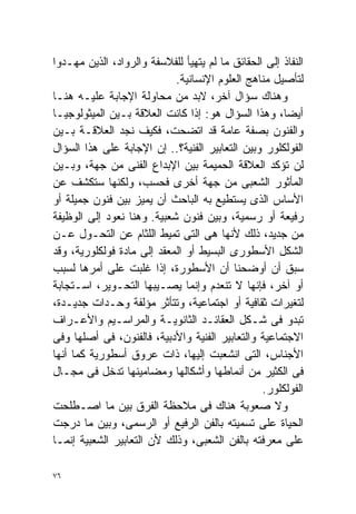 ‫ﺍﻟﻨﻔﺎﺫ ﺇﻟﻰ ﺍﻟﺤﻘﺎﺌﻕ ﻤﺎ ﻟﻡ ﻴﺘﻬﻴﺄ ﻟﻠﻔﻼﺴﻔﺔ ﻭﺍﻟﺭﻭﺍﺩ، ﺍﻟﺫﻴﻥ ﻤﻬـﺩﻭﺍ‬
                            ‫ﻟﺘﺄﺼﻴل ﻤﻨﺎﻫﺞ ﺍﻟﻌﻠﻭﻡ ﺍﻹﻨﺴﺎﻨﻴﺔ.‬
‫ﻭﻫﻨﺎﻙ ﺴﺅﺍل ﺁﺨﺭ، ﻻﺒﺩ ﻤﻥ ﻤﺤﺎﻭﻟﺔ ﺍﻹﺠﺎﺒﺔ ﻋﻠﻴـﻪ ﻫﻨـﺎ‬
‫ﺃﻴﻀﺎ، ﻭﻫﺫﺍ ﺍﻟﺴﺅﺍل ﻫﻭ: ﺇﺫﺍ ﻜﺎﻨﺕ ﺍﻟﻌﻼﻗﺔ ﺒـﻴﻥ ﺍﻟﻤﻴﺜﻭﻟﻭﺠﻴـﺎ‬
                                                      ‫ﹰ‬
‫ﻭﺍﻟﻔﻨﻭﻥ ﺒﺼﻔﺔ ﻋﺎﻤﺔ ﻗﺩ ﺍﺘﻀﺤﺕ، ﻓﻜﻴﻑ ﻨﺠﺩ ﺍﻟﻌﻼﻗـﺔ ﺒـﻴﻥ‬
‫ﺍﻟﻔﻭﻟﻜﻠﻭﺭ ﻭﺒﻴﻥ ﺍﻟﺘﻌﺎﺒﻴﺭ ﺍﻟﻔﻨﻴﺔ؟.. ﺇﻥ ﺍﻹﺠﺎﺒﺔ ﻋﻠﻰ ﻫﺫﺍ ﺍﻟﺴﺅﺍل‬
‫ﻟﻥ ﺘﺅﻜﺩ ﺍﻟﻌﻼﻗﺔ ﺍﻟﺤﻤﻴﻤﺔ ﺒﻴﻥ ﺍﻹﺒﺩﺍﻉ ﺍﻟﻔﻨﻰ ﻤﻥ ﺠﻬﺔ، ﻭﺒـﻴﻥ‬
‫ﺍﻟﻤﺄﺜﻭﺭ ﺍﻟﺸﻌﺒﻰ ﻤﻥ ﺠﻬﺔ ﺃﺨﺭﻯ ﻓﺤﺴﺏ، ﻭﻟﻜﻨﻬﺎ ﺴﺘﻜﺸﻑ ﻋﻥ‬
‫ﺍﻷﺴﺎﺱ ﺍﻟﺫﻯ ﻴﺴﺘﻁﻴﻊ ﺒﻪ ﺍﻟﺒﺎﺤﺙ ﺃﻥ ﻴﻤﻴﺯ ﺒﻴﻥ ﻓﻨﻭﻥ ﺠﻤﻴﻠﺔ ﺃﻭ‬
‫ﺭﻓﻴﻌﺔ ﺃﻭ ﺭﺴﻤﻴﺔ، ﻭﺒﻴﻥ ﻓﻨﻭﻥ ﺸﻌﺒﻴﺔ. ﻭﻫﻨﺎ ﻨﻌﻭﺩ ﺇﻟﻰ ﺍﻟﻭﻅﻴﻔﺔ‬
‫ﻤﻥ ﺠﺩﻴﺩ، ﺫﻟﻙ ﻷﻨﻬﺎ ﻫﻰ ﺍﻟﺘﻰ ﺘﻤﻴﻁ ﺍﻟﻠﺜﺎﻡ ﻋﻥ ﺍﻟﺘﺤـﻭل ﻋـﻥ‬
‫ﺍﻟﺸﻜل ﺍﻷﺴﻁﻭﺭﻯ ﺍﻟﺒﺴﻴﻁ ﺃﻭ ﺍﻟﻤﻌﻘﺩ ﺇﻟﻰ ﻤﺎﺩﺓ ﻓﻭﻟﻜﻠﻭﺭﻴﺔ، ﻭﻗﺩ‬
‫ﺴﺒﻕ ﺃﻥ ﺃﻭﻀﺤﻨﺎ ﺃﻥ ﺍﻷﺴﻁﻭﺭﺓ، ﺇﺫﺍ ﻏﻠﺒﺕ ﻋﻠﻰ ﺃﻤﺭﻫﺎ ﻟﺴﺒﺏ‬
‫ﺃﻭ ﺁﺨﺭ، ﻓﺈﻨﻬﺎ ﻻ ﺘﻨﻌﺩﻡ ﻭﺇﻨﻤﺎ ﻴﺼـﻴﺒﻬﺎ ﺍﻟﺘﺤـﻭﻴﺭ، ﺍﺴـﺘﺠﺎﺒﺔ‬
‫ﻟﺘﻐﻴﺭﺍﺕ ﺜﻘﺎﻓﻴﺔ ﺃﻭ ﺍﺠﺘﻤﺎﻋﻴﺔ، ﻭﺘﺘﺄﺜﺭ ﻤﺅﻟﻔﺔ ﻭﺤـﺩﺍﺕ ﺠﺩﻴـﺩﺓ،‬
‫ﺘﺒﺩﻭ ﻓﻰ ﺸـﻜل ﺍﻟﻌﻘﺎﺌـﺩ ﺍﻟﺜﺎﻨﻭﻴـﺔ ﻭﺍﻟﻤﺭﺍﺴـﻴﻡ ﻭﺍﻷﻋـﺭﺍﻑ‬
‫ﺍﻻﺠﺘﻤﺎﻋﻴﺔ ﻭﺍﻟﺘﻌﺎﺒﻴﺭ ﺍﻟﻔﻨﻴﺔ ﻭﺍﻷﺩﺒﻴﺔ، ﻓﺎﻟﻔﻨﻭﻥ، ﻓﻰ ﺃﺼﻠﻬﺎ ﻭﻓﻰ‬
‫ﺍﻷﺠﻨﺎﺱ، ﺍﻟﺘﻰ ﺍﻨﺸﻌﺒﺕ ﺇﻟﻴﻬﺎ، ﺫﺍﺕ ﻋﺭﻭﻕ ﺃﺴﻁﻭﺭﻴﺔ ﻜﻤﺎ ﺃﻨﻬﺎ‬
‫ﻓﻰ ﺍﻟﻜﺜﻴﺭ ﻤﻥ ﺃﻨﻤﺎﻁﻬﺎ ﻭﺃﺸﻜﺎﻟﻬﺎ ﻭﻤﻀﺎﻤﻴﻨﻬﺎ ﺘﺩﺨل ﻓﻰ ﻤﺠـﺎل‬
                                                 ‫ﺍﻟﻔﻭﻟﻜﻠﻭﺭ.‬
‫ﻭﻻ ﺼﻌﻭﺒﺔ ﻫﻨﺎﻙ ﻓﻰ ﻤﻼﺤﻅﺔ ﺍﻟﻔﺭﻕ ﺒﻴﻥ ﻤﺎ ﺍﺼـﻁﻠﺤﺕ‬
‫ﺍﻟﺤﻴﺎﺓ ﻋﻠﻰ ﺘﺴﻤﻴﺘﻪ ﺒﺎﻟﻔﻥ ﺍﻟﺭﻓﻴﻊ ﺃﻭ ﺍﻟﺭﺴﻤﻰ، ﻭﺒﻴﻥ ﻤﺎ ﺩﺭﺠﺕ‬
‫ﻋﻠﻰ ﻤﻌﺭﻓﺘﻪ ﺒﺎﻟﻔﻥ ﺍﻟﺸﻌﺒﻰ، ﻭﺫﻟﻙ ﻷﻥ ﺍﻟﺘﻌﺎﺒﻴﺭ ﺍﻟﺸﻌﺒﻴﺔ ﺇﻨﻤـﺎ‬

‫٦٧‬
 