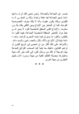 ‫ﺘﺼﺩﺭ ﻋﻥ ﺍﻟﺠﻤﺎﻋﺔ ﻭﻟﻠﺠﻤﺎﻋﺔ. ﻭﻟﻴﺱ ﻤﻌﻨﻰ ﺫﻟﻙ ﺃﻥ ﺇﺒـﺩﺍﻋﻬﺎ‬
‫ﺩﺍﺌﻤﺎ ﺘﺴﻬﻡ ﺍﻟﺠﻤﺎﻋﺔ ﻓﻴﻪ ﺩﻓﻌﺔ ﻭﺍﺤﺩﺓ، ﻭﻟﻜـﻥ ﺍﻟﻤﻌﻨـﻰ ﺃﻨـﻪ‬‫ﹰ‬
‫ﺘﻘﻠﻴﺩﻯ، ﻭﻴﻜﺎﺩ ﻴﻜﻭﻥ ﻋﻔﻭﻴﹰ، ﻭﺃﻨﻪ ﻻ ﻴﻜﺎﺩ ﻴﻌﺭﻑ ﺍﻟﺨﺼﻭﺼﻴﺔ‬
                                 ‫ﺎ‬
‫ﺍﻟﻔﺭﺩﻴﺔ، ﻜﻤﺎ ﺃﻥ ﺍﻟﺤﺎﺠﺯ ﺒﻴﻥ ﺍﻹﺒﺩﺍﻉ ﻭﺒﻴﻥ ﺍﻟﺘﻠﻘﻰ ﻴﻜﺎﺩ ﻴﻜـﻭﻥ‬
‫ﻤﻌﺩﻭﻤﺎ. ﻭﺍﻹﺒﺩﺍﻉ ﺍﻟﻔﻨﻰ ﺍﻟﻤﺤﻘﻕ ﻟﺸﺨﺼﻴﺔ ﺍﻟﻔﺭﺩ ﻻ ﻴﺴﻴﺭ ﻓـﻰ‬
                                                   ‫ﹰ‬
‫ﺨﻁ ﻤﻭﺍﺯ ﻟﻠﺘﻌﺎﺒﻴﺭ ﺍﻟﻤﺤﻘﻘﺔ ﻟﺸﺨﺼﻴﺔ ﺍﻟﺠﻤﺎﻋﺔ، ﻓﻬﻤﺎ ﻜﺜﻴﺭﺍ ﻤﺎ‬
   ‫ﹰ‬
‫ﻴﻠﺘﻘﻴﺎﻥ، ﻭﻜﺜﻴﺭﺍ ﻤﺎ ﻴﺴﻴﺭﺍﻥ ﻓﻴﻤﺎ ﻴﺸﺒﻪ ﺍﻟﻤﺠﺭﻯ ﺍﻟﻭﺍﺤﺩ، ﻭﻫﻤـﺎ‬
                                           ‫ﹰ‬
‫ﺩﺍﺌﻤﺎ ﻴﺘﺒﺎﺩﻻﻥ ﺍﻷﻨﻭﺍﻉ ﻭﺍﻷﺸـﻜﺎل ﻭﺍﻟﻤﻀـﺎﻤﻴﻥ ﻭﺍﻟﻭﺤـﺩﺍﺕ.‬  ‫ﹰ‬
‫ﻭﺍﻟﺸﻭﺍﻫﺩ ﻋﻠﻰ ﺫﻟﻙ ﺃﻜﺜﺭ ﻤﻥ ﺃﻥ ﺘﺤﺼﻰ ﻓﻰ ﺘﺎﺭﻴﺦ ﺍﻟﻔﻨﻭﻥ ﺃﻭ‬
‫ﺘﺭﺍﺠﻡ ﺍﻟﻔﻨﺎﻨﻴﻥ، ﻨﺎﻫﻴﻙ ﺒﻤﺎ ﻴﻠﺠﺄ ﺇﻟﻴﻪ ﺃﺼﺤﺎﺏ ﺍﻟﻘﺭﺍﺌﺢ ﺍﻟﻤﺒﺩﻋﺔ‬
‫ﺒﻬﺫﻩ ﺍﻟﻭﺴﻴﻠﺔ ﺃﻭ ﺘﻠﻙ ﻤﻥ ﻭﺴﺎﺌل ﺍﻟﻔﻥ، ﺇﻟﻰ ﺍﻟﺘﻌـﺎﺒﻴﺭ ﺍﻟﺸـﻌﺒﻴﺔ‬
‫ﺒﺎﻋﺘﺒﺎﺭﻫﺎ ﻤﺤﺼﻠﺔ ﺍﻟﺘﻘﺎﻟﻴﺩ ﺍﻟﻔﻨﻴﺔ ﻤﻥ ﺠﻬﺔ، ﻭﻤﻭﺭﺩ ﺍﻻﺴـﺘﻠﻬﺎﻡ‬
                                   ‫ﺍﻟﻌﺒﻘﺭﻯ ﻤﻥ ﺠﻬﺔ ﺃﺨﺭﻯ.‬
                       ‫***‬




‫٧٧‬
 