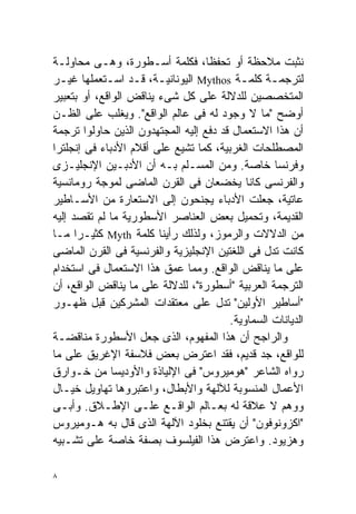 ‫ﻨﺜﺒﺕ ﻤﻼﺤﻅﺔ ﺃﻭ ﺘﺤﻔﻅﹰ، ﻓﻜﻠﻤﺔ ﺃﺴـﻁﻭﺭﺓ، ﻭﻫـﻰ ﻤﺤﺎﻭﻟـﺔ‬
                                   ‫ﺎ‬
‫ﻟﺘﺭﺠﻤـﺔ ﻜﻠﻤـﺔ ‪ Mythos‬ﺍﻟﻴﻭﻨﺎﻨﻴـﺔ، ﻗـﺩ ﺍﺴـﺘﻌﻤﻠﻬﺎ ﻏﻴـﺭ‬
  ‫ـ‬         ‫ـ ـ ـ‬                          ‫ـ‬      ‫ـ‬
‫ﺍﻟﻤﺘﺨﺼﺼﻴﻥ ﻟﻠﺩﻻﻟﺔ ﻋﻠﻰ ﻜل ﺸﻰﺀ ﻴﻨﺎﻗﺽ ﺍﻟﻭﺍﻗﻊ، ﺃﻭ ﺒﺘﻌﺒﻴﺭ‬
‫ﺃﻭﻀﺢ "ﻤﺎ ﻻ ﻭﺠﻭﺩ ﻟﻪ ﻓﻰ ﻋﺎﻟﻡ ﺍﻟﻭﺍﻗﻊ". ﻭﻴﻐﻠﺏ ﻋﻠﻰ ﺍﻟﻅـﻥ‬
‫ﺃﻥ ﻫﺫﺍ ﺍﻻﺴﺘﻌﻤﺎل ﻗﺩ ﺩﻓﻊ ﺇﻟﻴﻪ ﺍﻟﻤﺠﺘﻬﺩﻭﻥ ﺍﻟﺫﻴﻥ ﺤﺎﻭﻟﻭﺍ ﺘﺭﺠﻤﺔ‬
‫ﺍﻟﻤﺼﻁﻠﺤﺎﺕ ﺍﻟﻐﺭﺒﻴﺔ، ﻜﻤﺎ ﺘﺸﻴﻊ ﻋﻠﻰ ﺃﻗﻼﻡ ﺍﻷﺩﺒﺎﺀ ﻓﻰ ﺇﻨﺠﻠﺘﺭﺍ‬
‫ﻭﻓﺭﻨﺴﺎ ﺨﺎﺼﺔ. ﻭﻤﻥ ﺍﻟﻤﺴـﻠﻡ ﺒـﻪ ﺃﻥ ﺍﻷﺩﺒـﻴﻥ ﺍﻹﻨﺠﻠﻴـﺯﻯ‬
‫ﻭﺍﻟﻔﺭﻨﺴﻰ ﻜﺎﻨﺎ ﻴﺨﻀﻌﺎﻥ ﻓﻰ ﺍﻟﻘﺭﻥ ﺍﻟﻤﺎﻀﻰ ﻟﻤﻭﺠﺔ ﺭﻭﻤﺎﻨﺴﻴﺔ‬
‫ﻋﺎﺘﻴﺔ، ﺠﻌﻠﺕ ﺍﻷﺩﺒﺎﺀ ﻴﺠﻨﺤﻭﻥ ﺇﻟﻰ ﺍﻻﺴﺘﻌﺎﺭﺓ ﻤﻥ ﺍﻷﺴـﺎﻁﻴﺭ‬
‫ﺍﻟﻘﺩﻴﻤﺔ، ﻭﺘﺤﻤﻴل ﺒﻌﺽ ﺍﻟﻌﻨﺎﺼﺭ ﺍﻷﺴﻁﻭﺭﻴﺔ ﻤﺎ ﻟﻡ ﺘﻘﺼﺩ ﺇﻟﻴﻪ‬
‫ﻤﻥ ﺍﻟﺩﻻﻻﺕ ﻭﺍﻟﺭﻤﻭﺯ، ﻭﻟﺫﻟﻙ ﺭﺃﻴﻨﺎ ﻜﻠﻤﺔ ‪ Myth‬ﻜﺜﻴـﺭﺍ ﻤـﺎ‬
      ‫ﹰ‬
‫ﻜﺎﻨﺕ ﺘﺩل ﻓﻰ ﺍﻟﻠﻐﺘﻴﻥ ﺍﻹﻨﺠﻠﻴﺯﻴﺔ ﻭﺍﻟﻔﺭﻨﺴﻴﺔ ﻓﻰ ﺍﻟﻘﺭﻥ ﺍﻟﻤﺎﻀﻰ‬
‫ﻋﻠﻰ ﻤﺎ ﻴﻨﺎﻗﺽ ﺍﻟﻭﺍﻗﻊ. ﻭﻤﻤﺎ ﻋﻤﻕ ﻫﺫﺍ ﺍﻻﺴﺘﻌﻤﺎل ﻓﻰ ﺍﺴﺘﺨﺩﺍﻡ‬
‫ﺍﻟﺘﺭﺠﻤﺔ ﺍﻟﻌﺭﺒﻴﺔ "ﺃﺴﻁﻭﺭﺓ"، ﻟﻠﺩﻻﻟﺔ ﻋﻠﻰ ﻤﺎ ﻴﻨﺎﻗﺽ ﺍﻟﻭﺍﻗﻊ، ﺃﻥ‬
‫"ﺃﺴﺎﻁﻴﺭ ﺍﻷﻭﻟﻴﻥ" ﺘﺩل ﻋﻠﻰ ﻤﻌﺘﻘﺩﺍﺕ ﺍﻟﻤﺸﺭﻜﻴﻥ ﻗﺒل ﻅﻬـﻭﺭ‬
                                        ‫ﺍﻟﺩﻴﺎﻨﺎﺕ ﺍﻟﺴﻤﺎﻭﻴﺔ.‬
‫ﻭﺍﻟﺭﺍﺠﺢ ﺃﻥ ﻫﺫﺍ ﺍﻟﻤﻔﻬﻭﻡ، ﺍﻟﺫﻯ ﺠﻌل ﺍﻷﺴﻁﻭﺭﺓ ﻤﻨﺎﻗﻀـﺔ‬
‫ﻟﻠﻭﺍﻗﻊ، ﺠﺩ ﻗﺩﻴﻡ، ﻓﻘﺩ ﺍﻋﺘﺭﺽ ﺒﻌﺽ ﻓﻼﺴﻔﺔ ﺍﻹﻏﺭﻴﻕ ﻋﻠﻰ ﻤﺎ‬
‫ﺭﻭﺍﻩ ﺍﻟﺸﺎﻋﺭ "ﻫﻭﻤﻴﺭﻭﺱ" ﻓﻰ ﺍﻹﻟﻴﺎﺫﺓ ﻭﺍﻷﻭﺩﻴﺴﺎ ﻤﻥ ﺨـﻭﺍﺭﻕ‬
‫ﺍﻷﻋﻤﺎل ﺍﻟﻤﻨﺴﻭﺒﺔ ﻟﻶﻟﻬﺔ ﻭﺍﻷﺒﻁﺎل، ﻭﺍﻋﺘﺒﺭﻭﻫﺎ ﺘﻬﺎﻭﻴل ﺨﻴـﺎل‬
‫ﻭﻭﻫﻡ ﻻ ﻋﻼﻗﺔ ﻟﻪ ﺒﻌـﺎﻟﻡ ﺍﻟﻭﺍﻗـﻊ ﻋﻠـﻰ ﺍﻹﻁـﻼﻕ. ﻭﺃﺒـﻰ‬
‫"ﺍﻜﺯﻭﻨﻭﻓﻭﻥ" ﺃﻥ ﻴﻘﺘﻨﻊ ﺒﺨﻠﻭﺩ ﺍﻵﻟﻬﺔ ﺍﻟﺫﻯ ﻗﺎل ﺒﻪ ﻫـﻭﻤﻴﺭﻭﺱ‬
‫ﻭﻫﺯﻴﻭﺩ. ﻭﺍﻋﺘﺭﺽ ﻫﺫﺍ ﺍﻟﻔﻴﻠﺴﻭﻑ ﺒﺼﻔﺔ ﺨﺎﺼﺔ ﻋﻠﻰ ﺘﺸـﺒﻴﻪ‬

‫٨‬
 
