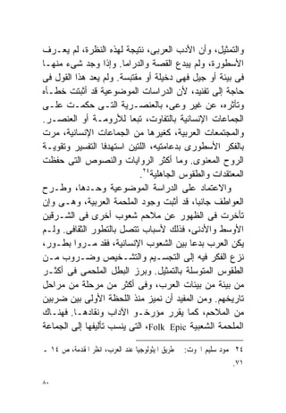 ‫ﻭﺍﻟﺘﻤﺜﻴل، ﻭﺃﻥ ﺍﻷﺩﺏ ﺍﻟﻌﺭﺒﻰ، ﻨﺘﻴﺠﺔ ﻟﻬﺫﻩ ﺍﻟﻨﻅﺭﺓ، ﻟﻡ ﻴﻌـﺭﻑ‬
‫ﺍﻷﺴﻁﻭﺭﺓ، ﻭﻟﻡ ﻴﺒﺩﻉ ﺍﻟﻘﺼﺔ ﻭﺍﻟﺩﺭﺍﻤﺎ. ﻭﺇﺫﺍ ﻭﺠﺩ ﺸﻰﺀ ﻤﻨﻬـﺎ‬
‫ﻓﻰ ﺒﻴﺌﺔ ﺃﻭ ﺠﻴل ﻓﻬﻰ ﺩﺨﻴﻠﺔ ﺃﻭ ﻤﻘﺘﺒﺴﺔ. ﻭﻟﻡ ﻴﻌﺩ ﻫﺫﺍ ﺍﻟﻘﻭل ﻓﻰ‬
‫ﺤﺎﺠﺔ ﺇﻟﻰ ﺘﻔﻨﻴﺩ، ﻷﻥ ﺍﻟﺩﺭﺍﺴﺎﺕ ﺍﻟﻤﻭﻀﻭﻋﻴﺔ ﻗﺩ ﺃﺜﺒﺘﺕ ﺨﻁـﺄﻩ‬
‫ﻭﺘﺄﺜﺭﻩ، ﻋﻥ ﻏﻴﺭ ﻭﻋﻰ، ﺒﺎﻟﻌﻨﺼـﺭﻴﺔ ﺍﻟﺘـﻰ ﺤﻜﻤـﺕ ﻋﻠـﻰ‬
‫ﺍﻟﺠﻤﺎﻋﺎﺕ ﺍﻹﻨﺴﺎﻨﻴﺔ ﺒﺎﻟﺘﻔﺎﻭﺕ، ﺘﺒﻌﺎ ﻟﻸﺭﻭﻤـﺔ ﺃﻭ ﺍﻟﻌﻨﺼـﺭ.‬
                         ‫ﹰ‬
‫ﻭﺍﻟﻤﺠﺘﻤﻌﺎﺕ ﺍﻟﻌﺭﺒﻴﺔ، ﻜﻐﻴﺭﻫﺎ ﻤﻥ ﺍﻟﺠﻤﺎﻋﺎﺕ ﺍﻹﻨﺴﺎﻨﻴﺔ، ﻤﺭﺕ‬
‫ﺒﺎﻟﻔﻜﺭ ﺍﻷﺴﻁﻭﺭﻯ ﺒﺩﻋﺎﻤﺘﻴﻪ، ﺍﻟﻠﺘﻴﻥ ﺍﺴﺘﻬﺩﻓﺎ ﺍﻟﺘﻔﺴﻴﺭ ﻭﺘﻘﻭﻴـﺔ‬
‫ﺍﻟﺭﻭﺡ ﺍﻟﻤﻌﻨﻭﻯ. ﻭﻤﺎ ﺃﻜﺜﺭ ﺍﻟﺭﻭﺍﻴﺎﺕ ﻭﺍﻟﻨﺼﻭﺹ ﺍﻟﺘﻰ ﺤﻔﻅﺕ‬
                            ‫ﺍﻟﻤﻌﺘﻘﺩﺍﺕ ﻭﺍﻟﻁﻘﻭﺱ ﺍﻟﺠﺎﻫﻠﻴﺔ٤٢.‬
‫ﻭﺍﻻﻋﺘﻤﺎﺩ ﻋﻠﻰ ﺍﻟﺩﺭﺍﺴﺔ ﺍﻟﻤﻭﻀﻭﻋﻴﺔ ﻭﺤـﺩﻫﺎ، ﻭﻁـﺭﺡ‬
‫ﺍﻟﻌﻭﺍﻁﻑ ﺠﺎﻨﺒﹰ، ﻗﺩ ﺃﺜﺒﺕ ﻭﺠﻭﺩ ﺍﻟﻤﻠﺤﻤﺔ ﺍﻟﻌﺭﺒﻴﺔ، ﻭﻫـﻰ ﻭﺇﻥ‬
                                            ‫ﺎ‬
‫ﺘﺄﺨﺭﺕ ﻓﻰ ﺍﻟﻅﻬﻭﺭ ﻋﻥ ﻤﻼﺤﻡ ﺸﻌﻭﺏ ﺃﺨﺭﻯ ﻓﻰ ﺍﻟﺸـﺭﻗﻴﻥ‬
‫ﺍﻷﻭﺴﻁ ﻭﺍﻷﺩﻨﻰ، ﻓﺫﻟﻙ ﻷﺴﺒﺎﺏ ﺘﺘﺼل ﺒﺎﻟﺘﻁﻭﺭ ﺍﻟﺜﻘﺎﻓﻰ. ﻭﻟـﻡ‬
‫ﻴﻜﻥ ﺍﻟﻌﺭﺏ ﺒﺩﻋﺎ ﺒﻴﻥ ﺍﻟﺸﻌﻭﺏ ﺍﻹﻨﺴﺎﻨﻴﺔ، ﻓﻘﺩ ﻤـﺭﻭﺍ ﺒﻁـﻭﺭ،‬
                                          ‫ﹰ‬
‫ﻨﺯﻉ ﺍﻟﻔﻜﺭ ﻓﻴﻪ ﺇﻟﻰ ﺍﻟﺘﺠﺴـﻴﻡ ﻭﺍﻟﺘﺸـﺨﻴﺹ ﻭﻀـﺭﻭﺏ ﻤـﻥ‬
‫ﺍﻟﻁﻘﻭﺱ ﺍﻟﻤﺘﻭﺴﻠﺔ ﺒﺎﻟﺘﻤﺜﻴل. ﻭﺒﺭﺯ ﺍﻟﺒﻁل ﺍﻟﻤﻠﺤﻤﻰ ﻓﻰ ﺃﻜﺜـﺭ‬
‫ﻤﻥ ﺒﻴﺌﺔ ﻤﻥ ﺒﻴﺌﺎﺕ ﺍﻟﻌﺭﺏ، ﻭﻓﻰ ﺃﻜﺜﺭ ﻤﻥ ﻤﺭﺤﻠﺔ ﻤﻥ ﻤﺭﺍﺤل‬
‫ﺘﺎﺭﻴﺨﻬﻡ. ﻭﻤﻥ ﺍﻟﻤﻔﻴﺩ ﺃﻥ ﻨﻤﻴﺯ ﻤﻨﺫ ﺍﻟﻠﺤﻅﺔ ﺍﻷﻭﻟﻰ ﺒﻴﻥ ﻀﺭﺒﻴﻥ‬
‫ﻤﻥ ﺍﻟﻤﻼﺤﻡ، ﻜﻤﺎ ﻴﻘﺭﺭ ﻤﺅﺭﺨـﻭ ﺍﻵﺩﺍﺏ ﻭﻨﻘﺎﺩﻫـﺎ. ﻓﻬﻨـﺎﻙ‬
‫ﺍﻟﻤﻠﺤﻤﺔ ﺍﻟﺸﻌﺒﻴﺔ ‪ ،Folk Epic‬ﺍﻟﺘﻰ ﻴﻨﺴﺏ ﺘﺄﻟﻴﻔﻬﺎ ﺇﻟﻰ ﺍﻟﺠﻤﺎﻋﺔ‬

‫٤٢ ﳏﻤﻮﺩ ﺳﻠﻴﻢ ﺍﳊﻮﺕ: ﰱ ﻃﺮﻳﻖ ﺍﳌﻴﺜﻮﻟﻮﺟﻴﺎ ﻋﻨﺪ ﺍﻟﻌﺮﺏ، ﺍﻧﻈﺮ ﺍﳌﻘﺪﻣﺔ، ﺹ ٤١ ـ‬
                                                                ‫١٧.‬

‫٠٨‬
 