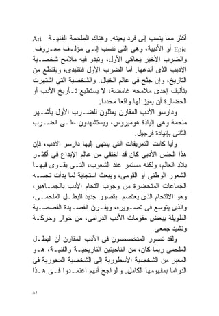 ‫ﺃﻜﺜﺭ ﻤﻤﺎ ﻴﻨﺴﺏ ﺇﻟﻰ ﻓﺭﺩ ﺒﻌﻴﻨﻪ. ﻭﻫﻨﺎﻙ ﺍﻟﻤﻠﺤﻤﺔ ﺍﻟﻔﻨﻴـﺔ ‪Art‬‬
‫‪ Epic‬ﺃﻭ ﺍﻷﺩﺒﻴﺔ، ﻭﻫﻰ ﺍﻟﺘﻰ ﺘﻨﺴﺏ ﺇﻟـﻰ ﻤﺅﻟـﻑ ﻤﻌـﺭﻭﻑ.‬
‫ﻭﺍﻟﻀﺭﺏ ﺍﻷﺨﻴﺭ ﻴﺤﺎﻜﻰ ﺍﻷﻭل، ﻭﺘﺒﺩﻭ ﻓﻴﻪ ﻤﻼﻤﺢ ﺸﺨﺼـﻴﺔ‬
‫ﺍﻷﺩﻴﺏ ﺍﻟﺫﻯ ﺃﺒﺩﻋﻬﺎ. ﺃﻤﺎ ﺍﻟﻀﺭﺏ ﺍﻷﻭل ﻓﺘﻘﻠﻴﺩﻯ، ﻭﻴﻘﺘﻁﻊ ﻤﻥ‬
‫ﺍﻟﺘﺎﺭﻴﺦ، ﻭﺇﻥ ﺠ ﱠﺢ ﻓﻰ ﻋﺎﻟﻡ ﺍﻟﺨﻴﺎل. ﻭﺍﻟﺸﺨﺼﻴﺔ ﺍﻟﺘﻰ ﺍﺸﺘﻬﺭﺕ‬
                                         ‫ﻨ‬
‫ﺒﺘﺄﻟﻴﻑ ﺇﺤﺩﻯ ﻤﻼﻤﺤﻪ ﻏﺎﻤﻀﺔ، ﻻ ﻴﺴﺘﻁﻴﻊ ﺘـﺄﺭﻴﺦ ﺍﻷﺩﺏ ﺃﻭ‬
                       ‫ﺍﻟﺤﻀﺎﺭﺓ ﺃﻥ ﻴﻤﻴﺯ ﻟﻬﺎ ﻭﺍﻗﻌﺎ ﻤﺤﺩﺩﺍ.‬
                        ‫ﹰ‬     ‫ﹰ‬
‫ﻭﺩﺍﺭﺴﻭ ﺍﻷﺩﺏ ﺍﻟﻤﻘﺎﺭﻥ ﻴﻤﺜﻠﻭﻥ ﻟﻠﻀـﺭﺏ ﺍﻷﻭل ﺒﺄﺸـﻬﺭ‬
‫ﻤﻠﺤﻤﺔ ﻭﻫﻰ ﺇﻟﻴﺎﺫﺓ ﻫﻭﻤﻴﺭﻭﺱ، ﻭﻴﺴﺘﺸﻬﺩﻭﻥ ﻋﻠـﻰ ﺍﻟﻀـﺭﺏ‬
                                     ‫ﺍﻟﺜﺎﻨﻰ ﺒﺈﻨﻴﺎﺩﺓ ﻓﺭﺠﻴل.‬
‫ﻭﺃﻴﺎ ﻜﺎﻨﺕ ﺍﻟﺘﻌﺭﻴﻔﺎﺕ ﺍﻟﺘﻰ ﻴﻨﺘﻬﻰ ﺇﻟﻴﻬﺎ ﺩﺍﺭﺴﻭ ﺍﻷﺩﺏ، ﻓﺈﻥ‬
                                                  ‫ﹰ‬
‫ﻫﺫﺍ ﺍﻟﺠﻨﺱ ﺍﻷﺩﺒﻰ ﻜﺎﻥ ﻗﺩ ﺍﺨﺘﻔﻰ ﻤﻥ ﻋﺎﻟﻡ ﺍﻹﺒﺩﺍﻉ ﻓﻰ ﺃﻜﺜـﺭ‬
‫ﺒﻼﺩ ﺍﻟﻌﺎﻟﻡ، ﻭﻟﻜﻨﻪ ﻤﺴﺘﻤﺭ ﻋﻨﺩ ﺍﻟﺸﻌﻭﺏ، ﺍﻟﺘـﻰ ﻴﻘـﻭﻯ ﻓﻴﻬـﺎ‬
‫ﺍﻟﺸﻌﻭﺭ ﺍﻟﻭﻁﻨﻰ ﺃﻭ ﺍﻟﻘﻭﻤﻰ، ﻭﻴﺒﻌﺙ ﺍﺴﺘﺠﺎﺒﺔ ﻟﻤﺎ ﺒﺩﺃﺕ ﺘﺤﺴـﻪ‬
‫ﺍﻟﺠﻤﺎﻋﺎﺕ ﺍﻟﻤﺘﺤﻀﺭﺓ ﻤﻥ ﻭﺠﻭﺏ ﺍﻟﺘﺤﺎﻡ ﺍﻷﺩﺏ ﺒﺎﻟﺠﻤـﺎﻫﻴﺭ،‬
‫ﻭﻫﻭ ﺍﻻﻟﺘﺤﺎﻡ ﺍﻟﺫﻯ ﻴﻌﺘﺼﻡ ﺒﺘﺼﻭﺭ ﺠﺩﻴﺩ ﻟﻠﺒﻁـل ﺍﻟﻤﻠﺤﻤـﻰ،‬
‫ﻭﺍﻟﺫﻯ ﻴﺘﻭﺴﻊ ﻓﻰ ﺘﺼـﻭﻴﺭﻩ، ﻭﻴﻘـﺭﻥ ﺍﻟﻘﺼـﻴﺩﺓ ﺍﻟﻘﺼﺼـﻴﺔ‬
‫ﺍﻟﻁﻭﻴﻠﺔ ﺒﺒﻌﺽ ﻤﻘﻭﻤﺎﺕ ﺍﻷﺩﺏ ﺍﻟﺩﺭﺍﻤﻰ، ﻤﻥ ﺤﻭﺍﺭ ﻭﺤﺭﻜـﺔ‬
                                           ‫ﻭﻨﺸﻴﺩ ﺠﻤﻌﻰ.‬
‫ﻭﻟﻘﺩ ﺘﺼﻭﺭ ﺍﻟﻤﺘﺨﺼﺼﻭﻥ ﻓﻰ ﺍﻷﺩﺏ ﺍﻟﻤﻘﺎﺭﻥ ﺃﻥ ﺍﻟﺒﻁـل‬
‫ﺍﻟﻤﻠﺤﻤﻰ ﺭﺒﻤﺎ ﻜﺎﻥ، ﻤﻥ ﺍﻟﻨﺎﺤﻴﺘﻴﻥ ﺍﻟﺘﺎﺭﻴﺨﻴـﺔ ﻭﺍﻟﻔﻨﻴـﺔ، ﻫـﻭ‬
‫ﺍﻟﻤﻌﺒﺭ ﻤﻥ ﺍﻟﺸﺨﺼﻴﺔ ﺍﻷﺴﻁﻭﺭﻴﺔ ﺇﻟﻰ ﺍﻟﺸﺨﺼﻴﺔ ﺍﻟﻤﺤﻭﺭﻴﺔ ﻓﻰ‬
‫ﺍﻟﺩﺭﺍﻤﺎ ﺒﻤﻔﻬﻭﻤﻬﺎ ﺍﻟﻜﺎﻤل. ﻭﺍﻟﺭﺍﺠﺢ ﺃﻨﻬﻡ ﺍﻋﺘﻤـﺩﻭﺍ ﻓـﻰ ﻫـﺫﺍ‬

‫١٨‬
 