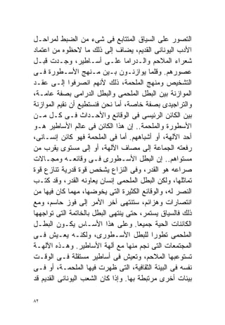 ‫ﺍﻟﺘﺼﻭﺭ ﻋﻠﻰ ﺍﻟﺴﻴﺎﻕ ﺍﻟﻤﺘﺘﺎﺒﻊ ﻓﻰ ﺸﻰﺀ ﻤﻥ ﺍﻟﻀﺒﻁ ﻟﻤﺭﺍﺤـل‬
‫ﺍﻷﺩﺏ ﺍﻟﻴﻭﻨﺎﻨﻰ ﺍﻟﻘﺩﻴﻡ، ﻴﻀﺎﻑ ﺇﻟﻰ ﺫﻟﻙ ﻤﺎ ﻻﺤﻅﻭﻩ ﻤﻥ ﺍﻋﺘﻤﺎﺩ‬
‫ﺸﻌﺭﺍﺀ ﺍﻟﻤﻼﺤﻡ ﻭﺍﻟـﺩﺭﺍﻤﺎ ﻋﻠـﻰ ﺃﺴـﺎﻁﻴﺭ، ﻭﺠـﺩﺕ ﻗﺒـل‬
‫ﻋﺼﻭﺭﻫﻡ. ﻭﻗﻠﻤﺎ ﻴﻭﺍﺯﻨـﻭﻥ ﺒـﻴﻥ ﻤـﻨﻬﺞ ﺍﻷﺴـﻁﻭﺭﺓ ﻓـﻰ‬
‫ﺍﻟﺘﺸﺨﻴﺹ ﻭﻤﻨﻬﺞ ﺍﻟﻤﻠﺤﻤﺔ، ﺫﻟﻙ ﻷﻨﻬﻡ ﺍﻨﺼﺭﻓﻭﺍ ﺇﻟـﻰ ﻋﻘـﺩ‬
‫ﺍﻟﻤﻭﺍﺯﻨﺔ ﺒﻴﻥ ﺍﻟﺒﻁل ﺍﻟﻤﻠﺤﻤﻰ ﻭﺍﻟﺒﻁل ﺍﻟﺩﺭﺍﻤﻰ ﺒﺼﻔﺔ ﻋﺎﻤـﺔ،‬
‫ﻭﺍﻟﺘﺭﺍﺠﻴﺩﻯ ﺒﺼﻔﺔ ﺨﺎﺼﺔ، ﺃﻤﺎ ﻨﺤﻥ ﻓﻨﺴﺘﻁﻴﻊ ﺃﻥ ﻨﻘﻴﻡ ﺍﻟﻤﻭﺍﺯﻨﺔ‬
‫ﺒﻴﻥ ﺍﻟﻜﺎﺌﻥ ﺍﻟﺭﺌﻴﺴﻰ ﻓﻰ ﺍﻟﻭﻗﺎﺌﻊ ﻭﺍﻷﺤـﺩﺍﺙ ﻓـﻰ ﻜـل ﻤـﻥ‬
‫ﺍﻷﺴﻁﻭﺭﺓ ﻭﺍﻟﻤﻠﺤﻤﺔ.. ﺇﻥ ﻫﺫﺍ ﺍﻟﻜﺎﺌﻥ ﻓﻰ ﻋﺎﻟﻡ ﺍﻷﺴﺎﻁﻴﺭ ﻫـﻭ‬
‫ﺃﺤﺩ ﺍﻵﻟﻬﺔ، ﺃﻭ ﺃﺸﺒﺎﻫﻬﻡ. ﺃﻤﺎ ﻓﻰ ﺍﻟﻤﻠﺤﻤﺔ ﻓﻬﻭ ﻜﺎﺌﻥ ﺇﻨﺴـﺎﻨﻰ،‬
‫ﺭﻓﻌﺘﻪ ﺍﻟﺠﻤﺎﻋﺔ ﺇﻟﻰ ﻤﺼﺎﻑ ﺍﻵﻟﻬﺔ، ﺃﻭ ﺇﻟﻰ ﻤﺴﺘﻭﻯ ﻴﻘﺭﺏ ﻤﻥ‬
‫ﻤﺴﺘﻭﺍﻫﻡ.. ﺇﻥ ﺍﻟﺒﻁل ﺍﻷﺴـﻁﻭﺭﻯ ﻓـﻰ ﻭﻗﺎﺌﻌـﻪ ﻭﻤﺠـﺎﻻﺕ‬
‫ﺼﺭﺍﻋﻪ ﻫﻭ ﺍﻟﻘﺩﺭ، ﻭﻓﻰ ﺍﻟﻨﺯﺍﻉ ﻴﺸﺨﺹ ﻗﻭﺓ ﻗﺩﺭﻴﺔ ﺘﻨﺎﺯﻉ ﻗﻭﺓ‬
‫ﺘﻤﺎﺜﻠﻬﺎ، ﻭﻟﻜﻥ ﺍﻟﺒﻁل ﺍﻟﻤﻠﺤﻤﻰ ﺇﻨﺴﺎﻥ ﻴﻌﺎﻭﻨﻪ ﺍﻟﻘﺩﺭ، ﻭﻗﺩ ﻜﺘـﺏ‬
‫ﺍﻟﻨﺼﺭ ﻟﻪ، ﻭﺍﻟﻭﻗﺎﺌﻊ ﺍﻟﻜﺜﻴﺭﺓ ﺍﻟﺘﻰ ﻴﺨﻭﻀﻬﺎ، ﻤﻬﻤﺎ ﻜﺎﻥ ﻓﻴﻬﺎ ﻤﻥ‬
‫ﺍﻨﺘﺼﺎﺭﺍﺕ ﻭﻫﺯﺍﺌﻡ، ﺴﺘﻨﺘﻬﻰ ﺁﺨﺭ ﺍﻷﻤﺭ ﺇﻟﻰ ﻓﻭﺯ ﺤﺎﺴﻡ، ﻭﻤﻊ‬
‫ﺫﻟﻙ ﻓﺎﻟﺴﻴﺎﻕ ﻴﺴﺘﻤﺭ، ﺤﺘﻰ ﻴﻨﺘﻬﻰ ﺍﻟﺒﻁل ﺒﺎﻟﺨﺎﺘﻤﺔ ﺍﻟﺘﻰ ﺘﻭﺍﺠﻬﻬﺎ‬
‫ﺍﻟﻜﺎﺌﻨﺎﺕ ﺍﻟﺤﻴﺔ ﺠﻤﻴﻌﺎ. ﻭﻋﻠﻰ ﻫﺫﺍ ﺍﻷﺴـﺎﺱ ﻴﻜـﻭﻥ ﺍﻟﺒﻁـل‬
                                       ‫ﹰ‬
‫ﺍﻟﻤﻠﺤﻤﻰ ﺘﻁﻭﺭﺍ ﻟﻠﺒﻁل ﺍﻷﺴـﻁﻭﺭﻯ، ﻭﻟﻜﻨـﻪ ﻴﻌـﻴﺵ ﻓـﻰ‬
                                            ‫ﹰ‬
‫ﺍﻟﻤﺠﺘﻤﻌﺎﺕ ﺍﻟﺘﻰ ﻨﺠﻡ ﻤﻨﻬﺎ ﻤﻊ ﺁﻟﻬﺔ ﺍﻷﺴﺎﻁﻴﺭ. ﻭﻫـﺫﻩ ﺍﻵﻟﻬـﺔ‬
‫ﺘﺴﺘﻭﻋﺒﻬﺎ ﺍﻟﻤﻼﺤﻡ، ﻭﺘﻌﻴﺵ ﻓﻰ ﺃﺴﺎﻁﻴﺭ ﻤﺴﺘﻘﻠﺔ ﻓـﻰ ﺍﻟﻭﻗـﺕ‬
‫ﻨﻔﺴﻪ ﻓﻰ ﺍﻟﺒﻴﺌﺔ ﺍﻟﺜﻘﺎﻓﻴﺔ، ﺍﻟﺘﻰ ﻅﻬﺭﺕ ﻓﻴﻬﺎ ﺍﻟﻤﻠﺤﻤـﺔ، ﺃﻭ ﻓـﻰ‬
‫ﺒﻴﺌﺎﺕ ﺃﺨﺭﻯ ﻤﺭﺘﺒﻁﺔ ﺒﻬﺎ. ﻭﺇﺫﺍ ﻜﺎﻥ ﺍﻟﺸﻌﺏ ﺍﻟﻴﻭﻨﺎﻨﻰ ﺍﻟﻘﺩﻴﻡ ﻗﺩ‬

‫٢٨‬
 