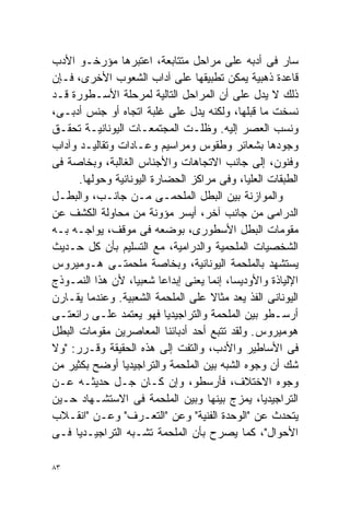 ‫ﺴﺎﺭ ﻓﻰ ﺃﺩﺒﻪ ﻋﻠﻰ ﻤﺭﺍﺤل ﻤﺘﺘﺎﺒﻌﺔ، ﺍﻋﺘﺒﺭﻫﺎ ﻤﺅﺭﺨـﻭ ﺍﻷﺩﺏ‬
‫ﻗﺎﻋﺩﺓ ﺫﻫﺒﻴﺔ ﻴﻤﻜﻥ ﺘﻁﺒﻴﻘﻬﺎ ﻋﻠﻰ ﺁﺩﺍﺏ ﺍﻟﺸﻌﻭﺏ ﺍﻷﺨﺭﻯ، ﻓـﺈﻥ‬
‫ﺫﻟﻙ ﻻ ﻴﺩل ﻋﻠﻰ ﺃﻥ ﺍﻟﻤﺭﺍﺤل ﺍﻟﺘﺎﻟﻴﺔ ﻟﻤﺭﺤﻠﺔ ﺍﻷﺴـﻁﻭﺭﺓ ﻗـﺩ‬
‫ﻨﺴﺨﺕ ﻤﺎ ﻗﺒﻠﻬﺎ، ﻭﻟﻜﻨﻪ ﻴﺩل ﻋﻠﻰ ﻏﻠﺒﺔ ﺍﺘﺠﺎﻩ ﺃﻭ ﺠﻨﺱ ﺃﺩﺒـﻰ،‬
‫ﻭﻨﺴﺏ ﺍﻟﻌﺼﺭ ﺇﻟﻴﻪ. ﻭﻅﻠـﺕ ﺍﻟﻤﺠﺘﻤﻌـﺎﺕ ﺍﻟﻴﻭﻨﺎﻨﻴـﺔ ﺘﺤﻘـﻕ‬
‫ﻭﺠﻭﺩﻫﺎ ﺒﺸﻌﺎﺌﺭ ﻭﻁﻘﻭﺱ ﻭﻤﺭﺍﺴﻴﻡ ﻭﻋـﺎﺩﺍﺕ ﻭﺘﻘﺎﻟﻴـﺩ ﻭﺁﺩﺍﺏ‬
‫ﻭﻓﻨﻭﻥ، ﺇﻟﻰ ﺠﺎﻨﺏ ﺍﻻﺘﺠﺎﻫﺎﺕ ﻭﺍﻷﺠﻨﺎﺱ ﺍﻟﻐﺎﻟﺒﺔ، ﻭﺒﺨﺎﺼﺔ ﻓﻰ‬
      ‫ﺍﻟﻁﺒﻘﺎﺕ ﺍﻟﻌﻠﻴﺎ، ﻭﻓﻰ ﻤﺭﺍﻜﺯ ﺍﻟﺤﻀﺎﺭﺓ ﺍﻟﻴﻭﻨﺎﻨﻴﺔ ﻭﺤﻭﻟﻬﺎ.‬
‫ﻭﺍﻟﻤﻭﺍﺯﻨﺔ ﺒﻴﻥ ﺍﻟﺒﻁل ﺍﻟﻤﻠﺤﻤـﻰ ﻤـﻥ ﺠﺎﻨـﺏ، ﻭﺍﻟﺒﻁـل‬
‫ﺍﻟﺩﺭﺍﻤﻰ ﻤﻥ ﺠﺎﻨﺏ ﺁﺨﺭ، ﺃﻴﺴﺭ ﻤﺅﻭﻨﺔ ﻤﻥ ﻤﺤﺎﻭﻟﺔ ﺍﻟﻜﺸﻑ ﻋﻥ‬
‫ﻤﻘﻭﻤﺎﺕ ﺍﻟﺒﻁل ﺍﻷﺴﻁﻭﺭﻯ، ﺒﻭﻀﻌﻪ ﻓﻰ ﻤﻭﻗﻑ، ﻴﻭﺍﺠـﻪ ﺒـﻪ‬
‫ﺍﻟﺸﺨﺼﻴﺎﺕ ﺍﻟﻤﻠﺤﻤﻴﺔ ﻭﺍﻟﺩﺭﺍﻤﻴﺔ، ﻤﻊ ﺍﻟﺘﺴﻠﻴﻡ ﺒﺄﻥ ﻜل ﺤـﺩﻴﺙ‬
‫ﻴﺴﺘﺸﻬﺩ ﺒﺎﻟﻤﻠﺤﻤﺔ ﺍﻟﻴﻭﻨﺎﻨﻴﺔ، ﻭﺒﺨﺎﺼﺔ ﻤﻠﺤﻤﺘـﻰ ﻫـﻭﻤﻴﺭﻭﺱ‬
‫ﺍﻹﻟﻴﺎﺫﺓ ﻭﺍﻷﻭﺩﻴﺴﺎ، ﺇﻨﻤﺎ ﻴﻌﻨﻰ ﺇﺒﺩﺍﻋﺎ ﺸﻌﺒﻴﹰ، ﻷﻥ ﻫﺫﺍ ﺍﻟﻨﻤـﻭﺫﺝ‬
                   ‫ﺎ‬      ‫ﹰ‬
‫ﺍﻟﻴﻭﻨﺎﻨﻰ ﺍﻟﻔﺫ ﻴﻌﺩ ﻤﺜﺎﻻ ﻋﻠﻰ ﺍﻟﻤﻠﺤﻤﺔ ﺍﻟﺸﻌﺒﻴﺔ. ﻭﻋﻨﺩﻤﺎ ﻴﻘـﺎﺭﻥ‬
                                    ‫ﹰ‬
‫ﺃﺭﺴـﻁﻭ ﺒﻴﻥ ﺍﻟﻤﻠﺤﻤﺔ ﻭﺍﻟﺘﺭﺍﺠﻴﺩﻴﺎ ﻓﻬﻭ ﻴﻌﺘﻤﺩ ﻋﻠـﻰ ﺭﺍﺌﻌﺘـﻰ‬
‫ﻫﻭﻤﻴﺭﻭﺱ. ﻭﻟﻘﺩ ﺘﺘﺒﻊ ﺃﺤﺩ ﺃﺩﺒﺎﺌﻨﺎ ﺍﻟﻤﻌﺎﺼﺭﻴﻥ ﻤﻘﻭﻤﺎﺕ ﺍﻟﺒﻁل‬
‫ﻓﻰ ﺍﻷﺴﺎﻁﻴﺭ ﻭﺍﻷﺩﺏ، ﻭﺍﻟﺘﻔﺕ ﺇﻟﻰ ﻫﺫﻩ ﺍﻟﺤﻘﻴﻘﺔ ﻭﻗـﺭﺭ: "ﻭﻻ‬
‫ﺸﻙ ﺃﻥ ﻭﺠﻭﻩ ﺍﻟﺸﺒﻪ ﺒﻴﻥ ﺍﻟﻤﻠﺤﻤﺔ ﻭﺍﻟﺘﺭﺍﺠﻴﺩﻴﺎ ﺃﻭﻀﺢ ﺒﻜﺜﻴﺭ ﻤﻥ‬
‫ﻭﺠﻭﻩ ﺍﻻﺨﺘﻼﻑ، ﻓﺄﺭﺴﻁﻭ، ﻭﺇﻥ ﻜـﺎﻥ ﺠـل ﺤﺩﻴﺜـﻪ ﻋـﻥ‬
‫ﺍﻟﺘﺭﺍﺠﻴﺩﻴﺎ، ﻴﻤﺯﺝ ﺒﻴﻨﻬﺎ ﻭﺒﻴﻥ ﺍﻟﻤﻠﺤﻤﺔ ﻓﻰ ﺍﻻﺴﺘﺸـﻬﺎﺩ ﺤـﻴﻥ‬
‫ﻴﺘﺤﺩﺙ ﻋﻥ "ﺍﻟﻭﺤﺩﺓ ﺍﻟﻔﻨﻴﺔ" ﻭﻋﻥ "ﺍﻟﺘﻌـﺭﻑ" ﻭﻋـﻥ "ﺍﻨﻘـﻼﺏ‬
‫ﺍﻷﺤﻭﺍل"، ﻜﻤﺎ ﻴﺼﺭﺡ ﺒﺄﻥ ﺍﻟﻤﻠﺤﻤﺔ ﺘﺸـﺒﻪ ﺍﻟﺘﺭﺍﺠﻴـﺩﻴﺎ ﻓـﻰ‬

‫٣٨‬
 