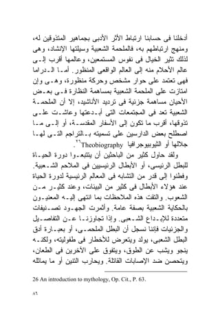 ‫ﺃﺩﺨﻠﻨﺎ ﻓﻰ ﺤﺴﺎﺒﻨﺎ ﺍﺭﺘﺒﺎﻁ ﺍﻷﺜﺭ ﺍﻷﺩﺒﻰ ﺒﺠﻤﺎﻫﻴﺭ ﺍﻟﻤﺘﺫﻭﻗﻴﻥ ﻟﻪ،‬
‫ﻭﻤﻨﻬﺞ ﺍﺭﺘﺒﺎﻁﻬﻡ ﺒﻪ، ﻓﺎﻟﻤﻠﺤﻤﺔ ﺍﻟﺸﻌﺒﻴﺔ ﻭﺴﻴﻠﺘﻬﺎ ﺍﻹﻨﺸﺎﺩ، ﻭﻫﻰ‬
‫ﻟﺫﻟﻙ ﺘﺜﻴﺭ ﺍﻟﺨﻴﺎل ﻓﻰ ﻨﻔﻭﺱ ﺍﻟﻤﺴﺘﻤﻌﻴﻥ، ﻭﻋﺎﻟﻤﻬﺎ ﺃﻗﺭﺏ ﺇﻟـﻰ‬
‫ﻋﺎﻟﻡ ﺍﻷﺤﻼﻡ ﻤﻨﻪ ﺇﻟﻰ ﺍﻟﻌﺎﻟﻡ ﺍﻟﻭﺍﻗﻌﻰ ﺍﻟﻤﻨﻅﻭﺭ. ﺃﻤـﺎ ﺍﻟـﺩﺭﺍﻤﺎ‬
‫ﻓﻬﻰ ﺘﻌﺘﻤﺩ ﻋﻠﻰ ﺤﻭﺍﺭ ﻤﺸﺨﺹ ﻭﺤﺭﻜﺔ ﻤﻨﻅﻭﺭﺓ، ﻭﻫـﻰ ﻭﺇﻥ‬
‫ﺍﻤﺘﺎﺯﺕ ﻋﻠﻰ ﺍﻟﻤﻠﺤﻤﺔ ﺍﻟﺸﻌﺒﻴﺔ ﺒﻤﺴﺎﻫﻤﺔ ﺍﻟﻨﻅﺎﺭﺓ ﻓـﻰ ﺒﻌـﺽ‬
‫ﺍﻷﺤﻴﺎﻥ ﻤﺴﺎﻫﻤﺔ ﺠﺯﺌﻴﺔ ﻓﻰ ﺘﺭﺩﻴﺩ ﺍﻷﻨﺎﺸﻴﺩ، ﺇﻻ ﺃﻥ ﺍﻟﻤﻠﺤﻤـﺔ‬
‫ﺍﻟﺸﻌﺒﻴﺔ ﹸﻌﺩ ﻓﻰ ﺍﻟﻤﺠﺘﻤﻌﺎﺕ ﺍﻟﺘﻰ ﺃﺒـﺩﻋﺘﻬﺎ ﻭﻋﺎﺸـﺕ ﻋﻠـﻰ‬
                                                 ‫ﺘ‬
‫ﺘﺫﻭﻗﻬﺎ، ﺃﻗﺭﺏ ﻤﺎ ﺘﻜﻭﻥ ﺇﻟﻰ ﺍﻷﺴﻔﺎﺭ ﺍﻟﻤﻘﺩﺴـﺔ، ﺃﻭ ﺇﻟـﻰ ﻤـﺎ‬
‫ﺍﺼﻁﻠﺢ ﺒﻌﺽ ﺍﻟﺩﺍﺭﺴﻴﻥ ﻋﻠﻰ ﺘﺴﻤﻴﺘﻪ ﺒـﺎﻟﺘﺭﺍﺠﻡ ﺍﻟﺘـﻰ ﻟﻬـﺎ‬
                ‫ﺠﻼﻟﻬﺎ ﺃﻭ ﺍﻟﺜﻴﻭﺒﻴﻭﺠﺭﺍﻓﻴﺎ ‪.٢٦Theobiography‬‬
‫ﻭﻟﻘﺩ ﺤﺎﻭل ﻜﺜﻴﺭ ﻤﻥ ﺍﻟﺒﺎﺤﺜﻴﻥ ﺃﻥ ﻴﺘﺘﺒﻌـﻭﺍ ﺩﻭﺭﺓ ﺍﻟﺤﻴـﺎﺓ‬
‫ﻟﻠﺒﻁل ﺍﻟﺭﺌﻴﺴﻰ، ﺃﻭ ﺍﻷﺒﻁﺎل ﺍﻟﺭﺌﻴﺴﻴﻴﻥ ﻓﻰ ﺍﻟﻤﻼﺤﻡ ﺍﻟﺸـﻌﺒﻴﺔ.‬
‫ﻭﻓﻁﻨﻭﺍ ﺇﻟﻰ ﻗﺩﺭ ﻤﻥ ﺍﻟﺘﺸﺎﺒﻪ ﻓﻰ ﺍﻟﻤﻌﺎﻟﻡ ﺍﻟﺭﺌﻴﺴﻴﺔ ﻟﺩﻭﺭﺓ ﺍﻟﺤﻴﺎﺓ‬
‫ﻋﻨﺩ ﻫﺅﻻﺀ ﺍﻷﺒﻁﺎل ﻓﻰ ﻜﺜﻴﺭ ﻤﻥ ﺍﻟﺒﻴﺌﺎﺕ، ﻭﻋﻨﺩ ﻜﺜﻴـﺭ ﻤـﻥ‬
‫ﺍﻟﺸﻌﻭﺏ. ﻭﺍﻟﺘﻘﺕ ﻫﺫﻩ ﺍﻟﻤﻼﺤﻅﺎﺕ ﺒﻤﺎ ﺍﻨﺘﻬﻰ ﺇﻟﻴـﻪ ﺍﻟﻤﻌﻨﻴـﻭﻥ‬
‫ﺒﺎﻟﺤﻜﺎﻴﺔ ﺍﻟﺸﻌﺒﻴﺔ ﺒﺼﻔﺔ ﻋﺎﻤﺔ. ﻭﺃﺜﻤﺭﺕ ﺍﻟﺠﻬـﻭﺩ ﺘﺼـﻨﻴﻔﺎﺕ‬
‫ﻤﺘﻌﺩﺩﺓ ﻟﻺﺒـﺩﺍﻉ ﺍﻟﺸـﻌﺒﻰ. ﻭﺇﺫﺍ ﺘﺠﺎﻭﺯﻨـﺎ ﻋـﻥ ﺍﻟﺘﻔﺎﺼـﻴل‬
‫ﻭﺍﻟﺠﺯﺌﻴﺎﺕ ﻓﺈﻨﻨﺎ ﻨﺴﺠل ﺃﻥ ﺍﻟﺒﻁل ﺍﻟﻤﻠﺤﻤـﻰ، ﺃﻭ ﺒﻌﺒـﺎﺭﺓ ﺃﺩﻕ‬
‫ﺍﻟﺒﻁل ﺍﻟﺸﻌﺒﻰ، ﻴﻭﻟﺩ ﻭﻴﺘﻌﺭﺽ ﻟﻸﺨﻁﺎﺭ ﻓﻰ ﻁﻔﻭﻟﻴﺘﻪ، ﻭﻟﻜﻨـﻪ‬
‫ﻴﻨﺠﻭ ﻭﻴﺸﺏ ﻋﻥ ﺍﻟﻁﻭﻕ، ﻭﻴﺘﻔﻭﻕ ﻋﻠﻰ ﺍﻵﺨﺭﻴﻥ ﻓﻰ ﺍﻟﻁﻌﺎﻥ،‬
‫ﻭﻴﺘﺤﺼﻥ ﻀﺩ ﺍﻹﺼﺎﺒﺎﺕ ﺍﻟﻘﺎﺘﻠﺔ. ﻭﻴﺤﺎﺭﺏ ﺍﻟﺘﻨﻴﻥ ﺃﻭ ﻤﺎ ﻴﻤﺎﺜﻠﻪ‬

‫.36 .‪26 An introduction to mythology, Op. Cit., P‬‬

‫٦٨‬
 